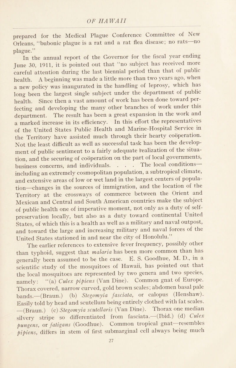 prepared for the Medical Plague Conference Committee of New Orleans, “bubonic plague is a rat and a rat flea disease; no rats no plague.” In the annual report of the Governor for the fiscal year ending June 30, 1911, it is pointed out that “no subject has received more careful attention during the last biennial period than that of public health. A beginning was made a little more than two years ago, when a new policy was inaugurated in the handling of leprosy, which has long been the largest single subject under the department of public health. Since then a vast amount of work has been done toward per¬ fecting and developing the many other branches of work under this department. The result has been a great expansion in the work and a marked increase in its efficiency. In this effort the representatives of the United States Public Health and Marine-Hospital Service in the Territory have assisted much through their hearty cooperation. Not the least difficult as well as successful task has been the develop¬ ment of public sentiment to a fairly adequate realization of the situa¬ tion, and the securing of cooperation on the part of local governments, business concerns, and individuals. . . . The local conditions including an extremely cosmopolitan population, a subtropical climate, and extensive areas of low or wet land in the largest centers of popula- tion—changes in the sources of immigration, and the location of the Territory at the crossways of commerce between the Orient and Mexican and Central and South American countries make the subject of public health one of imperative moment, not only as a duty of self- preservation locally, but also as a duty toward continental United States, of which this is a health as well as a military and naval outpost, and toward the large and increasing military and naval forces of the United States stationed in and near the city of Honolulu.” The earlier references to extensive fever frequency, possibly other than typhoid, suggest that malaria has been more common than has generally been assumed to be the case. E- S. Goodhue, M. D., in a scientific study of the mosquitoes of Hawaii, has pointed out that the local mosquitoes are represented by two genera and two species, namely: “(a) Culex pipiens (Van Dine). Common gnat of Europe. Thorax covered, narrow curved, gold brown scales; abdomen basal pale bands.—(Braun.) (b) Stegomyia fasciata, or calopus (Henshaw). Easily told by head and scutellum being entirely clothed with fat scales. —(Braun.) (c) Stegomyia scutellaris (Van Dine). Thorax one median silvery stripe so differentiated from fasciata. -(Ibid.) (d) Culex pungens, or fatigans (Goodhue). Common tropical gnat resembles pipiens, differs in stem of first submarginal cell always being much