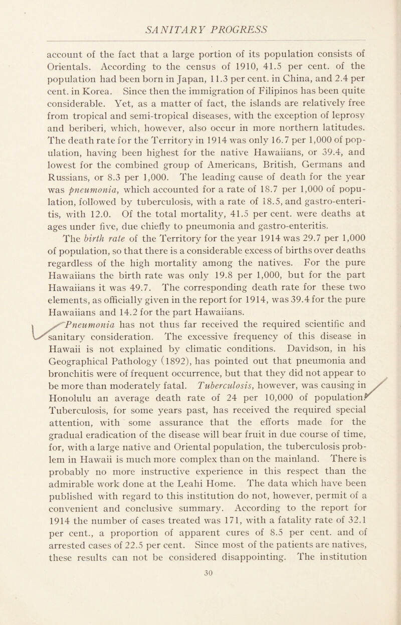 account of the fact that a large portion of its population consists of Orientals. According to the census of 1910, 41.5 per cent, of the population had been born in Japan, 11.3 per cent, in China, and 2.4 per cent, in Korea. Since then the immigration of Filipinos has been quite considerable. Yet, as a matter of fact, the islands are relatively free from tropical and semi-tropical diseases, with the exception of leprosy and beriberi, which, however, also occur in more northern latitudes. The death rate for the Territory in 1914 was only 16.7 per 1,000 of pop¬ ulation, having been highest for the native Hawaiians, or 39.4, and lowest for the combined group of Americans, British, Germans and Russians, or 8.3 per 1,000. The leading cause of death for the year was pneumonia, which accounted for a rate of 18.7 per 1,000 of popu¬ lation, followed by tuberculosis, with a rate of 18.5, and gastroenteri¬ tis, with 12.0. Of the total mortality, 41.5 percent, were deaths at ages under five, due chiefly to pneumonia and gastro-enteritis. The birth rate of the Territory for the year 1914 was 29.7 per 1,000 of population, so that there is a considerable excess of births over deaths regardless of the high mortality among the natives. For the pure Hawaiians the birth rate was only 19.8 per 1,000, but for the part Hawaiians it was 49.7. The corresponding death rate for these two elements, as officially given in the report for 1914, was 39.4 for the pure Hawaiians and 14.2 for the part Hawaiians. * ^ Pneumonia has not thus far received the required scientific and vA sanitary consideration. The excessive frequency of this disease in Hawaii is not explained by climatic conditions. Davidson, in his Geographical Pathology (1892), has pointed out that pneumonia and bronchitis were of frequent occurrence, but that they did not appear to be more than moderately fatal. Tuberculosis, however, was causing in Honolulu an average death rate of 24 per 10,000 of population. Tuberculosis, for some years past, has received the required special attention, with some assurance that the efforts made for the gradual eradication of the disease will bear fruit in due course of time, for, with a large native and Oriental population, the tuberculosis prob¬ lem in Hawaii is much more complex than on the mainland. There is probably no more instructive experience in this respect than the admirable work done at the Feahi Home. The data which have been published with regard to this institution do not, however, permit of a convenient and conclusive summary. According to the report for 1914 the number of cases treated was 171, with a fatality rate of 32.1 per cent., a proportion of apparent cures of 8.5 per cent, and of arrested cases of 22.5 per cent. Since most of the patients are natives, these results can not be considered disappointing. The institution