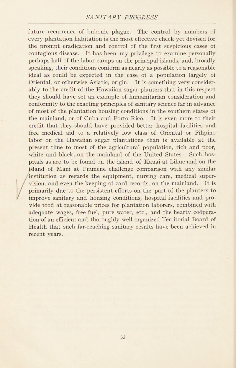 future recurrence of bubonic plague. The control by numbers of every plantation habitation is the most effective check yet devised for the prompt eradication and control of the first suspicious cases of contagious disease. It has been my privilege to examine personally perhaps half of the labor camps on the principal islands, and, broadly speaking, their conditions conform as nearly as possible to a reasonable ideal as could be expected in the case of a population largely of Oriental, or otherwise Asiatic, origin. It is something very consider¬ ably to the credit of the Hawaiian sugar planters that in this respect they should have set an example of humanitarian consideration and conformity to the exacting principles of sanitary science far in advance of most of the plantation housing conditions in the southern states of the mainland, or of Cuba and Porto Rico. It is even more to their credit that they should have provided better hospital facilities and free medical aid to a relatively low class of Oriental or Filipino labor on the Hawaiian sugar plantations than is available at the present time to most of the agricultural population, rich and poor, white and black, on the mainland of the United States. Such hos¬ pitals as are to be found on the island of Kauai at Lihue and on the island of Maui at Puunene challenge comparison with any similar institution as regards the equipment, nursing care, medical super¬ vision, and even the keeping of card records, on the mainland. It is primarily due to the persistent efforts on the part of the planters to improve sanitary and housing conditions, hospital facilities and pro¬ vide food at reasonable prices for plantation laborers, combined with adequate wages, free fuel, pure water, etc., and the hearty coopera¬ tion of an efficient and thoroughly well organized Territorial Board of Health that such far-reaching sanitary results have been achieved in recent years.