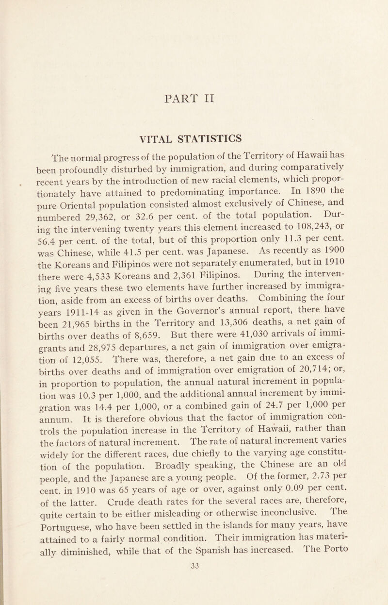 PART II VITAL STATISTICS The normal progress of the population of the Territory of Hawaii has been profoundly disturbed by immigration, and during comparatively recent years by the introduction of new racial elements, which propor¬ tionately have attained to predominating importance. In 1890 the pure Oriental population consisted almost exclusively of Chinese, and numbered 29,362, or 32.6 per cent, of the total population. Dur¬ ing the intervening twenty years this element increased to 108,243, or 56.4 per cent, of the total, but of this proportion only 11.3 per cent, was Chinese, while 41.5 per cent, was Japanese. As recently as 1900 the Koreans and Filipinos were not separately enumerated, but in 1910 there were 4,533 Koreans and 2,361 Filipinos. During the interven¬ ing five years these two elements have further increased by immigra¬ tion, aside from an excess of births over deaths. Combining the four years 1911-14 as given in the Governor’s annual report, there have been 21,965 births in the Territory and 13,306 deaths, a net gain of births over deaths of 8,659. But there were 41,030 arrivals of immi¬ grants and 28,975 departures, a net gain of immigration over emigra¬ tion of 12,055. There was, therefore, a net gain due to an excess of births over deaths and of immigration over emigration of 20,714; or, in proportion to population, the annual natural increment in popula¬ tion was 10.3 per 1,000, and the additional annual increment by immi¬ gration was 14.4 per 1,000, or a combined gain of 24.7 per 1,000 per annum. It is therefore obvious that the factor of immigration con¬ trols the population increase in the Territory of Hawaii, rather than the factors of natural increment. The rate of natural increment varies widely for the different races, due chiefly to the varying age constitu¬ tion of the population. Broadly speaking, the Chinese are an old people, and the Japanese are a young people. Of the former, 2.73 per cent, in 1910 was 65 years of age or over, against only 0.09 per cent, of the latter. Crude death rates for the several races are, therefore, quite certain to be either misleading or otherwise inconclusive. The Portuguese, who have been settled in the islands for many years, have attained to a fairly normal condition. Their immigration has materi¬ ally diminished, while that of the Spanish has increased. The Porto