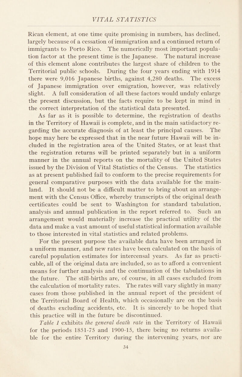 Rican element, at one time quite promising in numbers, has declined, largely because of a cessation of immigration and a continued return of immigrants to Porto Rico. The numerically most important popula¬ tion factor at the present time is the Japanese. The natural increase of this element alone contributes the largest share of children to the Territorial public schools. During the four years ending with 1914 there were 9,016 Japanese births, against 4,280 deaths. The excess of Japanese immigration over emigration, however, was relatively slight. A full consideration of all these factors would unduly enlarge the present discussion, but the facts require to be kept in mind in the correct interpretation of the statistical data presented. As far as it is possible to determine, the registration of deaths in the Territory of Hawaii is complete, and in the main satisfactory re¬ garding the accurate diagnosis of at least the principal causes. The hope may here be expressed that in the near future Plawaii will be in¬ cluded in the registration area of the United States, or at least that the registration returns will be printed separately but in a uniform manner in the annual reports on the mortality of the United States issued by the Division of Vital Statistics of the Census. The statistics as at present published fail to conform to the precise requirements for general comparative purposes with the data available for the main¬ land. It should not be a difficult matter to bring about an arrange¬ ment with the Census Office, whereby transcripts of the original death certificates could be sent to Washington for standard tabulation, analysis and annual publication in the report referred to. Such an arrangement would materially increase the practical utility of the data and make a vast amount of useful statistical information available to those interested in vital statistics and related problems. For the present purpose the available data have been arranged in a uniform manner, and new rates have been calculated on the basis of careful population estimates for intercensal years. As far as practi¬ cable, all of the original data are included, so as to afford a convenient means for further analysis and the continuation of the tabulations in the future. The still-births are, of course, in all cases excluded from the calculation of mortality rates. The rates will vary slightly in many cases from those published in the annual report of the president of the Territorial Board of Health, which occasionally are on the basis of deaths excluding accidents, etc. It is sincerely to be hoped that this practice will in the future be discontinued. Table 1 exhibits the general death rate in the Territory of Hawaii for the periods 1851-75 and 1900-15, there being no returns availa¬ ble for the entire Territory during the intervening years, nor are