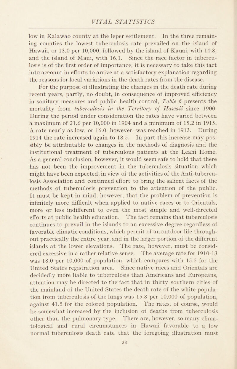 low in Kalawao county at the leper settlement. In the three remain¬ ing counties the lowest tuberculosis rate prevailed on the island of Hawaii, or 13.0 per 10,000, followed by the island of Kauai, with 14.8, and the island of Maui, with 16.1. Since the race factor in tubercu¬ losis is of the first order of importance, it is necessary to take this fact into account in efforts to arrive at a satisfactory explanation regarding the reasons for local variations in the death rates from the disease. For the purpose of illustrating the changes in the death rate during recent years, partly, no doubt, in consequence of improved efficiency in sanitary measures and public health control, Table 6 presents the mortality from tuberculosis in the Territory of Hawaii since 1900. During the period under consideration the rates have varied between a maximum of 21.6 per 10,000 in 1904 and a minimum of 15.2 in 1915. A rate nearly as low, or 16.0, however, was reached in 1913. During 1914 the rate increased again to 18.5. In part this increase may pos¬ sibly be attributable to changes in the methods of diagnosis and the institutional treatment of tuberculous patients at the Ueahi Home. As a general conclusion, however, it would seem safe to hold that there has not been the improvement in the tuberculosis situation which might have been expected, in view of the activities of the Anti-tubercu¬ losis Association and continued effort to bring the salient facts of the methods of tuberculosis prevention to the attention of the public. It must be kept in mind, however, that the problem of prevention is infinitely more difficult when applied to native races or to Orientals, more or less indifferent to even the most simple and well-directed efforts at public health education. The fact remains that tuberculosis continues to prevail in the islands to an excessive degree regardless of favorable climatic conditions, which permit of an outdoor life through¬ out practically the entire year, and in the larger portion of the different islands at the lower elevations. The rate, however, must be consid¬ ered excessive in a rather relative sense. The average rate for 1910-13 was 18.0 per 10,000 of population, which compares with 15.5 for the United States registration area. Since native races and Orientals are decidedly more liable to tuberculosis than Americans and Europeans, attention may be directed to the fact that in thirty southern cities of the mainland of the United States the death rate of the white popula¬ tion from tuberculosis of the lungs was 15.8 per 10,000 of population, against 41.5 for the colored population. The rates, of course, would be somewhat increased by the inclusion of deaths from tuberculosis other than the pulmonary type. There are, however, so many clima¬ tological and rural circumstances in Hawaii favorable to a low normal tuberculosis death rate that the foregoing illustration must