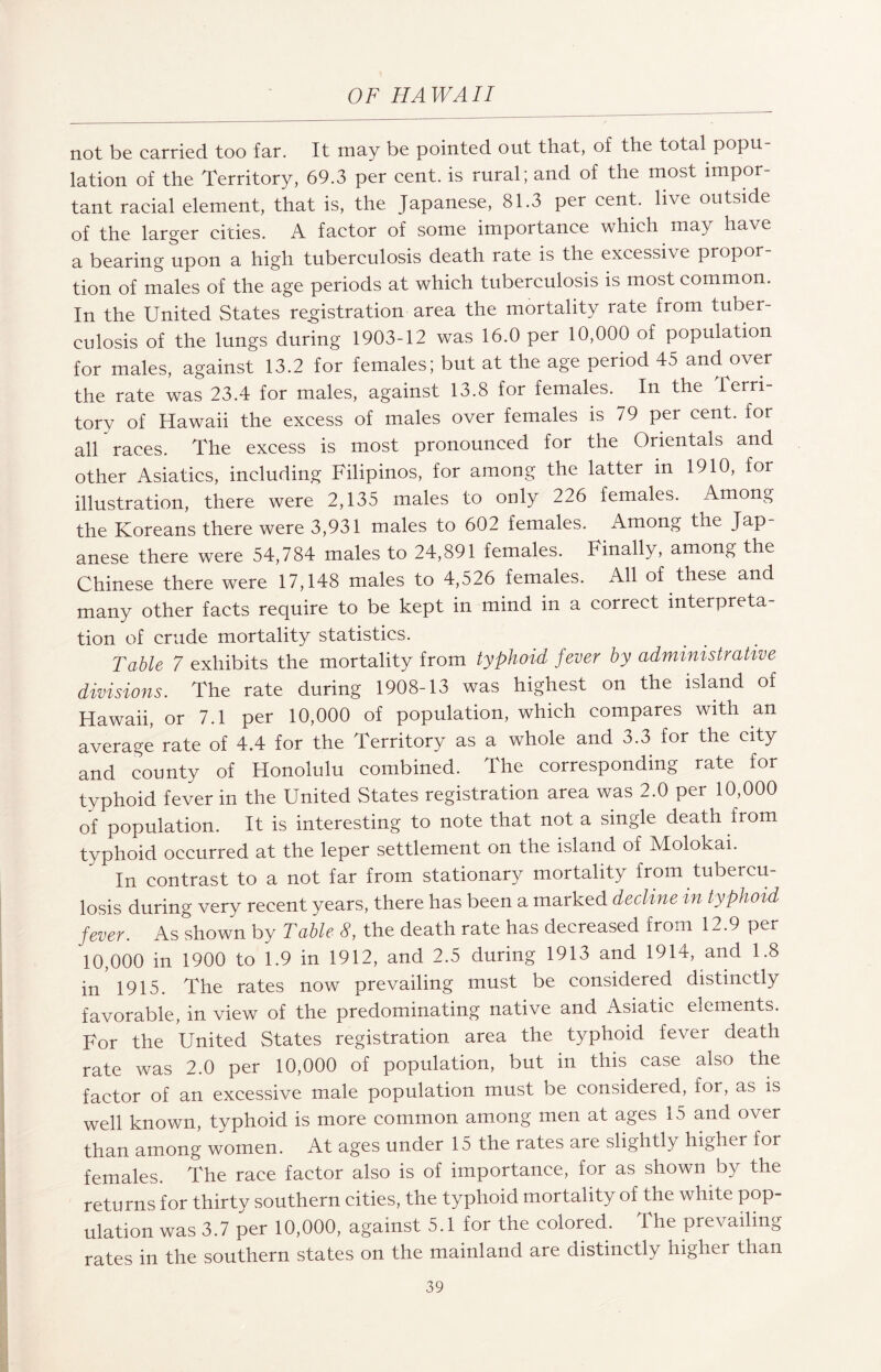 not be carried too far. It may be pointed out that, of the total popu¬ lation of the Territory, 69.3 per cent, is rural; and of the most impor¬ tant racial element, that is, the Japanese, 81.3 per cent, live outside of the larger cities. A factor of some importance which may have a bearing upon a high tuberculosis death rate is the excessive propor¬ tion of males of the age periods at which tuberculosis is most common. In the United States registration area the mortality rate from tuber¬ culosis of the lungs during 1903-12 was 16.0 per 10,000 of population for males, against 13.2 for females; but at the age period 45 and over the rate was 23.4 for males, against 13.8 for females. In the terri¬ tory of Hawaii the excess of males over females is 79 per cent, for all races. The excess is most pronounced for the Orientals and other Asiatics, including Filipinos, for among the latter in 1910, for illustration, there were 2,135 males to only 226 females. Among the Koreans there were 3,931 males to 602 females. Among the Jap¬ anese there were 54,784 males to 24,891 females. Finally, among the Chinese there were 17,148 males to 4,526 females. All of these and many other facts require to be kept in mind in a correct interpreta¬ tion of crude mortality statistics. Table 7 exhibits the mortality from typhoid fever by administrative divisions. The rate during 1908-13 was highest on the island of Hawaii, or 7.1 per 10,000 of population, which compares with an average rate of 4.4 for the Territory as a whole and 3.3 for the city and county of Honolulu combined. The corresponding rate for typhoid fever in the United States registration area was 2.0 per 10,000 of population. It is interesting to note that not a single death from typhoid occurred at the leper settlement on the island of Molokai. In contrast to a not far from stationary mortality from tubercu¬ losis during very recent years, there has been a marked decline in typhoid fever. As shown by Table 8, the death rate has decreased from 12.9 per 10,000 in 1900 to 1.9 in 1912, and 2.5 during 1913 and 1914, and 1.8 in 1915. The rates now prevailing must be considered distinctly favorable, in view of the predominating native and Asiatic elements. For the United States registration area the typhoid fever death rate was 2.0 per 10,000 of population, but in this case also the factor of an excessive male population must be considered, for, as is well known, typhoid is more common among men at ages 15 and over than among women. At ages under 15 the rates are slightly higher for females. The race factor also is of importance, for as shown by the returns for thirty southern cities, the typhoid mortality of the white pop¬ ulation was 3.7 per 10,000, against 5.1 for the colored. The prevailing rates in the southern states on the mainland are distinctly higher than