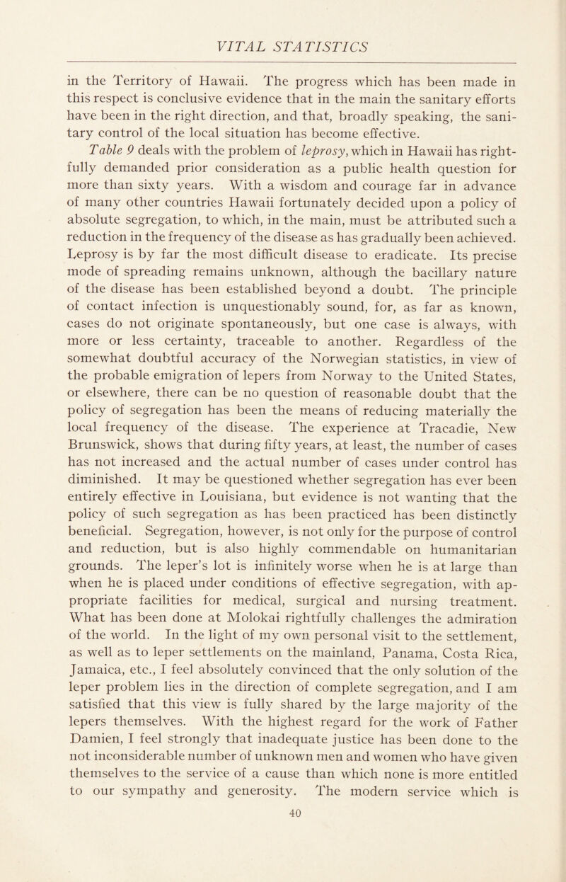 in the Territory of Hawaii. The progress which has been made in this respect is conclusive evidence that in the main the sanitary efforts have been in the right direction, and that, broadly speaking, the sani¬ tary control of the local situation has become effective. Table 9 deals with the problem of leprosy, which in Hawaii has right¬ fully demanded prior consideration as a public health question for more than sixty years. With a wisdom and courage far in advance of many other countries Hawaii fortunately decided upon a policy of absolute segregation, to which, in the main, must be attributed such a reduction in the frequency of the disease as has gradually been achieved. Leprosy is by far the most difficult disease to eradicate. Its precise mode of spreading remains unknown, although the bacillary nature of the disease has been established beyond a doubt. The principle of contact infection is unquestionably sound, for, as far as known, cases do not originate spontaneously, but one case is always, with more or less certainty, traceable to another. Regardless of the somewhat doubtful accuracy of the Norwegian statistics, in view of the probable emigration of lepers from Norway to the United States, or elsewhere, there can be no question of reasonable doubt that the policy of segregation has been the means of reducing materially the local frequency of the disease. The experience at Tracadie, New Brunswick, shows that during fifty years, at least, the number of cases has not increased and the actual number of cases under control has diminished. It may be questioned whether segregation has ever been entirely effective in Louisiana, but evidence is not wanting that the policy of such segregation as has been practiced has been distinctly beneficial. Segregation, however, is not only for the purpose of control and reduction, but is also highly commendable on humanitarian grounds. The leper’s lot is infinitely worse when he is at large than when he is placed under conditions of effective segregation, with ap¬ propriate facilities for medical, surgical and nursing treatment. What has been done at Molokai rightfully challenges the admiration of the world. In the light of my own personal visit to the settlement, as well as to leper settlements on the mainland, Panama, Costa Rica, Jamaica, etc., I feel absolutely convinced that the only solution of the leper problem lies in the direction of complete segregation, and I am satisfied that this view is fully shared by the large majority of the lepers themselves. With the highest regard for the work of Father Damien, I feel strongly that inadequate justice has been done to the not inconsiderable number of unknown men and women who have given themselves to the service of a cause than which none is more entitled to our sympathy and generosity. The modern service which is