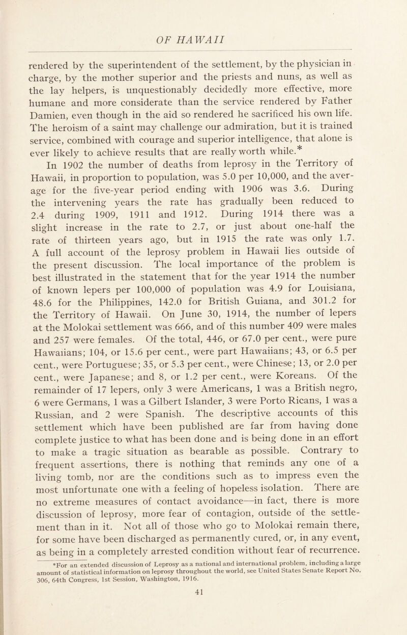 rendered by the superintendent of the settlement, by the physician in charge, by the mother superior and the priests and nuns, as well as the lay helpers, is unquestionably decidedly more effective, more humane and more considerate than the service rendered by Father Damien, even though in the aid so rendered he sacrificed his own life. The heroism of a saint may challenge our admiration, but it is trained service, combined with courage and .superior intelligence, that alone is ever likely to achieve results that are really worth while.* In 1902 the number of deaths from leprosy in the Territory of Hawaii, in proportion to population, was 5.0 per 10,000, and the aver¬ age for the five-year period ending with 1906 was 3.6. During the intervening years the rate has gradually been reduced to 2.4 during 1909, 1911 and 1912. During 1914 there was a slight increase in the rate to 2.7, or just about one-half the rate of thirteen years ago, but in 1915 the rate was only 1.7. A full account of the leprosy problem in Hawaii lies outside of the present discussion. The local importance of the problem is best illustrated in the statement that for the year 1914 the number of known lepers per 100,000 of population was 4.9 for Touisiana, 48.6 for the Philippines, 142.0 for British Guiana, and 301.2 for the Territory of Hawaii. On June 30, 1914, the number of lepers at the Molokai settlement was 666, and of this number 409 were males and 257 were females. Of the total, 446, or 67.0 per cent., were pure Hawaiians; 104, or 15.6 per cent., were part Hawaiians; 43, or 6.5 per cent., were Portuguese; 35, or 5.3 per cent., were Chinese; 13, or 2.0 per cent., were Japanese; and 8, or 1.2 per cent., were Koreans. Of the remainder of 17 lepers, only 3 were Americans, 1 was a British negro, 6 were Germans, 1 was a Gilbert Islander, 3 were Porto Ricans, 1 was a Russian, and 2 were Spanish. The descriptive accounts of this settlement which have been published are far from having done complete justice to what has been done and is being done in an effort to make a tragic situation as bearable as possible. Contrary to frequent assertions, there is nothing that reminds any one of a living tomb, nor are the conditions such as to impress even the most unfortunate one with a feeling of hopeless isolation. There are no extreme measures of contact avoidance—in fact, there is more discussion of leprosy, more fear of contagion, outside of the settle¬ ment than in it. Not all of those who go to Molokai remain there, for some have been discharged as permanently cured, or, in any event, as being in a completely arrested condition without fear of recurrence. *For an extended discussion of Leprosy as a national and international problem, including a large amount of statistical information on leprosy throughout the world, see United States Senate Report No. 306, 64th Congress, 1st Session, Washington, 1916.