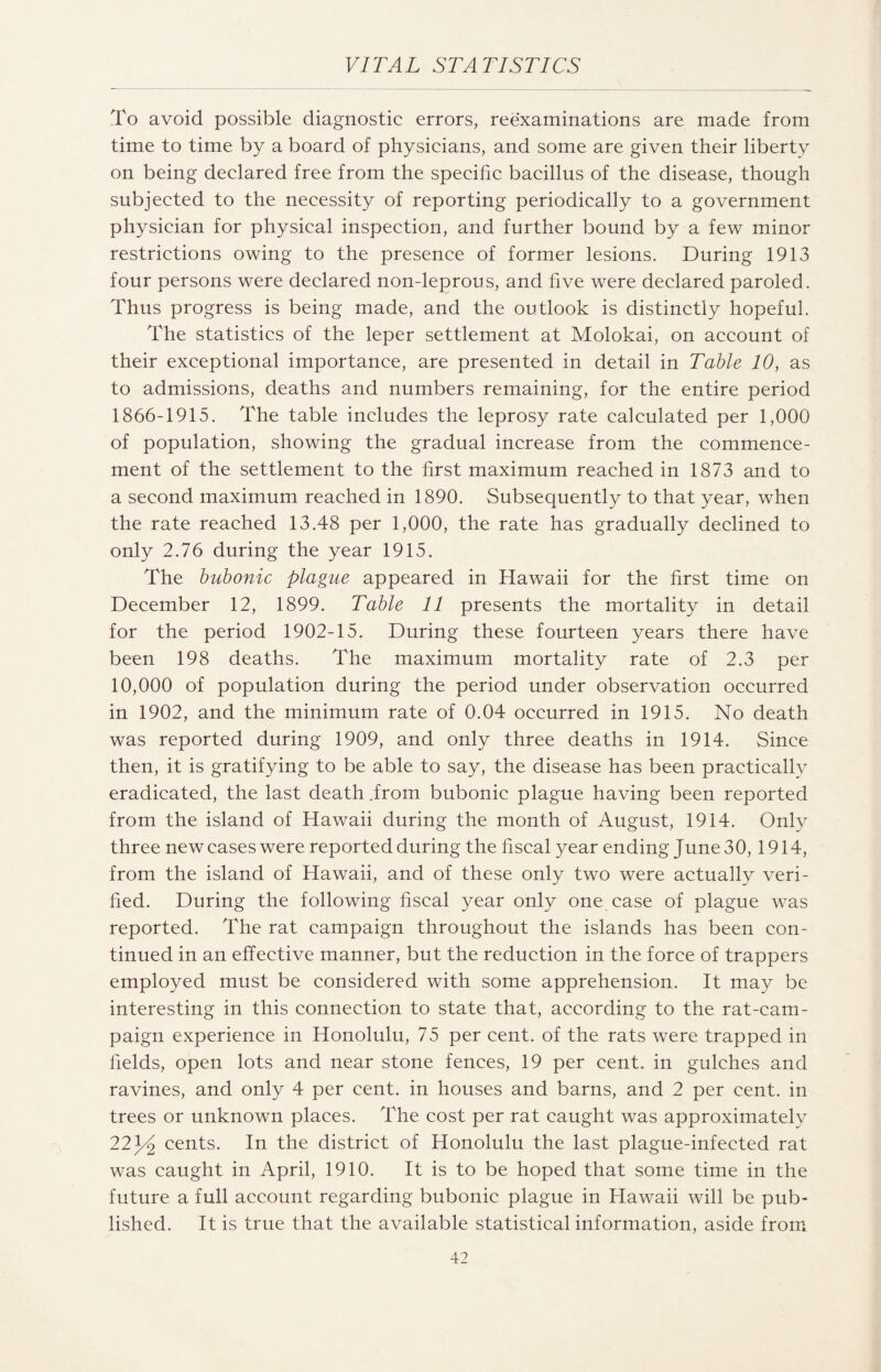 To avoid possible diagnostic errors, reexaminations are made from time to time by a board of physicians, and some are given their liberty on being declared free from the specific bacillus of the disease, though subjected to the necessity of reporting periodically to a government physician for physical inspection, and further bound by a few minor restrictions owing to the presence of former lesions. During 1913 four persons were declared non-leprous, and five were declared paroled. Thus progress is being made, and the outlook is distinctly hopeful. The statistics of the leper settlement at Molokai, on account of their exceptional importance, are presented in detail in Table 10, as to admissions, deaths and numbers remaining, for the entire period 1866-1915. The table includes the leprosy rate calculated per 1,000 of population, showing the gradual increase from the commence¬ ment of the settlement to the first maximum reached in 1873 and to a second maximum reached in 1890. Subsequently to that year, when the rate reached 13.48 per 1,000, the rate has gradually declined to only 2.76 during the year 1915. The bubonic plague appeared in Hawaii for the first time on December 12, 1899. Table 11 presents the mortality in detail for the period 1902-15. During these fourteen years there have been 198 deaths. The maximum mortality rate of 2.3 per 10,000 of population during the period under observation occurred in 1902, and the minimum rate of 0.04 occurred in 1915. No death was reported during 1909, and only three deaths in 1914. Since then, it is gratifying to be able to say, the disease has been practically eradicated, the last death .from bubonic plague having been reported from the island of Hawaii during the month of August, 1914. Only three new eases were reported during the fiscal year ending June30, 1914, from the island of Hawaii, and of these only two were actually veri¬ fied. During the following fiscal year only one case of plague wTas reported. The rat campaign throughout the islands has been con¬ tinued in an effective manner, but the reduction in the force of trappers employed must be considered with some apprehension. It may be interesting in this connection to state that, according to the rat-cam¬ paign experience in Honolulu, 75 per cent, of the rats were trapped in fields, open lots and near stone fences, 19 per cent, in gulches and ravines, and only 4 per cent, in houses and barns, and 2 per cent, in trees or unknown places. The cost per rat caught was approximately 22^ cents. In the district of Honolulu the last plague-infected rat was caught in April, 1910. It is to be hoped that some time in the future a full account regarding bubonic plague in Hawaii will be pub¬ lished. It is true that the available statistical information, aside from