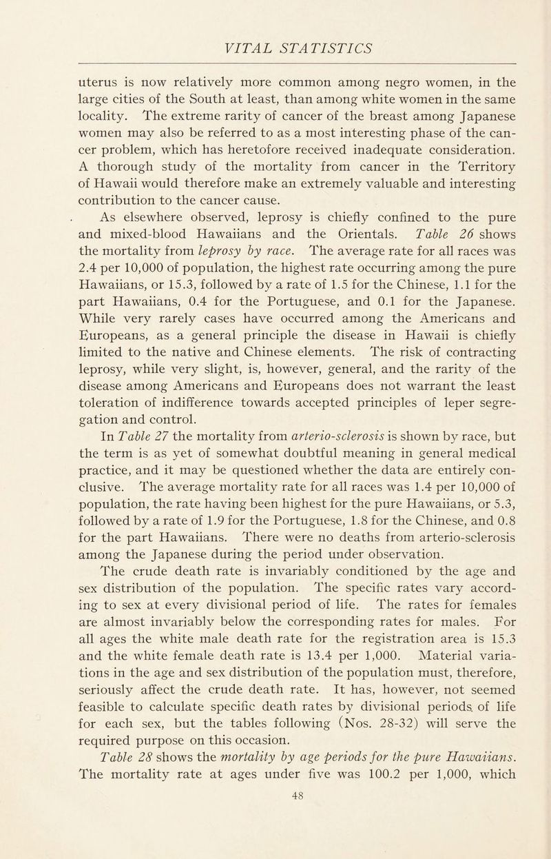 uterus is now relatively more common among negro women, in the large cities of the South at least, than among white women in the same locality. The extreme rarity of cancer of the breast among Japanese women may also be referred to as a most interesting phase of the can¬ cer problem, which has heretofore received inadequate consideration. A thorough study of the mortality from cancer in the Territory of Hawaii would therefore make an extremely valuable and interesting contribution to the cancer cause. As elsewhere observed, leprosy is chiefly confined to the pure and mixed-blood Hawaiians and the Orientals. Table 26 shows the mortality from leprosy by race. The average rate for all races was 2.4 per 10,000 of population, the highest rate occurring among the pure Hawaiians, or 15.3, followed by a rate of 1.5 for the Chinese, 1.1 for the part Hawaiians, 0.4 for the Portuguese, and 0.1 for the Japanese. While very rarely cases have occurred among the Americans and Europeans, as a general principle the disease in Hawaii is chiefly limited to the native and Chinese elements. The risk of contracting leprosy, while very slight, is, however, general, and the rarity of the disease among Americans and Europeans does not warrant the least toleration of indifference towards accepted principles of leper segre¬ gation and control. In Table 27 the mortality from arteriosclerosis is shown by race, but the term is as yet of somewhat doubtful meaning in general medical practice, and it may be questioned whether the data are entirely con¬ clusive. The average mortality rate for all races was 1.4 per 10,000 of population, the rate having been highest for the pure Hawaiians, or 5.3, followed by a rate of 1.9 for the Portuguese, 1.8 for the Chinese, and 0.8 for the part Hawaiians. There were no deaths from arterio-sclerosis among the Japanese during the period under observation. The crude death rate is invariably conditioned by the age and sex distribution of the population. The specific rates vary accord¬ ing to sex at every divisional period of life. The rates for females are almost invariably below the corresponding rates for males. For all ages the white male death rate for the registration area is 15.3 and the white female death rate is 13.4 per 1,000. Material varia¬ tions in the age and sex distribution of the population must, therefore, seriously affect the crude death rate. It has, however, not seemed feasible to calculate specific death rates by divisional periods, of life for each sex, but the tables following (Nos. 28-32) will serve the required purpose on this occasion. Table 28 shows the mortality by age periods for the pure Hawaiians. The mortality rate at ages under five was 100.2 per 1,000, which