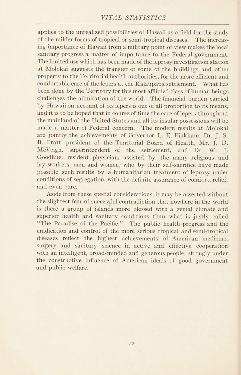 applies to the unrealized possibilities of Hawaii as a field for the study of the milder forms of tropical or semi-tropical diseases. The increas¬ ing importance of Hawaii from a military point of view makes the local sanitary progress a matter of importance to the Federal government. The limited use which has been made of the leprosy investigation station at Molokai suggests the transfer of some of the buildings and other property to the Territorial health authorities, for the more efficient and comfortable care of the lepers at the Kalaupapa settlement. What has been done by the Territory for this most afflicted class of human beings challenges the admiration of the world. The financial burden carried by Hawaii on account of its lepers is out of all proportion to its means, and it is to be hoped that in course of time the care of lepers throughout the mainland of the United States and all its insular possessions will be made a matter of Federal concern. The modern results at Molokai are jointly the achievements of Governor U. E. Pinkham, Dr. J. S. B. Pratt, president of the Territorial Board of Health, Mr. J. D. McVeigh, superintendent of the settlement, and Dr. W. J. Goodhue, resident physician, assisted by the many religious and lay workers, men and women, who by their self-sacrifice have made possible such results by a humanitarian treatment of leprosy under conditions of segregation, with the definite assurance of comfort, relief, and even cure. Aside from these special considerations, it may be asserted without the slightest fear of successful contradiction that nowhere in the world is there a group of islands more blessed with a genial climate and superior health and sanitary conditions than what is justly called “The Paradise of the Pacific.” The public health progress and the eradication and control of the more serious tropical and semi-tropical diseases reflect the highest achievements of American medicine, surgery and sanitary science in active and effective cooperation with an intelligent, broad-minded and generous people, strongly under the constructive influence of American ideals of good government and public welfare.