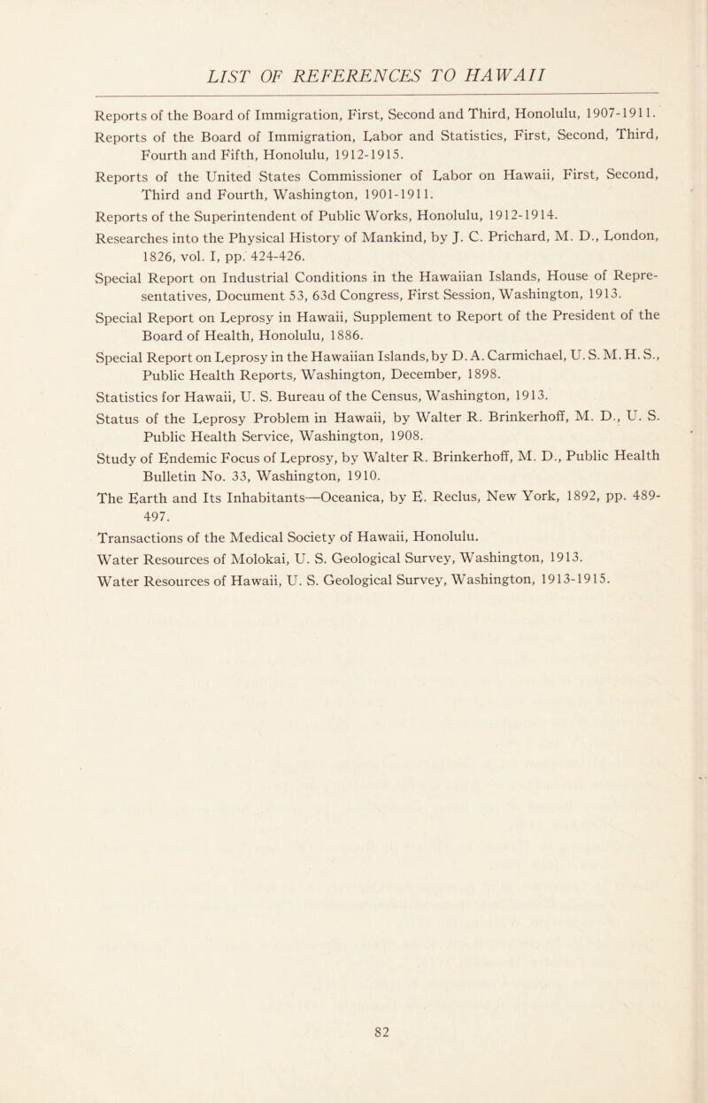 Reports of the Board of Immigration, First, Second and Third, Honolulu, 1907-1911. Reports of the Board of Immigration, Labor and Statistics, First, Second, Third, Fourth and Fifth, Honolulu, 1912-1915. Reports of the United States Commissioner of Labor on Hawaii, First, Second, Third and Fourth, Washington, 1901-1911. Reports of the Superintendent of Public Works, Honolulu, 1912-1914. Researches into the Physical History of Mankind, by J. C. Prichard, M. D., London, 1826, vol. I, pp. 424-426. Special Report on Industrial Conditions in the Hawaiian Islands, House of Repre¬ sentatives, Document 53, 63d Congress, First Session, Washington, 1913. Special Report on Leprosy in Hawaii, Supplement to Report of the President of the Board of Health, Honolulu, 1886. Special Report on Leprosy in the Hawaiian Islands, by D. A. Carmichael, U. S. M. H. S., Public Health Reports, Washington, December, 1898. Statistics for Hawaii, U. S. Bureau of the Census, Washington, 1913. Status of the Leprosy Problem in Hawaii, by Walter R. Brinkerhoff, M. D., U. S. Public Health Service, Washington, 1908. Study of Endemic Focus of Leprosy, by Walter R. Brinkerhoff, M. D., Public Health Bulletin No. 33, Washington, 1910. The Earth and Its Inhabitants—Oceanica, by E. Reclus, New York, 1892, pp. 489- 497. Transactions of the Medical Society of Hawaii, Honolulu. Water Resources of Molokai, U. S. Geological Survey, Washington, 1913. Water Resources of Hawaii, U. S. Geological Survey, Washington, 1913-1915.