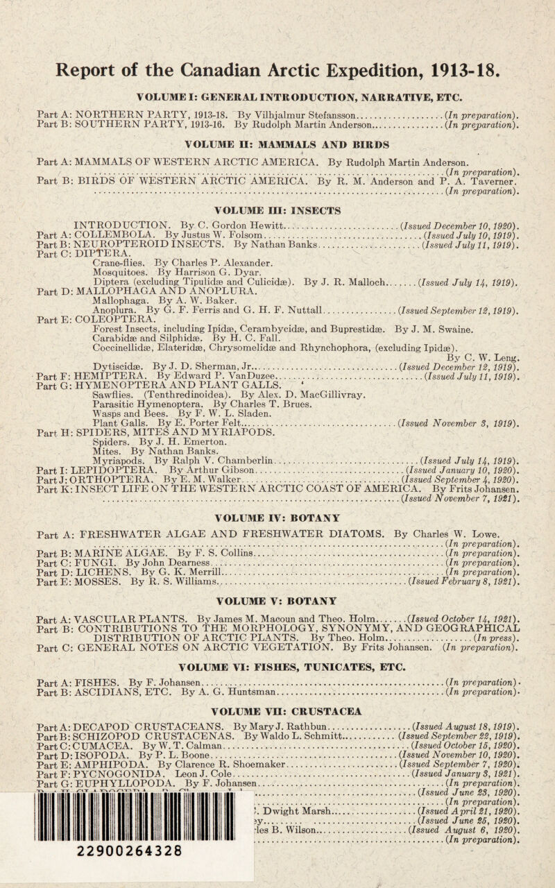 Report of the Canadian Arctic Expedition, 1913-18. VOLUME I: GENERAL INTRODUCTION, NARRATIVE, ETC. Part A: NORTHERN PARTY, 1913-18. By Vilhjalmur Stefansson.{In preparation), Part B; SOUTHERN PARTY, 1913-16. By Rudolph Martin Anderson.{In prejparatiori). VOLUME H; MAMMALS AND BIRDS Part A: MAMMALS OF WESTERN ARCTIC AMERICA. By Rudolph Martin Anderson. 'pTS'pQ/rCltXOTt^ ^ Part B; BIRDS OF WESTERN ARCTIC AMERICA. By R. M. Anderson and P. A. Ta^verner. .{In preparation). VOLUME in: INSECTS INTRODUCTION. By C. Gordon Hewitt.{Issued December 10,1920). Part A: COLLEMBOLA. By Justus W. Folsom.{Issued July 10,1919). PartB: NEUROPTEROID INSECTS. By Nathan Banks.{Issued July 11,1919). PartC: DIPTERA. ^ Crane-flies. By Charles P. Alexander, Mosquitoes. By Harrison G. Dyar. Diptera (excluding Tipulidse and Culicidse), By J. R. Malloch.{Issued July lA, 1919). Part D:MALLOPHAGA AND ANOPLURA. ^ Mallophaga. By A. W. Baker. Anoplura. By G. F. Ferris and G. H. F. Nuttall.{Issued September 12,1919). Part E: COLEOPTERA. Forest Insects, including Ipidse, Cerambycidse, and Buprestidae. By J. M. Swaine. Carabidse and Silphidse. By H. C. Fall. Coccinellidse, Elateridse, Chrysomelidae and Rhynchophora, (excluding Ipidae). By C. W. Leng. Dytiscidse. By J. D. Sherman, Jr.{Issued December 12, 191^. Part F: HEMIPTERA. By Edward P. VanDuzee.{Issued July 11,1919). Part G: HYMENOPTERA AND PLANT GALLS. Sawflies. (Tenthredinoidea). By Alex. D. MacGillivray. Parasitic Hymenoptera. By Gharles T. Brues. Wasps and Bees. By F. W. L. Sladen. Plant Galls. By E. Porter Felt...{Issued November 3, 1919). Part H: SPIDERS, MITES AND MYRIAPODS. Spiders. By J. H. Emerton. Mites. By Nathan Banks. Myriapods. By Ralph V. Chamberlin.{Issued July lA, 1919). Part I: LEPIDOPTERA. By Arthur Gibson..{Issued January 10, 1920). Part J: ORTHOPTERA. By E.M. Walker.{Issued September A, 1920). Part K: INSECT LIFE ON THE WESTERN ARCTIC COAST OF AMERICA. By Frits Johansen. ..{Issued November 7, 1921). VOLUME IV: BOTANY Part A: FRESHWATER ALGAE AND FRESHWATER DIATOMS. By Charles W. Lowe. ....{In preparation). Part B: MARINE ALGAE. By F. S. Collins...{In preparation). Part C: FUNGI. By John Dearness.. ii/;..{In preparation). Part D; LIGHENS. By G. K. Merrill.k...{In preparation). Part E: MOSSES. By R. S. Williams.{Issued February 8,1921). VOLUME V: BOTANY Part A: VASGULAR PLANTS. By James M. Macoun and Theo. Holm.{Issued October lA, 1921). Part B: CONTRIBUTIONS TO THE MORPHOLOGY, SYNONYMY, AND GEOGRAPHICAL DISTRIBUTION OF ARCTIC PLANTS. By Theo. Holm.{In press). Part C: GENERAL NOTES ON ARCTIG VEGETATION. By Frits Johansen. {In preparation). ' VOLUME VI: FISHES, TUNICATES, ETC. Part A: FISHES. By F. Johansen.{In preparation) • Part B: ASCIDIANS, ETC. By A. G. Huntsman.:.{In preparation)^ VOLUME Vn: CRUSTACEA Part A: DECAPOD CRUSTACEANS. By Mary J. Rathbun.{Issued August 18,1919). PartB: SCHIZOPOD CRUSTACENAS. By Waldo L. Schmitt.{Issued September 22,1919). PartC: CUM ACE A. By W.T. Caiman.{Issued October 15,1920). Part D: ISOPODA. By P. L. Boone.{Issued November 10,1920). Part E: AMPHIPODA. By Clarence R. Shoemaker..{Issued September 7, 1920), Part F: PYCNOGONIDA. Leon J. Cole.{Issued January 3, 1921). Part G: EUPHYLLOPODA. By F. Johansen.{In preparation). - , T ^..{Issucd Junc 23, 1920). .{In preparation). ). Dwight Marsh.{Issued April 21,1920). 3y.{Issued June 26, 1920). :les B. Wilson.{Issued August 6, 1920). .{In preparation). 22900264328