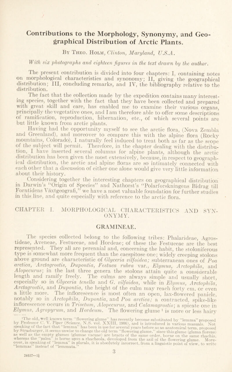 Contributions to the Morphology, Synonymy, and Geo¬ graphical Distribution of Arctic Plants. By Theo. Holm^ Clinto7i, Maryland, U.S.A. A lih six photographs and eighteen figures in the text drawn by the author. The present contribution is divided into four chapters: I, containing notes on morphological characteristics and synonomy; II, giving the geographical distribution; III, concluding remarks, and IV, the bibliography relative to the distribution. The fact that the collection made by the expedition contains many interest¬ ing species, together with the fact that they have been collected and prepared with great skill and care, has enabled me to examine their various organs, principally the vegetative ones, and lam therefore able to offer some descriptions of ramification, reproduction, hibernation, etc., of which several points are but little known from arctic plants. Having had the opportunity myself to see the arctic flora, (Nova Zembla and Greenland), and moreover to compare this with the alpine flora (Rock}^ mountains, Colorado), I naturally feel induced to treat both as far as the scope of the subject will permit. Therefore, in the chapter dealing with the distribu¬ tion, _ I have inserted several columns for alpine plants, although the arctic distribution has been given the most extensively, because, in respect to geograph¬ ical distribution, the arctic and alpine floras are so intimately connected with each other that a discussion of either one alone would give very little information about their history. Considering together the interesting chapters on geographical distribution in Darwin’s 'Drigin of Species” and Nathorst’s ^Tolarforskningens Bidrag till Forntidps Vaxtgeografi,” we have a most valuable foundation for further studies in this line, and quite especially with reference to the arctic flora. CHAPTER I. MORPHOLOGICAL CHARACTERISTICS AND SYN¬ ONYMY. GRAMINEAE. The species collected belong to the following tribes: Phalarideae, Agros- tideae, Aveneae, Festuceae, and Hordeae; of these the Festuceae are the best represented. They all are perennial and, concerning the habit, the stoloniferous type is somewhat more frequent than the caespitose one; widely creeping stolons above ground are characteristic of Glyceria viljoidea; subterranean ones of Poa arctica, Arctagrostis, Dupontia, Festuca rubra var., Elymus, Arctophila, and Alopecurus] in the last, three genera the stolons attain quite a considerable length and ramify freely. The culms are always simple and usually short, especially so in Glyceria tenella and G. vilfoidea, while in Elymus, Arctophila, Arctagrostis, and Dupontia, the height of the culm may reach forty cm. or even a little more. The inflorescence is most often an open, lax-flowered panicle, notably so in Arctophila, Dupontia, and Poa arctica; a contracted, spike-like inflorescence occurs in Trisetum, Alopecurus, and Calamagrostis; a spicate one in Elymus, Agropyrum, and Hordeum. The flowering glume ^ is more or less hairy iThe old, well known term “flowering glume’’ has recently become substituted by “lemma” proposed by Professoi G. v. Piper (Science, N.S. vol. XXIII, 1906), and is introduced in various nianuals. Not speaking of the fact that “lemma’’ has been in use for several years before as an anatomical term, proposed by otrasbuiger, it &eems unwise to change the old term flowering glume.” since this glume (gluma florens) as well as the empty glumes (glumae vacuae) are bracts of the same order, borne on the same rhachis, svhereas the palea borne upon a rhacheola, developed from the axil of the flowering glume. More¬ over, in speaking of lemma in plurals, it is absolutely incorrect, from a linguistic point of view to write “lemmas” instead of “lemmata.” ’ 3 24657—li