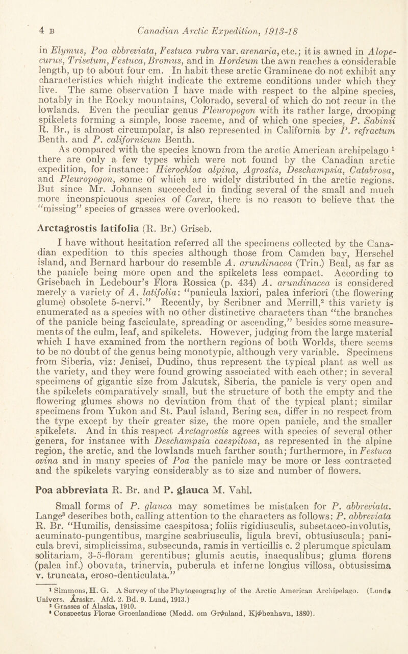 mElymus, Poa ahhreviata, Festuca rubra vsir. arenaria, etc.; it is awned in Alope- curus, Trisetum, Festuca, Bromus, and in Hordeum the awn reaches a considerable length, up to about four cm. In habit these arctic Gramineae do not exhibit any characteristics which might indicate the extreme conditions under which they live. The same observation I have made with respect to the alpine species, notably in the Rocky mountains, Colorado, several of which do not recur in the lowlands. Even the peculiar genus Pleuropogon with its rather large, drooping spikelets forming a simple, loose raceme, and of which one species, P. Sabinii R. Br., is almost circumpolar, is also represented in California by P. refractum Benth. and P. californicum Benth. As compared with the species known from the arctic American archipelago ^ there are only a few types which were not found by the Canadian arctic expedition, for instance: Hierochloa alpina, Agrostis, Deschampsia, Catabrosa, and Pleuropogon, some of which are widely distributed in the arctic regions. But since Mr. Johansen succeeded in finding several of the small and much more inconspicuous species of Carex, there is no reason to believe that the ^^missing’^ species of grasses were overlooked. Arctagrostis latifolia (R. Br.) Griseb. I have without hesitation referred all the specimens collected by the Cana¬ dian expedition to this species although those from Camden bay, Herschel island, and Bernard harbour do resemble A. arundinacea (Trin.) Beal, as far as the panicle being more open and the spikelets less compact. According to Grisebach in Ledebourns Flora Rossica (p. 434) A. arundinacea is considered merely a variety of A. latifolia: ^^panicula laxiori, palea inferiori (the flowering glume) obsolete 5-nervi.’^ Recently, by Scribner and Merrill,^ this variety is enumerated as a species with no other distinctive characters than ^The branches of the panicle being fasciculate, spreading or ascending,” besides some measure¬ ments of the culm, leaf, and spikelets. However, judging from the large material which I have examined from the northern regions of both Worlds, there seems to be no doubt of the genus being monotypic, although very variable. Specimens from Siberia, viz: Jenisei, Dudino, thus represent the typical plant as well as the variety, and they were found growing associated with each other; in several specimens of gigantic size from Jakutsk, Siberia, the panicle is very open and the spikelets comparatively small, but the structure of both the empty and the flowering glumes shows no deviation from that of the typical plant; similar specimens from Yukon and St. Paul island, Bering sea, differ in no respect from the type except by their greater size, the more open panicle, and the smaller spikelets. And in this respect Arctagrostis agrees with species of several other genera, for instance with Deschampsia caespitosa, as represented in the alpine region, the arctic, and the lowlands much farther south; furthermore, in Festuca ovina and in many species of Poa the panicle may be more or less contracted and the spikelets varying considerably as to size and number of flowers. Poa abbreviata R. Br. and P. glauca M. VahL Small forms of P. glauca may sometimes be mistaken for P. abbreviata. Lange^ describes both, calling attention to the characters as follows: P. abbreviata R. Br. ^^Humilis, densissime caespitosa; folds rigidiusculis, subsetaceo-involutis, acuminato-pungentibus, margine scabriusculis, ligula brevi, obtusiuscula; pani- cula brevi, sirnplicissima, subsecunda, ramis in verticillis c. 2 plerumque spiculam solitariam, 3-5-floram gerentibus; glumis acutis, inaequalibus; gluma florens (palea inf.) obovata, trinervia, puberula et infeine longius villosa, obtusissima V. truncata, eroso-denticulata.” 1 Simmons, H. G. A Survey of the Phytogeography of the Arctic American Archipelago. (Lunds Univers. Arsskr. Afd. 2. Bd. 9. Lund, 1913.) 2 Grasses of Alaska, 1910. * Conspectus Florae Groenlandicae (Medd. om Gr^nland, Kj^benhavn, 1880).