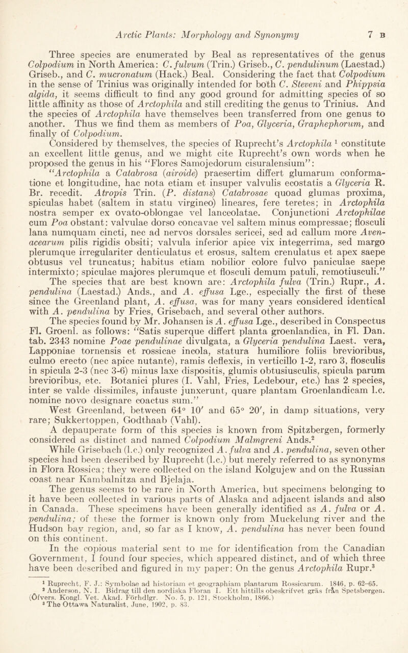 Three species are enumerated by Beal as representatives of the genus Colpodium in North America: C.fulvum (Trin.) Griseb., C. pendulinum (Laestad.) Griseb., and C. mucronatum (Hack.) Beal. Considering the fact that Colpodium in the sense of Trinius was originally intended for both C. Steveni and Phippsia algida, it seems difficult to find any good ground for admitting species of so little affinity as those of Arctophila and still crediting the genus to Trinius. And the species of Arctophila have themselves been transferred from one genus to another. Thus we find them as members of Poa, Glyceria, Graphephorum, and finally of Colpodium. Considered by themselves, the species of Ruprecht’s Arctophila ^ constitute an excellent little genus, and we might cite Ruprecht’s own words when he proposed the genus in his “Flores Samojedorum cisuralensium^C* Arctophila a Catabrosa (airoide) praesertim differt glumarum conforma- tione et longitudine, hac nota etiam et insuper valvulis ecostatis a Glyceria R. Br. recedit. Atropis Trin. (P. distans) Catabrosae quoad glumas proxima, spiculas habet (saltern in statu virgineo) lineares, fere teretes; in Arctophila nostra semper ex ovato-oblongae vel lanceolatae. Conjunctioni Arctophilae cum Poa obstant: valvulae dorso concavae vel saltern minus compressae; flosculi lana numquam cincti, nec ad nervos dorsales sericei, sed ad callum more Aven- acearum pilis rigidis obsiti; valvula inferior apice vix integerrima, sed margo plerumque irregulariter denticulatus et erosus, saltern crenulatus et apex saepe obtusus vel truncatus; habitus etiam nobilior colore fulvo paniculae saepe intermixto; spiculae majores plerumque et flosculi demum patuli, remotiusculi.’^ The species that are best known are: Arctophila fulva (Trin.) Rupr., A. pendulina (Laestad.) Ands., and A. effusa Lge., especially the first of these since the Greenland plant, A. effusa, was for many years considered identical with A. pendulina by Fries, Grisebach, and several other authors. The species found by Mr. Johansen is A. effusa Lge., described in Conspectus FL Groenl. as follows: “Satis superque differt planta groenlandica, in FI. Dan. tab. 2343 nomine Poae pendulinae divulgata, a Glyceria pendulina Laest. vera, Lapponiae tornensis et rossicae incola, statura humiliore foliis brevioribus, culmo erecto (nec apice nutante), ramis deflexis, in verticillo 1-2, raro 3, flosculis in spicula 2-3 (nec 3-6) minus laxe dispositis, glumis obtusiusculis, spicula parum brevioribus, etc. Botanici plures (I. Vahl, Fries, Ledebour, etc.) has 2 species, inter se valde dissimiles, infauste junxerunt, quare plantam Groenlandicam l.c. nomine novo designare coactus sum.’’ West Greenland, between 64° 10' and 65° 20', in damp situations, very rare; Sukkertoppen, Godthaab (Vahl). A depauperate form of this species is known from Spitzbergen, formerly considered as distinct and named Colpodium Malmgreni Ands.^ While Grisebach (l.c.) only recognized A. fulva and A. pendulina, seven other species had been described by Ruprecht (l.c.) but merely referred to as synonyms in Flora Rossica; they were collected on the island Kolgujew and on the Russian coast near Kambalnitza and Bjelaja. The genus seems to be rare in North America, but specimens belonging to it have been collected in various parts of Alaska and adjacent islands and also in Canada. These specimens have been generally identified as A. fulva or A. pendulina; of these the former is known only from Muckelung river and the Hudson bay region, and, so far as I know, A. pendulina has never been found on this continent. In the copious material sent to me for identification from the Canadian Government, I found four species, which appeared distinct, and of which three have been described and figured in my paper: On the genus Arctophila Rupr.* ^ Ruprecht, F. .J.: Symbolae ad historian! et geographiam plantarum Rossicarum. 1846, p. 62-65. 2 Anderson, N. I. Bidrag till den nordiska Floran I. Ett hittills obeskrifvet gras frUn Spetsbergen. (Ofvers. Kongl. Vet. Akad. Forhdlgr. No. 5, p. 121, Stockholm, 1866.) 3 The Ottawa Naturalist, June, 1902, p. 83.