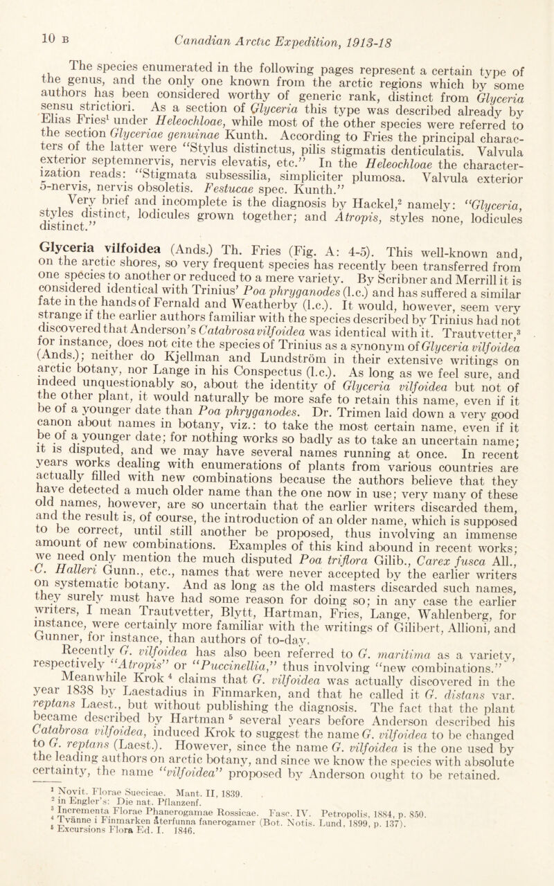 The species enumerated in the following pages represent a certain type of the genus, and the only one known from the arctic regions which by some authors has been considered worthy of generic rank, distinct from Glyceria ^nsu strictiori. As a section of Glyceria this type was described already by h/lias hries under Heleochloae, while most of the other species were referred to the section Glyceriae genuinae Kunth. According to Fries the principal charac¬ ters of the latter were “Stylus distinctus, pilis stigmatis denticulatis. Valvula exterior septemneryis, nervis elevatis, etc.’^ In the Heleochloae the character¬ ization reads: ‘Stigmata subsessilia, simpliciter plumosa. Valvula exterior 5-nervis, nervis obsoletis. Festucae spec. Kunth.’’ Very brief and incomplete is the diagnosis by Hackel,^ namely: ‘‘Glyceria, distinct^^^icules grown together; and Atropis, styles none, lodicules Glyceria vilfoidea (Ands.) Th. Fries (Fig. A: 4-5). This well-known and, on the arctic shores, so very frequent species has recently been transferred from one species to another or reduced to a mere variety. By Scribner and Merrill it is considered identical with Trinius’ Poa phryganodes (l.c.) and has suffered a similar ate in the hands of Fernald and Weatherby (l.c.). It would, however, seem very strange ii the earlier authors familiar with the species described by Trinius had not discovered that Anderson’s Catahrosa vilfoidea was identical with it. Trautvetter ^ r\ does not cite the species of Trinius as a synonym oi Glyceria vilfoidea ( nds.), neither do Kjellman and Lundstrom in their extensive writings on Lange in his Conspectus (l.c.). As long as we feel sure, and indeed unquestionably so, about the identity of Glyceria vilfoidea but not of tme other plant, it would naturally be more safe to retain this name, even if it be ot a younger date than Poa phryganodes. Dr. Trimen laid down a very good canon about names in botany, viz.: to take the most certain name, even if it be 01 a younger date; for nothing works so badly as to take an uncertain name; It IS disputed, and we may have several names running at once. In recent years works dealing with enumerations of plants from various countries are actually hlled with new combinations because the authors believe that they a^e detected a much older name than the one now in use; very many of these ^ ^ however, are so uncertain that the earlier writers discarded them, and the result is, of course, the introduction of an older name, which is supposed o be coirect, until ^ still another be proposed, thus involving an immense amount of new combinations. Examples of this kind abound in recent works; we need only mention the much disputed Poa triflora Gilib., Carex fusca AIL, -0. Halien Gunn., etc., names that were never accepted by the earlier writers on systernatic botany. And as long as the old masters discarded such names, they surely must have had some reason for doing so; in any case the earlier writers, I mean Trautvetter, Blytt, Hartman, Fries, Lange, Wahlenberg, for instance, were certainly more familiar with the writings of Gilibert, Allioni, and Gunner, for instance, than authors of to-day= Recently G. vilfoidea has also been referred to G. niaritinia as a variety, resp^tively Atropis^’ or “Puccinellia,” thus involving “new combinations.” Meanwhile Krok ^ claims that G. vilfoidea was actually discovered in the year 1838 b\ Laestadius in Finmarken, and that he called it G. distaiis var. replans Laest., but without publishing the diagnosis. The fact that the plant became described by Hartman ^ several years before Anderson described his Catahrosa vilfoidea, induced Krok to suggest the nameG. vilfoidea to be changed 1 (Laest.). However, since the name G. vilfoidea is the one used by t e leading authors on arctic botany, and since we know the species with absolute certainty, the name “vilfoidea’’ proposed by Anderson ought to be retained. * Novit. Florae Suecicae. Mant. II, 1839. ^ in Engler’s: Die nat. Pflanzenf. 3 Increment Florae Phanerogamae Rossicae. Fasc. IV. Petropolis, 1884, p. 850. Ivanne i Iinmar^n aterfunna fanerogamer (Bot. Notis. Lund, 1899, p. 137). ® Excursion.s Flora Ed. I. 1846.