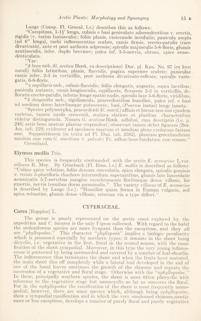 Lange (Consp. FI. Groenl. l.c.) describes this as follows: ‘^Caespitosa, l-lj' longa, ciilmis e basi geniculato adscendentibus v. erectis, rigidis (v. rarius laxiusculis); folds planis, exsiccando involutis; panicula ampla (ad 6 longa), rachi inflorescentiae scabro, ramis firmis, erecto-patulis (raro divaricatis), ante et post anthesin adpressis; spiculis majusculis 5-8-floris, glumis acutiusculis, infer, diiplo breviore; palea inf. 3-5-nervia, obtusa, apice eroso- denticulata. ^‘Var: laxa nob. {G. arctica Yiook. ex descriptione) Dur. pi. Kan. No. 97 (ex loco natali) folds latioribus, planis, flaccidis, pagina superiore scabris; paniculae ramis infer. 2-3 in verticilds, post anthesin divaricato-reflexis; spiculis varie- gatis, 6-8-floris. _ “t capillaris nob., culmis flaccidis; folds elongatis, angustis, supra laevibus; panicula nutante, ramis longiuscuds, capillaceis, flexuosis 2-3 in verticilds, de- floratis erecto-patulis, inferne longo spatio nudis, spiculis laxe 5-6-floris, viridibus. *‘5 dasyantha nob., rigidiuscula, praecedentibus humidor, palea inf. e basi ad medium dorso lateribusque pubescente, basi, {Poarum instar) longe lanata. ^^Species polymorpha, praecedenti (G. marit) affinis et forsan non nisi ejusdem varietas, tanien modo crescendi, statura elatiore et pluribus characteribus videtur distinguenda. Nomen G. arcticaePLoob. adhibui, cum descriptio (l.c. p. 248) satis bene nostrae plantae respondeat; observari tamen debet figuram (Bor. Am. tab. 229) evidenter ad specimen macrum et nondum plene evolutum factam esse. Suppositionem (in textii ad FI. Dan. tab. 2582), plantain groenlandicam eandem esse cum G. maritima v. palustri Fr. adhuc bene fundatam esse censeo.’’ Greenland. Elymus mollis Trin. This species is frequently confounded with the arctic E. arenarius L.var, villosus R. Mey. By Grisebach (FI. Ross, l.c.) E. mollis is described as follows; “Culmo apice velutino, folds demum convolutis, spica elongata, spiculis geminis V. ternis 5-plurifloris rhacheos internodium superantibus, glumis late lanceolatis acuminatis 5-7-nervibus margine membranaceis floribusque dense villosis, his exsertis, nervis tenuibus dorso prominuds.” The variety villosus of F. arenarius is described by Lange (l.c.): “Humidor quam forma in Europa vulgaris, sed spica robustior, glumis dense villosis; ceterum vix a type differt.” CYPERAGEAE. Garex [Ruppius] L. The genus is^ poorly^ represented on the arctic coast explored by the expedition^ and C. incurva is the only Vignea collected. With regard to the habit the stoloniferous species are more frequent than the caespitose, and they all are_ ‘‘phyllopodae.” This character ‘‘phyllopoda” implies a biologic peculiarity which is possessed especially by northern types; it consists in the shoot being dicycdc, i.e. vegetative in the first, floral in the second season, with the rami¬ fication of the shoot sympodial. Moreover, in this type the very young inflores- cense is protected by being surrounded and covered by a number of leaf-sheaths. The inflorescence thus terminates the shoot and when the fruits have matured, the main shoot dies off completely while a lateral bud developed in the axil of one of the basal leaves continues the growth of the rhizome and repeats the succession of a vegetative and floral stage. Otherwise with the ‘‘aphyllopodae.” In these, principally southern species, the shoot is most Often pdocycdc with reference to the vegetative stage but monocyclic as far as concerns the floral. For in the aphyllopodae the ramification of the shoot is most frequently mono- podial; however, there are some species which, although being aphyllopodae, show a sympodial ramification and in which the very condensed rhizome,mostly more or less caespitose, develops a number of puiely floral and purely vegetative