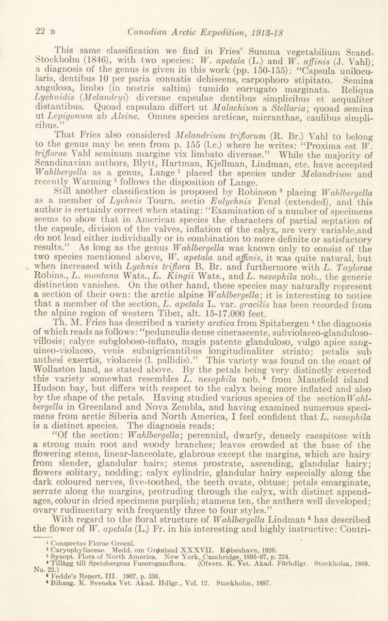 This same classification we find in Fries' Summa vegetabilium Scand. Stockholm (1846), with two species: W. apetala (L.) and W. affinis (J. Vahl); a diagnosis of the genus is given in this work (pp. 150-155): ''Capsula unilocu- laris, dentibus 10 per paria connatis dehiscens, carpophoro stipitato. Semina angulosa, limbo (in nostris saltim) tumido corrugato marginata. Reliqua Lychnidis (Melandryi) diversae capsulae dentibus simplicibus et aequaliter distantibus. Quoad capsulam differt ut Malachium a Stellaria] quoad semina ut Lepigonu?n ab Alsine. Omnes species arcticae, micranthae, caulibus simnli- cibus. That Fries also considered Melandrium triflorum (R. Br.) Vahl to belong to the genus may be seen from p. 155 (l.c.) where he writes: 'Troxima est IT. triflorae Vahl seminum margine vix limbato diversae. While the majority of Scandinavian authors, Blytt, Hartman, Kjellman, Lindman, etc. have accepted Wahlhergella as a genus, Lange ^ placed the species under Melandrium and recently. Warming ^ follows the disposition of Lange. Still another classification is proposed by Robinson ^ placing Wahlhergella as a member of Lychnis Tourn. sectio Eulychnis Fenzl (extended), and this author is certainly correct when stating: ''Examination of a number of specimens seems to show that in American species the characters of partial septation of the capsule, division of the valves, inflation of the calyx, are very variable,and do not lead either individually or in combination to more definite or satisfactory results. ^ As long as the genus Wahlhergella was known only to consist of the two species mentioned above, W. apetala and aflinis, it was quite natural, but when increased with Lychnis triflora B. Br. and furthermore with L. Taylorae Robins., L. Montana Wats., L, Kingii Wats., and L. nesophila nob., the generic distinction vanishes. On the other hand, these species may naturally represent a section of their own: the arctic alpine Wahlhergella; it is interesting to notice that a member of the section, L. apetala L. var. gracilis has been recorded from the alpine region of western Tibet, alt. 15-17,000 feet. Th. M. Fries has described a variety arctica from Spitzbergen ^ the diagnosis of which reads as follows: pedunculis dense cinerascente, subviolaceo-glanduloso- villosis;^ calyce subgloboso-inflato, magis patente glanduloso, vulgo apice sang- uineo-yiolaceo, venis subnigricantibus longitudinaliter striato; petalis sub anthesi exsertis, violaceis (1. pallidis). This variety was found on the coast of Wollaston land, as stated above. By the petals being very distinctly exserted this variety somewhat resembles L. nesophila nob. ® from Mansfield island Hudson bay, but differs with respect to the calyx being more inflated and also by the shape of the petals. Having studied various species of the sectionlTa/iL hergella in Greenland and Nova Zembla, and having examined numerous speci¬ mens from arctic Siberia and North America, I feel confident that L. nesophila is a distinct species. The diagnosis reads: Of the section: Wahlhergella; perennial, dwarfy, densely caespitose with a strong main root and woody branches; leaves crowded at the base of the flowering stems, linear-lanceolate, glabrous except the margins, which are hairy from slender, glandular hairs; stems prostrate, ascending, glandular hairy; flowers solitary, nodding; calyx cylindric, glandular hairy especially along the dark coloured nerves, five-toothed, the teeth ovate, obtuse; petals emarginate, serrate along the margins, protruding through the calyx, with distinct append¬ ages, colour in dried specimens purplish; stamens ten, the anthers well developed; ovary rudimentary with frequently three to four styles. With regard to the floral structure of Wahlhergella Lindman ® has described the flower of TT. apetala (L.) Fr. in his interesting and highly instructive: Contri- 1 Conspectus Florae Groenl. 2 Caryophyllaceae. Medd. om Gr^nland XXXVII. K«^benhavn, 1920. 3 Synopt. Flora of North America. New York, jCambridge, 1895-97, p. 224. * Tillagg till Spetsbergens Fanerogamflora. (Ofvers. K. Vet. Akad. Forhdlgr. Stockholm, 1869. No. 22.) ‘ Fedde’s Report. III. 1907, p. 338. • Bihang. K. Svenska Vet. Akad. Hdlgr., Vol. 12. Stockholm, 1887.