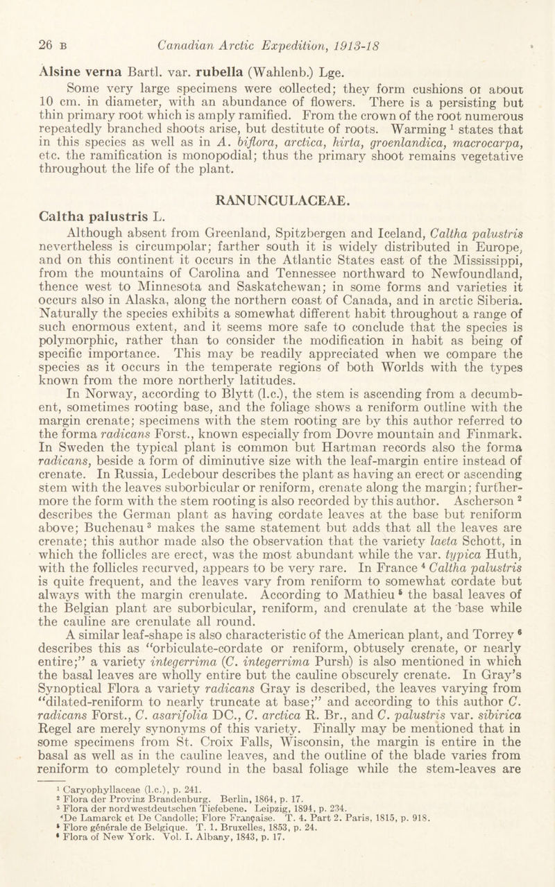 Alsine verna Bartl. var. rubella (Wahlenb.) Lge. Some very large specimens were collected; they form cushions or about 10 cm. in diameter, with an abundance of flowers. There is a persisting but thin primary root which is amply ramified. From the crown of the root numerous repeatedly branched shoots arise, but destitute of roots. Warming ^ states that in this species as well as in A. biflora, arctica, hirta, groenlandica, macrocarpa, etc. the ramification is monopodial; thus the primary shoot remains vegetative throughout the life of the plant. RANUNCULAGEAE. Caltha palustris L. Although absent from Greenland, Spitzbergen and Iceland, Caltha palustris nevertheless is circumpolar; farther south it is widely distributed in Europe, and on this continent it occurs in the Atlantic States east of the Mississippi, from the mountains of Carolina and Tennessee northward to Newfoundland, thence west to Minnesota and Saskatchewan; in some forms and varieties it occurs also in Alaska, along the northern coast of Canada, and in arctic Siberia. Naturally the species exhibits a somewhat different habit throughout a range of such enormous extent, and it seems more safe to conclude that the species is polymorphic, rather than to consider the modification in habit as being of specific importance. This may be readily appreciated when we compare the species as it occurs in the temperate regions of both Worlds with the types known from the more northerly latitudes. In Norway, according to Blytt (l.c.), the stem is ascending from a decumb¬ ent, sometimes rooting base, and the foliage shows a reniform outline with the margin crenate; specimens with the stem rooting are by this author referred to the forma radicans Forst., known especially from Dovre mountain and Finmark. In Sweden the typical plant is common but Hartman records also the forma radicans, beside a form of diminutive size with the leaf-margin entire instead of crenate. In Russia, Ledebour describes the plant as having an erect or ascending stem with the leaves suborbicular or reniform, crenate along the margin; further¬ more the form with the stem rooting is also recorded by this author. Ascherson ^ describes the German plant as having cordate leaves at the base but reniform above; Buchenau^ makes the same statement but adds that all the leaves are crenate; this author made also the observation that the variety laeta Schott, in which the follicles are erect, was the most abundant while the var. typica Huth, with the follicles recurved, appears to be very rare. In France ^ Caltha palustris is quite frequent, and the leaves vary from reniform to somewhat cordate but always with the margin crenulate. According to Mathieu ® the basal leaves of the Belgian plant are suborbicular, reniform, and crenulate at the 'base while the cauline are crenulate all round. A similar leaf-shape is also characteristic of the American plant, and Torrey ® describes this as “orbiculate-cordate or reniform, obtusely crenate, or nearly entire;’’ a variety integerrima (C. integerrima Pursh) is also mentioned in which the basal leaves are wholly entire but the cauline obscurely crenate. In Gray’s Synoptical Flora a variety radicans Gray is described, the leaves varying from ^Milated-reniform to nearly truncate at base;” and according to this author C. radicans Forst., C. asarifolia DC., C. arctica R. Br., and C. palustris var. sibirica Regel are merely synonyms of this variety. Finally may be mentioned that in some specimens from St. Croix Falls, Wisconsin, the margin is entire in the basal as well as in the cauline leaves, and the outline of the blade varies from reniform to completely round in the basal foliage while the stem-leaves are ^ Caryophyllaceae (l.c.), p. 241. 2 Flora der Provinz Brandenburg. Berlin, 1864, p. 17. 3 Flora der nordwestdeutschen Tiefebene. Leipzig, 1894, p. 234. “De Lamarck et De Candolle; Flore FranQaise. T. 4. Part 2. Paris, 1815, p. 918. ‘ Flore gen^rale de Belgique. T. 1. Bruxelles, 1853, p. 24. * Flora of New York. Vol. I. Albany, 1843, p. 17.
