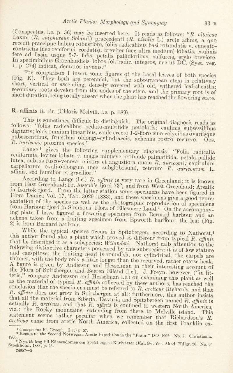 (Conspectus, l.c. p. 56) may be inserted here. It reads as follows: ''R, altaicus axm. (if. sulphureus Soland.) praecedenti (if. nivalis L.) arete affinis, a quo recedit praecipue habitu robustiore, folds radicalibus basi rotundatis v. cuneato- contractis (nec remformi cordatis), brpiter (nec ultra medium) lobatis, caulinis fere ad^ basin usque 5-7- fidis, petalis pallidioribus. sulfureis, stylo breviore. In specimmibus Groenlandicis lobos fol. radio, integros, nec ut DC. (Syst. veg. I. p. 274) indicat, dentatos invenis.^’ comparison I insert some figures of the basal leaves of both species (-tig. Kj. Xhey both are perennial, but the subterranean stem is relatively short vertical or ascending, densely covered with old, withered leaf-sheaths- secondary roots develop from the nodes of the stem, and the primary root is of short duration,being totally absent when the plant has reached the flowering state. R. affinis R. Br. (Chloris Melvill. l.c. p. 189). f^ii sometimes difficult to distinguish. The original diagnosis reads as follows: foliis radicahlDus pedato-multifidis petiolatis; caulinis subsessilibus di^tatis; lobis omnium linearibus, caule ereoto 1-2-floro cum calycibus ovariisque pubescentibus, fructibus oblongo-cylindraceis, acheniis rostro recurvo. Obs if. auncomo proxima species.’’ Lange' gives the following supplementary diagnosis: ‘Tolia radicalia reniiormia, letter lobata v. magis mmusve profunde palmatifida; petala pallide lutea, subtus lusco-yenosa, minora et angustiora quam if. auricomi: capitulum c^pellarum ovah-oblongum ^ (nec subglobosum), ceterum if. auricomum L. amnis, sed humihor et gracilior.” i^cording to Lange (l.c.) if. affinis is very rare in Greenland; it is known from East Greenland: Fr. Joseph’s fjord 73°, and from West Greenland: Arsalik m IsoiTok ijord. From the latter station some specimens have been figured in Flora panica Vol. 17. Tab. 3029 (1883), and these specimens give a good repre- sentaLon of the spepies as well as the photographic reproduction of specimens from Harbour fjord in Simmons’ Flora of Ellesmere Land.^ On the accompany¬ ing plate I have figured a flowering specimen from Bernard harbour and an achene talmn from a fruiting specimen from Epworth harbour; the leaf (Fig 2) IS from Bernard harbour. ^ typical species occurs in Spitzbergen, according to Nathorst.^ this author found also a plant which proved so different from typical if. aMms that he described it as a subspecies: Wilanderi. Nathorst calls attention to the following distinctive characters possessed by this subspecies: it is of low stature and caespitose; the fruiting head is roundish, not cylindrical; the carpels are ninner, with the body only a little longer than the recurved, rather coarse beak. A hgure is given by Anderson and Hesselman in their interesting account of e Flora of Spitzbergen and Beeren Eiland (l.c.). J. Freyn, however, (“in lit- teris compare Andersson and Hesselman l.c.) on examining this plant as well as the material of typical if. affinis collected by these authors, has reached the (^nclusion that the specimens must be referred to if. arcticus Eichards. and that E. does not grow m Spitzbergen at all; furthermore, this author insists that all the material from Sibena, Dayuria and Spitzbergen named if. affinis is ctually R.archcus, and that if. affinis is confined to western North America, VIZ.: the Eocky mountains, extending from there to Melville island. This statement seems rather peculiar when we remember that Eichardson’s if. archeus came from arctic North America, collected on the first Franklin ex- 1 Conspectus FI. Groenl. (l.c.) p. 57. 1906^ on 'fio Second Norwegian Arctic Expedition in the “Fram,” 1898-1902. No. 2. Christiania. StockSm® IsS! Spetsbergens KarlvSxter (Kgl. Sv. Vet. Akad. Hdigr. 20. No. 6' 24557—3