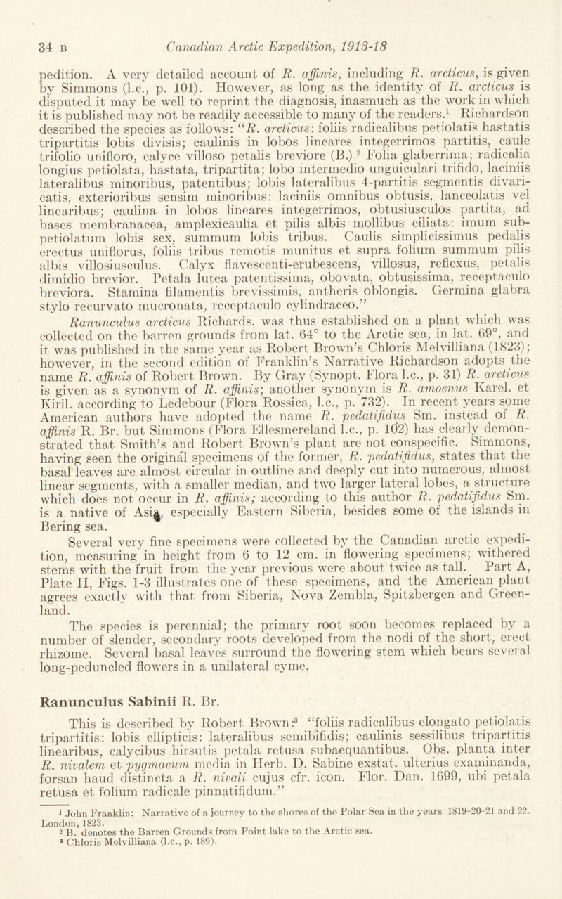 pedition. A very detailed account of R. affinis, including R. arcticus, is given by Simmons (l.c., p. 101). However, as long as the identity of R. arcticus^ is disputed it may be well to reprint the diagnosis, inasmuch as the work in which it is published may not be readily accessible to many of the readers.^ Richardson described the species as follows: ^‘R, arcticus: folds radicalibus petiolatis hastatis tripartitis lobis divisis; caulinis in lobos lineares integerrimos partitis, caule trifolio unifloro, calyce villoso petalis breviore (B.) ^ Folia glaberrima; radicalia longius petiolata, hastata, tripartita; lobo intermedio unguiculari trifido, laciniis lateralibus minoribus, patentibus; lobis lateralibus 4-partitis segmentis divari- catis, exterioribus sensim minoribus: laciniis omnibus obtusis, lanceolatis vel linearibus; caulina in lobos lineares integerrimos, obtusiusculos partita, ad bases membranacea, amplexicaulia et pilis albis mollibus ciliata: imum sub- petiolatum lobis sex, summum lobis tribus. Caulis simplicissimus pedalis erectus uniflorus, foliis tribus remotis munitus et supra folium summum pilis albis villosiusculus. Calyx flavescenti-erubescens, villosus, reflexus, petalis dimidio brevior. Petala lutea patentissima, obovata, obtusissima, receptaculo breviora. Stamina filamentis brevissimis, antheris oblongis. Germina glabra stylo recurvato mucronata, receptaculo cylindraceo.’’ Ranunculus arcticus Richards, was thus established on a plant which was collected on the barren grounds from lat. 64° to the Arctic sea, in lat. 69°, and it was published in the same year as Robert Brownes Chloris Melvilliana (1823); however, in the second edition of Franklin’s Narrative Richardson adopts the name R. affinis of Robert Brown. By Gray (Synopt. Flora l.c., p. 31) R. arcticus is given as a synonym of R. affinis; another synonym is R, amoenus Karel, et Kiril. according to Ledebour (Flora Rossica, l.c., p. 732). In recent years some American authors have adopted the name R. pedatifidus Sm. instead of R. affinis R. Br. but Simmons (Flora Ellesmereland l.c., p. ld2) has clearly demon¬ strated that Smith’s and Robert Brown’s plant are not conspecific. Simmons, having seen the original specimens of the former, R. pedatifidus, states that the basab leaves are almost circular in outline and deeply cut into numerous, almost linear segments, with a smaller median, and two larger lateral lobes, a structure which does not occur in R. affinis; according to this author R. pedatifidus Sm. is a native of Asi|^, especially Eastern Siberia, besides some of the islands in Bering sea. Several very fine specimens were collected by the Canadian arctic expedi¬ tion, measuring in height from 6 to 12 cm. in flowering specimens; withered stems with the fruit from the year previous were about twice as tall. ^ Part A, Plate II, Figs. 1-3 illustrates one of these specimens, and the American plant agrees exactly with that from Siberia, Nova Zembla, Spitzbergen and Green¬ land. The species is perennial; the primary root soon becomes replaced by a number of slender, secondary roots developed from the nodi of the short, erect rhizome. Several basal leaves surround the flowering stem which bears several long-peduncled flowers in a unilateral cyme. Ranunculus Sabinii R. Br. This is described by Robert Brown ''foliis radicalibus elongato petiolatis tripartitis: lobis ellipticis: lateralibus semibifidis; caulinis sessilibus tripartitis linearibus, calycibus hirsutis petala retusa subaequantibus. Obs. planta inter R. nivalem et pygmaeum media in Herb. D. Sabine exstat. ulterius examinanda, forsan baud distincta a R. nivali cujus cfr. icon. Flor. Dan. 1699, ubi petala retusa et folium radicale pinnatifidum.” 1 John Franklin: Narrative of a journey to the shores of the Polar Sea in the years 1819-20-21 and 22. London, 1823. ^ . 2 B. denotes the Barren Grounds from Point lake to the Arctic sea. 2 Chloris Melvilliana (l.c., p. 189).