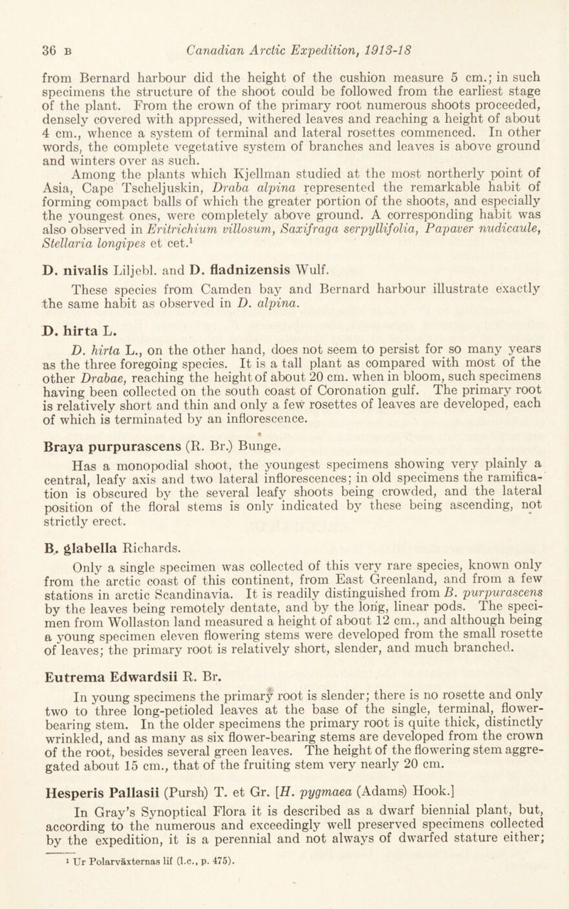 from Bernard harbour did the height of the cushion measure 5 cm.; in such specimens the structure of the shoot could be followed from the earliest stage of the plant. From the crown of the primary root numerous shoots proceeded, densely covered with appressed, withered leaves and reaching a height of about 4 cm., whence a system of terminal and lateral rosettes commenced. In other words, the complete vegetative system of branches and leaves is above ground and winters over as such. Among the plants which Kjellman studied at the most northerly point of Asia, Cape Tscheljuskin, Dr aha alpina represented the remarkable habit of forming compact balls of which the greater portion of the shoots, and especially the youngest ones, were completely above ground. A corresponding habit was also observed in Eritrichium villosum, Saxifraga serpyllifolia, Papaver nudicaule, Stellaria longipes et cet.^ D. nivalis Liljebl. and D. fladnizensis Wulf. These species from Camden bay and Bernard harbour illustrate exactly the same habit as observed in D. alpina. D. hirta L. D. hirta L., on the other hand, does not seem to persist for so many years as the three foregoing species. It is a tall plant as compared with most of the other Drahae, reaching the height of about 20 cm. when in bloom, such specimens having been collected on the south coast of Coronation gulf. The primary root is relatively short and thin and only a few rosettes of leaves are developed, each of which is terminated by an inflorescence. Braya purpurascens (R. Br.) Bunge. Has a monopodial shoot, the youngest specimens showing very plainly a central, leafy axis and two lateral inflorescences; in old specimens the ramifica¬ tion is obscured by the several leafy shoots being crowded, and the lateral position of the floral stems is only indicated by these being ascending, not strictly erect. B. glabella Richards. Only a single specimen was collected of this very rare species, known only from the arctic coast of this continent, from East Greenland, and from a few stations in arctic Scandinavia. It is readily distinguished from B. purpurascens by the leaves being remotely dentate, and by the long, linear pods. The speci¬ men from Wollaston land measured a height of about 12 cm., and although being a young specimen eleven flowering stems were developed from the small rosette of leaves; the primary root is relatively short, slender, and much branched. Eutrema Edwardsii R. Br. In young specimens the primary root is slender; there is no rosette and only two to three long-petioled leaves at the base of the single, terminal,^ flower¬ bearing stem. In the older specimens the primary root is quite thick, distinctly wrinkled, and as many as six flower-bearing stems are developed from the crown of the root, besides several green leaves. The height of the flowering stem aggre¬ gated about 15 cm., that of the fruiting stem very nearly 20 cm. Hesperis Pallasii (Pursh) T. et Gr. [H. pygmaea (Adams) Hook.] In Gray’s Synoptical Flora it is described as a dwarf biennial plant, but, according to the numerous and exceedingly well preserved specimens collected by the expedition, it is a perennial and not always of dwarfed stature either; 1 Ur Polarvaxternas lif (l.c., p. 475).