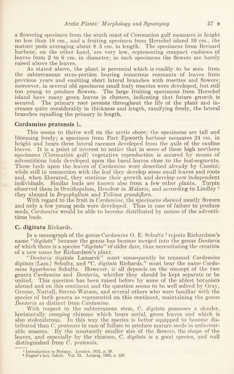 a flowering specimen from the south coast of Coronation gulf measures in height no less than 18 cm., and a fruiting specimen from Herschel island 10 cm., the mature pods averaging about 8.5 cm. in length. The specimens from Bernard harbour, on the other hand, are very low, representing compact cushions of leaves from 2 to 6 cm. in diameter; in such specimens the flowers are barely raised above the leaves. As stated above, the plant is perennial which is readily to be seen from the subterranean stem-portion bearing numerous remnants of leaves from previous years and emitting short lateral branches with rosettes and flowers; moreover, in several old specimens small leafy rosettes were developed, but still too young to produce flowers. The large fruiting specimens from Herschel island have many green leaves in clusters, indicating that future growth is secured. The primary root persists throughout the life of the plant and in¬ creases quite considerably in thickness and length, ramifying freely, the lateral branches equalling the primary in length. Cardamine pratensis L. This seems to thrive well on the arctic shore; the specimens are tall and blooming freely; a specimen from Port Epworth harbour measures 24 cm. in height and bears three lateral racemes developed from the axils of the cauline leaves. It is a point of interest to notice that in some of these high northern specimens (Coronation gulf) vegetative reproduction is secured by means of adventitious buds developed upon the basal leaves close to the leaf-segments. These buds upon the leaves of Cardamine were described already by Cassini; while still in connection with the leaf they develop some small leaves and roots and, when liberated, they continue their growth and develop new independent individuals. Similar buds are known also from a few other plants. Turpin observed them in Ornithogalum, Henslow in Malaxis, and according to Bindley ^ they abound in Bryophyllum and Tellima grandiflora. With regard to the fruit in Cardamine, the specimens showed mostly flowers and only a few young pods were developed. Thus in case of failure to produce seeds, Cardamine would be able to become distributed by means of the adventi¬ tious buds. C. digitata Richards. In a monograph of the genus Cardamine O. E. Schultz ^ rejects Richardson^s name ‘‘digitata’’ because the genus has become merged into the genus Dentaria of which there is a species “digitata” of older date, thus necessitating the creation of a new name for Richardson^s plant. “Dentaria digitata Lamarck” must consequently be renamed Cardamine digitata (Lam.) Schultz, and “C. digitata Richards.” must bear the name Carda¬ mine hyperhorea Schultz. However, it all depends on the concept of the two genera Cardamine and Dentaria, whether they should be kept separate or be united. This question has been raised before by some of the ablest botanists abroad and on this continent and the question seems to be well solved by Gray, Greene, Nuttall, Sereno Watson, and several others who were familiar with the species of both genera as represented on this continent, maintaining the genus Dentaria as distinct from Cardamine. With respect to the subterranean stem, C. digitata possesses a slender, horizontally creeping rhizome which bears aerial, green leaves and which is also stoloniferous. In this way the species is better equipped to become dis¬ tributed than C. pratensis in case of failure to produce mature seeds in unfavour¬ able seasons. By the constantly smaller size of the flowers, the shape of the leaves, and especially by the rhizome, C. digitata is a good species, and well distinguished from C. pratensis. 1 Introduction to Botany. London, 1832, p. 50. * Engler’s bot. Jahrb. Vol. 32. Leipzig, 1903, p. 550.