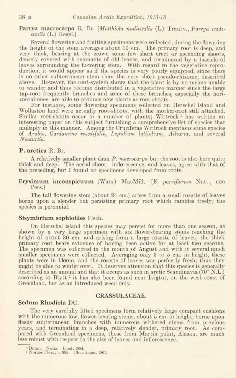 Parrya macrocarpa R. Br. [Matthiola nudicaulis (L.) Trautv., Parry a nudi- caulis (L.) Regel.] . Several flowering and fruiting specimens were collected; during the flowering the height of the stem averages about 10 cm. The primary root is deep, and very thick, bearing at the crown some few short erect or ascending shoots, densely covered with remnants of old leaves, and terminated by a fascicle of leaves surrounding the flowering stem. With regard to the vegetative repro¬ duction, it would appear as if the species is very poorly equipped, since there is na other subterranean stem than the very short pseudo-rhizome, described above. However, the root-system shows that the plant is by no means unable to wander and thus become distributed in a vegetative manner since the large tap-root frequently branches and some of these branches, especially the hori¬ zontal ones, are able to produce new plants as root-shoots. For instance, some flowering specimens collected on Herschel island and Wollaston land were actually root-shoots, with the mother-root still attached. Similar root-shoots occur in a number of plants; Wittrock ^ has written an interesting paper on this subject furnishing a comprehensive list of species that multiply in this manner. Among the Cruciferae Wittrock mentions some species of Arahis, Cardamine resedifolia, Lepidium latifolium, Alliaria, and several Nasturtia, P. arctica R. Br. A relatively smaller plant than P. macrocarpa but the root is also here quite thick and deep. The aerial shoot, inflorescence, and leaves, agree with that of the preceding, but I found no specimens developed from roots. Erysimum inconspicuum (Wats.) MacMill. [E. parviflorum Nutt., non Pers.j The tall flowering stem (about 24 cm.) arises from a small rosette of leaves borne upon a slender but persisting primary root which ramifles freely; the species is perennial. Sisymbrium sophioides Fisch. On Herschel island this species may persist for more than one season, as shown by a very large specimen with six flower-bearing stems reaching the height of about 30 cm. and arising from a large rosette of leaves; the thick primary root bears evidence of having been active for at least two seasons. The specimen was collected in the month of August and with it several much smaller specimens were collected. Averaging only 3 to 5 cm. in height, these plants were in bloom, and the rosette of leaves was perfectly fresh; thus they might be able to winter over. It deserves attention that this species is generally described as an annual and that it occurs as such in arctic Scandinavia (70° N.L.) according to Blytt;^ it has also been found near Ivigtut, on the west coast of Greenland, but as an introduced weed only. CRASSULACEAE. Sedum Rhodiola DC. The very carefully lifted specimens form relatively large compact cushions with the numerous low, flower-bearing stems, about 5 cm. in height, borne upon fleshy subterranean branches with numerous withered stems from previous years, and terminating in a deep, relatively slender, primary root. As com¬ pared with Greenland specimens, those from Martin point, Alaska, are much less robust with respect to the size of leaves and inflorescence. ^ Botan. Notis. Lund, 1884. 1 Norges Flora, p. 995. Christiania, 1861.