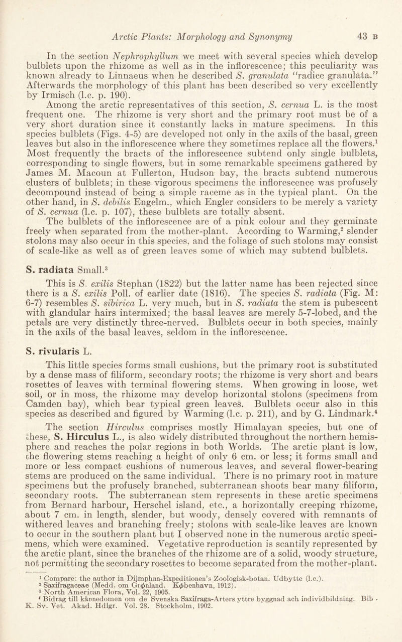 In the section Nephrophyllum we meet with several species which develop bulblets upon the rhizome as well as in the inflorescence; this peculiarity was known already to Linnaeus when he described S. granulata ^hadice granulata/^ Afterwards the morphology of this plant has been described so very excellently by Irmisch (he. p. 190). Among the arctic representatives of this section, S. cernua L. is the most frequent one. The rhizome is very short and the primary root must be of a very short duration since it constantly lacks in mature specimens. In this species bulblets (Figs. 4-5) are developed not only in the axils of the basal, green leaves but also in the inflorescence where they sometimes replace all the flowers.^ Most frequently the bracts of the inflorescence subtend only single bulblets, corresponding to single flowers, but in some remarkable specimens gathered by James M. Macoun at Fullerton, Hudson bay, the bracts subtend numerous clusters of bulblets; in these vigorous specimens the inflorescence was profusely decompound instead of being a simple raceme as in the typical plant. On the other hand, in S. debilis Engelm., which Engler considers to be merely a variety of S. cernua (l.c. p. 107), these bulblets are totally absent. The bulblets of the inflorescence are of a pink colour and they germinate freely when separated from the mother-plant. According to Warming,^ slender stolons may also occur in this species, and the foliage of such stolons may consist of scale-like as well as of green leaves some of which may subtend bulblets. S. radiata Small.^ This is S. exilis Stephan (1822) but the latter name has been rejected since there is a S. exilis Poll, of earlier date (1816). The species S. radiata (Fig. M: 6-7) resembles S. sibirica L. very much, but in S, radiata the stem is pubescent with glandular hairs intermixed; the basal leaves are merely 5-7-lobed, and the petals are very distinctly three-nerved. Bulblets occur in both species, mainly in the axils of the basal leaves, seldom in the inflorescence. S. rivularis L. This little species forms small cushions, but the primary root is substituted by a dense mass of Aliform, secondary roots; the rhizome is very short and bears rosettes of leaves with terminal flowering stems. When growing in loose, wet soil, or in moss, the rhizome may develop horizontal stolons (specimens from Camden bay), which bear typical green leaves. Bulblets occur also in this species as described and figured by Warming (l.c. p. 211), and by G. Lindmark.'^ The section Hirculus comprises mostly Himalayan species, but one of these, S. Hirculus L., is also widely distributed throughout the northern hemis¬ phere and reaches the polar regions in both Worlds. The arctic plant is low, che flowering stems reaching a height of only 6 cm. or less; it forms small and more or less compact cushions of numerous leaves, and several flower-bearing stems are produced on the same individual. There is no primary root in mature specimens but the profusely branched, subterranean shoots bear many filiform, secondary roots. The subterranean stem represents in these arctic specimens from Bernard harbour, Herschel island, etc., a horizontally creeping rhizome, about 7 cm. in length, slender, but woody, densely covered with remnants of withered leaves and branching freely; stolons with scale-like leaves are known to occur in the southern plant but I observed none in the numerous arctic speci¬ mens, which were examined. Vegetative reproduction is scantily represented by the arctic plant, since the branches of the rhizome are of a solid, woody structure, not permitting the secondary rosettes to become separated from the mother-plant. 1 Compare; the author in Dijmphna-Expeditionen’s Zoologisk-botan. Udbytte (l.c.). 2 Saxifragaceae (Medd. om Gr0nland. K^benhavn, 1912). 3 North American Flora, Vol. 22, 1905. * Bidrag till kannedomen om de Svenska Saxifraga-Arters yttre byggnad ach individbildning. Bib . K. Sv. Vet. Akad. Hdlgr. Vol. 28. Stockholm, 1902.