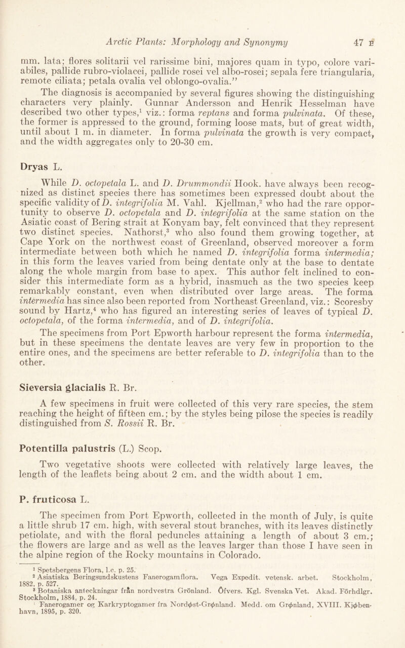 mm. lata; flores solitarii vel rarissime bini, majores quam in typo, colore vari- abiles, pallide rubro-violacei, pallide rosei vel albo-rosei; sepala fere triangularia, remote ciliata; petala ovalia vel oblongo-ovalia.’’ The diagnosis is accompanied by several figures showing the distinguishing characters very plainly. Gunnar Andersson and Henrik Hesselman have described two other types,^ viz.: forma reptans and forma pulvinata. Of these, the former is appressed to the ground, forming loose mats, but of great width, until about 1 m. in diameter. In forma pulvinata the growth is very compact, and the width aggregates only to 20-30 cm. Dryas L. While D. octopetala L. and D. Drummondii Hook, have always been recog¬ nized as distinct species there has sometimes been expressed doubt about the specific validity of Z). integrifolia M. Vahl. Kjellman,^ who had the rare oppor¬ tunity to observe D. octopetala and D. integrifolia at the same station on the Asiatic coast of Bering strait at Konyam bay, felt convinced that they represent two distinct species. Nathorst,^ who also found them growing together, at Cape York on the northwest coast of Greenland, observed moreover a form intermediate between both which he named D. integrifolia forma intermedia; in this form the leaves varied from being dentate only at the base to dentate along the whole margin from base to apex. This author felt inclined to con¬ sider this intermediate form as a hybrid, inasmuch as the two species keep remarkably constant, even when distributed over large areas. The forma intermedia has since also been reported from Northeast Greenland, viz.: Scoresby sound by Hartz,^ who has figured an interesting series of leaves of typical H. octopetala, of the forma intermedia, and of D. integrifolia. The specimens from Port Epworth harbour represent the forma intermedia, but in these specimens the dentate leaves are very few in proportion to the entire ones, and the specimens are better referable to D. integrifolia than to the other. Sieversia glacialis R. Br. A few specimens in fruit were collected of this very rare species, the stem reaching the height of fifteen cm.; by the styles being pilose the species is readily distinguished from S. Rossii R. Br. Potentilla palustris (L.) Scop. Two vegetative shoots were collected with relatively large leaves, the length of the leaflets being about 2 cm. and the width about 1 cm. P. fruticosa L. The specimen from Port Epworth, collected in the month of July, is quite a little shrub 17 cm. high, with several stout branches, with its leaves distinctly petiolate, and with the floral peduncles attaining a length of about 3 cm.; the flowers are large and as well as the leaves larger than those I have seen in the alpine region of the Rocky mountains in Colorado. ^ Spetsbergens Flora, l.c. p. 25. 2 Asiatiska Beringsundskustens Fanerogamflora. Vega Expedit. vetensk. arbet. Stockholm, 1882, p. 527. 3 Botaniska anieckningar frSn nordvestra Gronland. Ofvers. Kgl. Svenska Vet. Akad. Forhdlgr. Stockholm, 1884, p. 24. ' Fanerogamer og Karkryptogamer fra Nord^st-Gr^nland. Medd. om Gronland, XVIII. Kj<j!»ben* havn, 1895, p. 320.