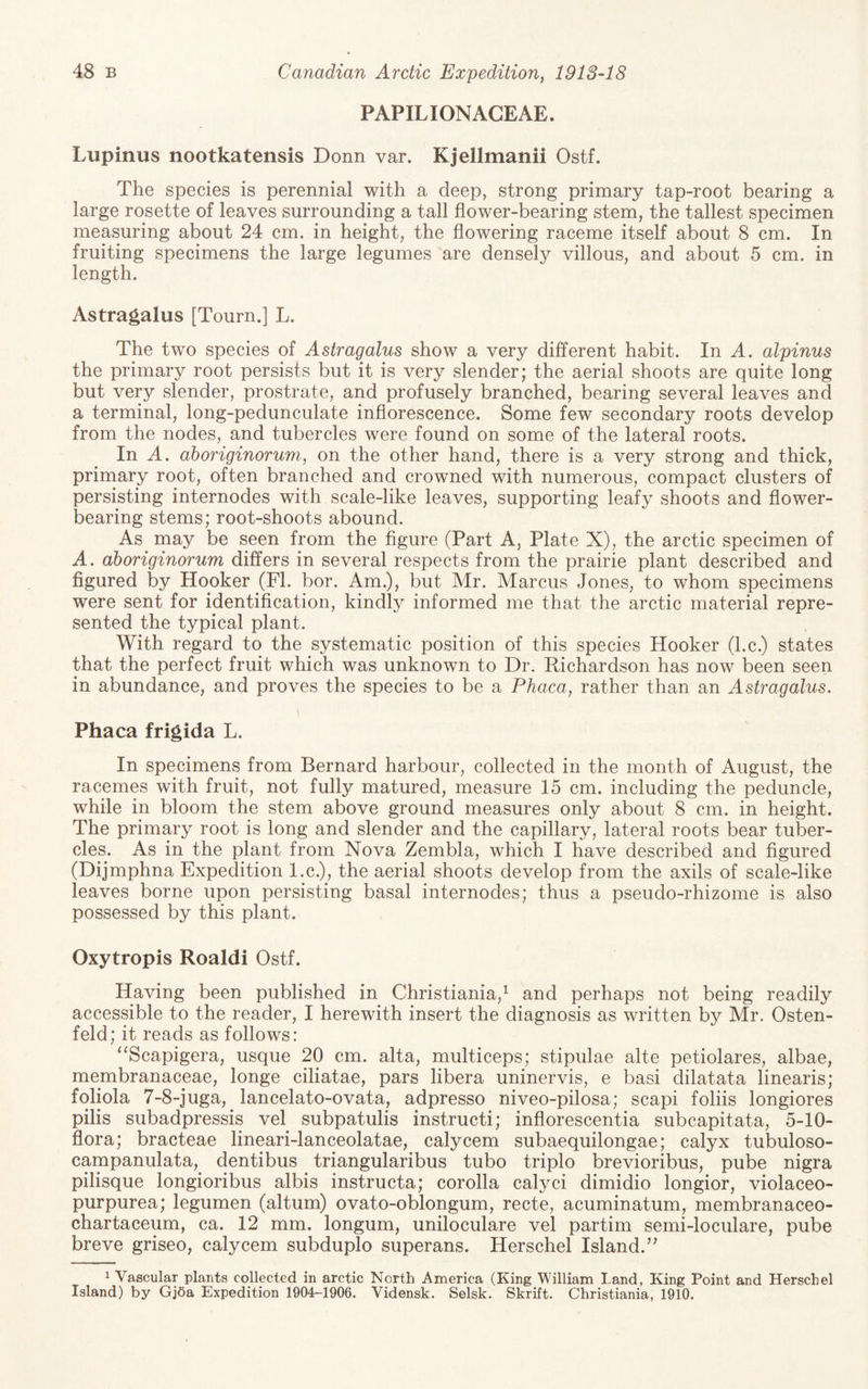 PAPILIONACEAE. Lupinus nootkatensis Bonn var. Kjellmanii Ostf. The species is perennial with a deep, strong primary tap-root bearing a large rosette of leaves surrounding a tall flower-bearing stem, the tallest specimen measuring about 24 cm. in height, the flowering raceme itself about 8 cm. In fruiting specimens the large legumes are densely villous, and about 5 cm. in length. Astragalus [Tourn.] L. The two species of Astragalus show a very different habit. In A. alpinus the primary root persists but it is very slender; the aerial shoots are quite long but very slender, prostrate, and profusely branched, bearing several leaves and a terminal, long-pedunculate inflorescence. Some few secondary roots develop from the nodes, and tubercles were found on some of the lateral roots. In A. aboriginorum, on the other hand, there is a very strong and thick, primary root, often branched and crowned with numerous, compact clusters of persisting internodes with scale-like leaves, supporting leafy shoots and flower¬ bearing stems; root-shoots abound. As may be seen from the figure (Part A, Plate X), the arctic specimen of A. aboriginorum differs in several respects from the prairie plant described and figured by Hooker (FI. bor. Am.), but Mr. Marcus Jones, to whom specimens were sent for identification, kindly informed me that the arctic material repre¬ sented the typical plant. With regard to the systematic position of this species Hooker (l.c.) states that the perfect fruit which was unknown to Dr. Richardson has now been seen in abundance, and proves the species to be a Phaca, rather than an Astragalus. \ Phaca frigida L. In specimens from Bernard harbour, collected in the month of August, the racemes with fruit, not fully matured, measure 15 cm. including the peduncle, while in bloom the stem above ground measures only about 8 cm. in height. The primary root is long and slender and the capillary, lateral roots bear tuber¬ cles. As in the plant from Nova Zembla, which I have described and figured (Dijmphna Expedition l.c.), the aerial shoots develop from the axils of scale-like leaves borne upon persisting basal internodes; thus a pseudo-rhizome is also possessed by this plant. Oxytropis Roaldi Ostf. Having been published in Christiania,^ and perhaps not being readily accessible to the reader, I herewith insert the diagnosis as written by Mr. Osten- feld; it reads as follows: “Scapigera, usque 20 cm. alta, multiceps; stipulae alte petiolares, albae, membranaceae, longe ciliatae, pars libera uninervis, e basi dilatata linearis; foliola 7-8-juga, lancelato-ovata, adpresso niveo-pilosa; scapi foliis longiores pilis subadpressis vel subpatulis instructi; inflorescentia subcapitata, 5-10- flora; bracteae lineari-lanceolatae, calycem subaequilongae; calyx tubuloso- campanulata, dentibus triangularibus tubo triplo brevioribus, pube nigra pilisque longioribus albis instructa; corolla calyci dimidio longior, violaceo- purpurea; legumen (altum) ovato-oblongum, recte, acuminatum, membranaceo- chartaceum, ca. 12 mm. longum, uniloculare vel partim semi-loculare, pube breve griseo, calycem subduplo superans. Herschel Island.’^ 1 Vascular plants collected in arctic North America (King William Land, King Point and Herschel Island) by Gjda Expedition 1904-1906. Vidensk. Selsk. Skrift. Christiania, 1910.