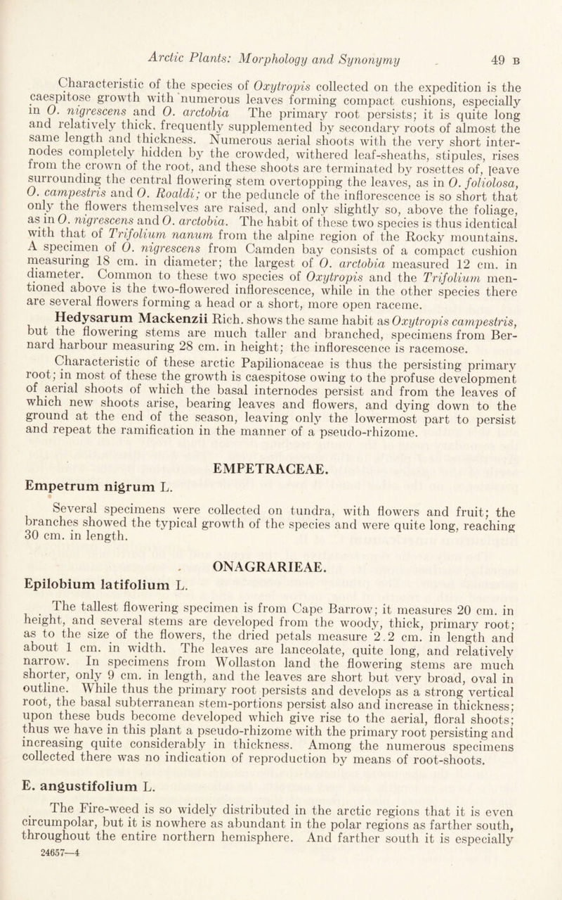 Characteristic of the species of Oxytropis collected on the expedition is the caespitose growth with numerous leaves forming compact cushions, especially in 0. nigrescens and 0. arctohia The primary root persists; it is quite long and relatively thick, frequently supplemented by secondary roots of almost the same length and thickness. Numerous aerial shoots with the very short inter¬ nodes completely hidden by the crowded, withered leaf-sheaths, stipules, rises from the crown of the root, and these shoots are terminated by rosettes of, leave surrounding the central flowering stem overtopping the leaves, as in 0. foliolosa, O. campestris and 0. Roaldi; or the peduncle of the inflorescence is so short that only the flowers themselves are raised, and only slightly so, above the foliage, as in 0. nigrescens and 0. arctohia. The habit of these two species is thus identical with that of Trifolium nanum from the alpine region of the Rocky mountains. A specimen of 0. nigrescens from Camden bay consists of a compact cushion measuring 18 cm. in diameter; the largest of 0. arctohia measured 12 cm. in diameter. Common to these two species of Oxytropis and the Trifoliufn men¬ tioned above is the two-flowered inflorescence, while in the other species there are several flowers forming a head or a short, more open raceme. Hedysaruni Mackenzii Rich, shows the same habit as Oxytropis cainpestris, but the flowering stems are much taller and branched, specimens from Ber¬ nard harbour measuring 28 cm. in height; the inflorescence is racemose. Characteristic of these arctic Papilionaceae is thus the persisting primary root; in most of these the growth is caespitose owing to the profuse development of aerial shoots of which the basal internodes persist and from the leaves of which nevv^ shoots arise, bearing leaves and flowers, and dying down to the ground at the end of the season, leaving only the lowermost part to persist and repeat the ramification in the manner of a pseudo-rhizome. EMPETRAGEAE. Empetrum nigrum L. Several specimens were collected on tundra, with flowers and fruit; the branches showed the typical growth of the species and were quite long, reaching 30 cm. in length. ONAGRARIEAE. Epilobium latifolium L. The tallest flowering specimen is from Cape Barrow; it measures 20 cm. in height, and several stems are developed from the woody, thick, primary root; as to the size^ of the flowers, the dried petals measure 2.2 cm. in length and about 1 cm. in width. The leaves are lanceolate, quite long, and relatively narrow. In specimens from Wollaston land the flowering stems are much shorter, only 9 cm. in length, and the leaves are short but very broad, oval in outline. While thus the primary root persists and develops as a strong vertical root, the basal subterranean stem-portions persist also and increase in thickness; upon these buds become developed which give rise to the aerial, floral shoots; thus we have in this plant a pseudo-rhizome with the primary root persisting and increasing quite considerably in thickness. Among the numerous specimens collected there was no indication of reproduction by means of root-shoots. E. angustifolium L. The Fire-weed is so widely distributed in the arctic regions that it is even circumpolar, but it is nowhere as abundant in the polar regions as farther south, throughout the entire northern hemisphere. And farther south it is especially 24657—4
