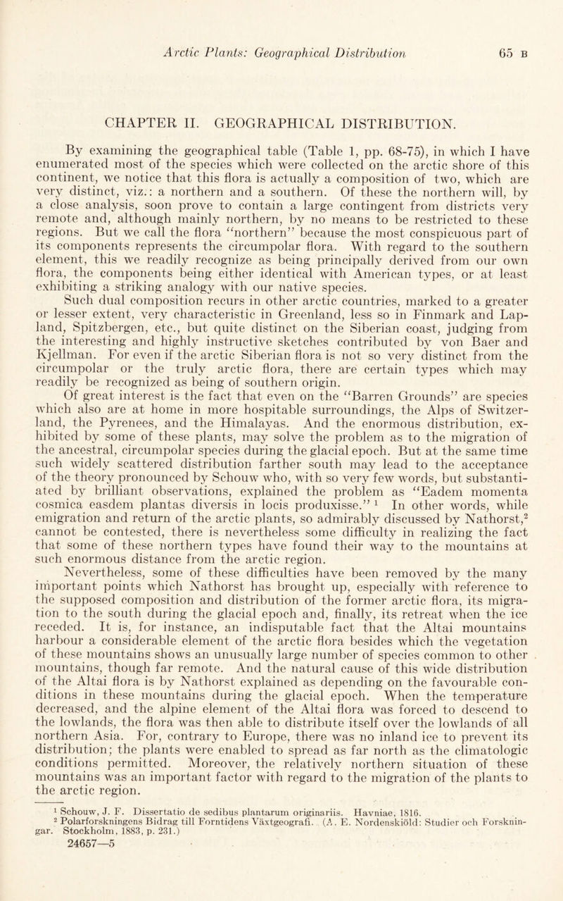 CHAPTER IL GEOGRAPHICAL DISTRIBUTION. By examining the geographical table (Table 1, pp. 68-75), in which I have enumerated most of the species which were collected on the arctic shore of this continent, we notice that this flora is actually a composition of two, which are very distinct, viz.: a northern and a southern. Of these the northern will, by a close analysis, soon prove to contain a large contingent from districts very remote and, although mainly northern, by no means to be restricted to these regions. But we call the flora ‘^northern” because the most conspicuous part of its components represents the circumpolar flora. With regard to the southern element, this we readily recognize as being principally derived from our own flora, the components being either identical with American types, or at least exhibiting a striking analogy with our native species. Such dual composition recurs in other arctic countries, marked to a greater or lesser extent, very characteristic in Greenland, less so in Finmark and Lap- land, Spitzbergen, etc., but quite distinct on the Siberian coast, judging from the interesting and highly instructive sketches contributed by von Baer and Kjellman. For even if the arctic Siberian flora is not so very distinct from the circumpolar or the truly arctic flora, there are certain types which may readily be recognized as being of southern origin. Of great interest is the fact that even on the “Barren Grounds'^ are species which also are at home in more hospitable surroundings, the Alps of Switzer¬ land, the Pyrenees, and the Himalayas. And the enormous distribution, ex¬ hibited by some of these plants, may solve the problem as to the migration of the ancestral, circumpolar species during the glacial epoch. But at the same time such widely scattered distribution farther south may lead to the acceptance of the theory pronounced by Schouw who, with so very few words, but substanti¬ ated by brilliant observations, explained the problem as “Eadem momenta cosmica easdem plantas diversis in locis produxisse.’’ ^ In other words, while emigration and return of the arctic plants, so admirably discussed by Nathorst,^ cannot be contested, there is nevertheless some difficulty in realizing the fact that some of these northern types have found their way to the mountains at such enormous distance from the arctic region. Nevertheless, some of these difficulties have been removed by the many iniportant points which Nathorst has brought up, especially with reference to the supposed composition and distribution of the former arctic flora, its migra¬ tion to the south during the glacial epoch and, finally, its retreat when the ice receded. It is, for instance, an indisputable fact that the Altai mountains harbour a considerable element of the arctic flora besides which the vegetation of these mountains shows an unusually large number of species common to other mountains, though far remote. And the natural cause of this wide distribution of the Altai flora is by Nathorst explained as depending on the favourable con¬ ditions in these mountains during the glacial epoch. When the temperature decreased, and the alpine element of the Altai flora was forced to descend to the lowlands, the flora was then able to distribute itself over the lowlands of all northern Asia. For, contrary to Europe, there was no inland ice to prevent its distribution; the plants were enabled to spread as far north as the climatologic conditions permitted. Moreover, the relatively northern situation of these mountains was an important factor with regard to the migration of the plants to the arctic region. ^ Schouw, J. F. Dissertatio de sedibus plantarum originariis. Havniae, 1816. 2 Polarforskningens Bidrag till Forntidens Vaxtgeografi. (A . E. Nordenskiold: Studier och Forsknin- gar. Stockholm, 1883, p. 231.) 24657—5