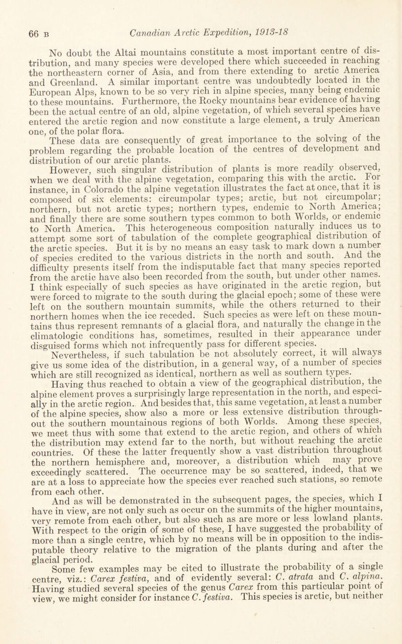 No doubt the Altai mountains constitute a most important centre of dis¬ tribution, and many species were developed there which succeeded in reaching the northeastern corner of Asia, and from there extending to arctic America and Greenland. A similar important centre was undoubtedly located in the European Alps, known to be so very rich in alpine species, many being endemic to these mountains. Furthermore, the Rocky mountains bear evidence of having been the actual centre of an old, alpine vegetation, of which several species have entered the arctic region and now constitute a large element, a truly American one, of the polar flora. i • ^ u These data are consequently of great importance to the solving of the problem regarding the probable location of the centres of development and distribution of our arctic plants. m ^ However, such singular distribution of plants is more readily observed, when we deal with the alpine vegetation, comparing this with the arctic. For instance, in Colorado the alpine vegetation illustrates the fact at once, that it is composed of six elements: circumpolar types; arctic, but not circumpolar; northern, but not arctic types; northern types, endemic to North America; and finally there are some southern types common to both Worlds, or endemic to North America. This heterogeneous composition naturally induces us to attempt some sort of tabulation of the complete geographical distribution of the arctic species. But it is by no means an easy task to mark down a number of species credited to the various districts in the north and south. And the difficulty presents itself from the indisputable fact that many species reported from the arctic have also been recorded from the south, but under other names. I think especially of such species as have originated in the arctic region, but were forced to migrate to the south during the glacial epoch; some of these were left on the southern mountain summits, while the others returned to their northern homes when the ice receded. Such species as were left on these raoun- tains thus represent remnants of a glacial flora, and^ naturally the change in the climatologic conditions has, sometimes, resulted in their appearance under disguised forms which not infrequently pass for different species. Nevertheless, if such tabulation be not absolutely correct, it will always give us some idea of the distribution, in a general way, of a number of species which are still recognized as identical, northern as well as southern types. Having thus reached to obtain a view of the geographical distribution, the alpine element proves a surprisingly large representation in the north, and especi¬ ally in the arctic region.. And besides that, this same vegetation, at least a number of the alpine species, show also a more or less extensive distribution through¬ out the southern mountainous regions of both Worlds. Among these species, we meet thus with some that extend to the arctic region, and others of which the distribution may extend far to the north, but without reaching the arctic countries. Of these the latter frequently show a vast distribution throughout the northern hemisphere and, moreover, a distribution which may prove exceedingly scattered. The occurrence may be so scattered, indeed, that we are at a loss to appreciate how the species ever reached such stations, so remote from ©3f0h othor* And as will be demonstrated in the subsequent pages, the species, which I have in view, are not only such as occur on the summits of the higher mountains, very remote from each other, but also such as are more or less lowland plants. With respect to the origin of some of these, I have suggested the probability of more than a single centre, which by no means will be in opposition to the indis¬ putable theory relative to the migration of the plants during and after the glacial period. , , m- r • i Some few examples may be cited to illustrate the probability of a single centre, viz.: Carex festiva^ and of evidently several: C. atrata and C. alpina. Having studied several species of the genus Carex irom this particular point of view, we might consider for instance C. festiva. This species is arctic, but neithei