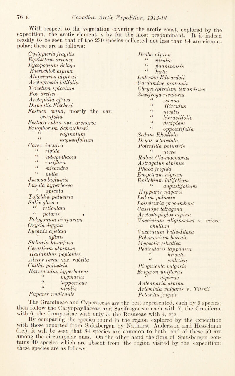 With respect to the vegetation covering the arctic coast, explored by the expedition, the arctic element is by far the most predominant. It is indeed readily to be seen that of the 230 species collected not less than 84 are circum¬ polar; these are as follows: Cystopteris fragilis Equisetum arvense Lycopodium Selago Hierochloe alpina Alopecurus alpinus Arctagrostis latifolia Trisetum spicatum Poa arctica Arctophila effusa Dupontia Fischeri Festuca ovina, mostly the var. hrevifolia Festuca rubra var. arenaria Eriophorum Scheuchzeri “ vaginatum “ angustifolium Car ex incur v a rigida suhspathacea rariflora “ misandra “ pulla Juncus biglumis Luzula hyperborea spicata Tofieldia palustris Salix glauca reticulata “ polaris • Polygonum viviparum Oxyria digyna Lychnis apetala ‘‘ affinis Stellaria humifusa Cerastium alpinum Halianthus peploides Alsine verna var. rubella Caltha palustris Ranunculus hyperboreus “ pygmaeus “ lapponicus “ nivalis Papaver nudicaule Draba alpina “ nivalis “ fladnizensis hirta Eutrema Edwardsii - Cardamine pratensis Chrysosplenium tetrandrum Saxifraga rivularis cernua Hir cuius “ nivalis hieraciifolia decipiens oppositifolia Sedum Rhodiola Dryas octopetala Potentilla palustris “ nivea Rubus Chamaemorus Astragalus alpinus Phaca frigida Empetrum nigrum Epilobium latifolium angustif olium Hippuris vulgaris Ledum palustre Loiseleuria procumbens Cassiope tetragona Arctostaphylos alpina Vaccinium uliginosum v. micro- phyllum Vaccinium Vitis-Idaea Polemonium boreale Myosotis silvatica Pedicularis lapponica ‘‘ hirsuta “ sudetica Pinguicula vulgaris Erigeron uniflorus alpinus Antennaria alpina Artemisia vulgaris v. Tilesii Petasites frigida The Gramineae and Cyperaceae are the best represented, each by 9 species; then follow the Caryophyllaceae and Saxifragaceae each with 7, the Cruciferae with 6, the Compositae with only 5, the Rosaceae with 4, etc. By comparing the species found in the region explored by the expedition with those reported from Spitzbergen by Nathorst, Andersson and Hesselman (l.c.), it will be seen that 84 species are common to both, and of these 59 are arnong the circumpolar ones. On the other hand the flora of Spitzbergen con¬ tains 40 species which are absent from the region visited by the expedition: these species are as follows: