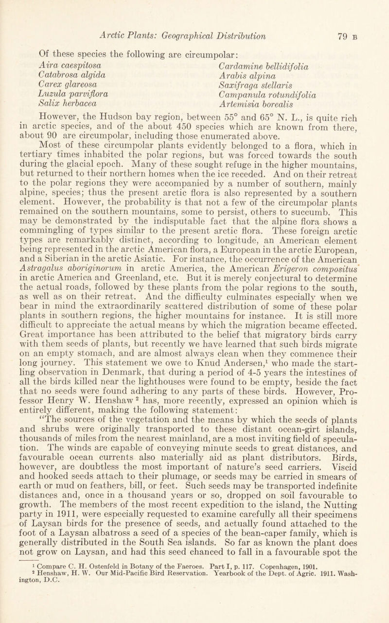 Of these species the following are circumpolar: Air a caespitosa Cardamine hellidifolia Arahis alpina Saxifraga stellaris Campamda rotundifolia Artemisia borealis Catabrosa algida Carex glareosa Luzula parviflora Salix herbacea However, the Hudson bay region, between 55° and 65° N. L., is quite rich in arctic species, and of the about 450 species which are known from there, about 90 are circumpolar, including those enumerated above. Most of these circumpolar plants evidently belonged to a flora, which in tertiary times inhabited the polar regions, but was forced towards the south during the glacial epoch. Many of these sought refuge in the higher mountains, but returned to their northern homes when the ice receded. And on their retreat to the polar regions they were accompanied by a number of southern, mainly alpine, species; thus the present arctic flora is also represented by a southern element. However, the probability is that not a few of the circumpolar plants remained on the southern mountains, some to persist, others to succumb. This may be demonstrated by the indisputable fact that the alpine flora shows a commingling of types similar to the present arctic flora. These foreign arctic types are remarkably distinct, according to longitude, an American element being represented in the arctic American flora, a European in the arctic European, and a Siberian in the arctic Asiatic. For instance, the occurrence of the American Astragalus aboriginorum in arctic America, the American Erigeron compositus' in arctic America and Greenland, etc. But it is merely conjectural to determine the actual roads, followed by these plants from the polar regions to the south, as well as on their retreat. And the difficulty culminates especially when we bear in mind the extraordinarily scattered distribution of some of these polar plants in southern regions, the higher mountains for instance. It is still more difficult to appreciate the actual means by which the migration became effected. Great importance has been attributed to the belief that migratory birds carry with them seeds of plants, but recently we have learned that such birds migrate on an empty stomach, and are almost always clean when they commence their long journey. This statement we owe to Knud Andersen,’^ who made the start¬ ling observation in Denmark, that during a period of 4-5 years the intestines of all the birds killed near the lighthouses were found to be empty, beside the fact that no seeds were found adhering to any parts of these birds. However, Pro¬ fessor Henry W. Henshaw ^ has, more recently, expressed an opinion which is entirely different, making the following statement: ^‘The sources of the vegetation and the means by which the seeds of plants and shrubs were originally transported to these distant ocean-girt islands, thousands of miles from the nearest mainland, are a most inviting field of specula¬ tion. The winds are capable of conveying minute seeds to great distances, and favourable ocean currents also materially aid as plant distributors. Birds, however, are doubtless the most important of nature’s seed carriers. Viscid and hooked seeds attach to their plumage, or seeds may be carried in smears of earth or mud on feathers, bill, or feet. Such seeds may be transported indefinite distances and, once in a thousand years or so, dropped on soil favourable to growth. The members of the most recent expedition to the island, the Nutting party in 1911, were especially requested to examine carefully all their specimens of Laysan birds for the presence of seeds, and actually found attached to the foot of a Laysan albatross a seed of a species of the bean-caper family, which is generally distributed in the South Sea islands. So far as known the plant does not grow on Laysan, and had this seed chanced to fall in a favourable spot the 1 Compare C. H. Ostenfeld in Botany of the Faeroes. Part I, p. 117. Copenhagen, 1901. 2 Henshaw, H. W. Our Mid-Pacific Bird Reservation. Yearbook of the Dept, of Agric. 1911. Wash¬ ington, D.C.