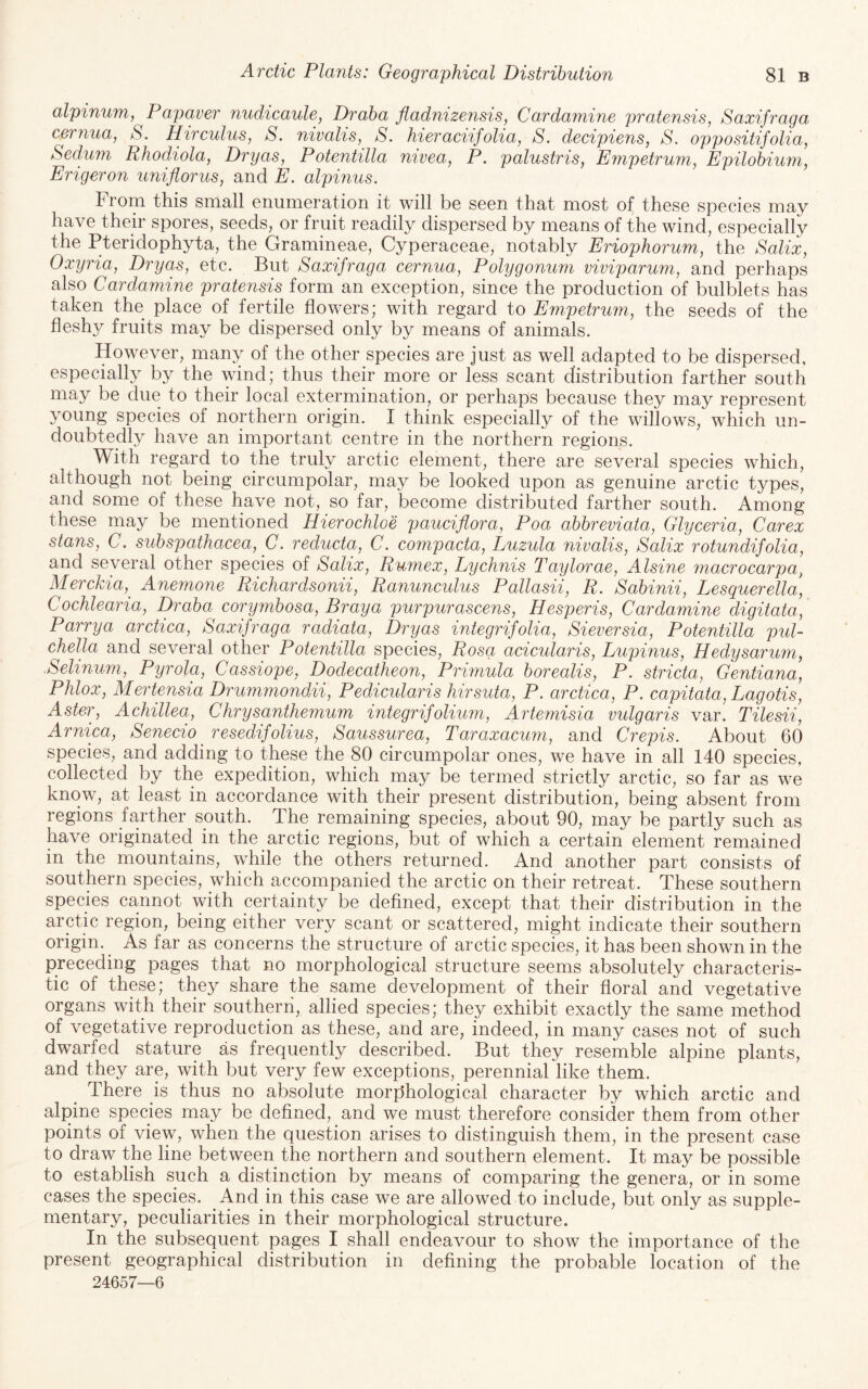 alpinum, Papaver nudicaule, Draba fladnizensis, Cardamine pratensis, Saxifraga cernua, S. Hircuius, S. nivalis, S. hieraciifolia, S. decipiens, S. oppositifolia, Sedum Rhodiola, Dryas, Potentilla nivea, P. palustris, Empetrum, Epilobium, Erigeron uniflorus, and E. alpinus. From this small enumeration it will be seen that most of these species may have their spores, seeds, or fruit readily dispersed by means of the wind, especially the Pteridophyta, the Gramineae, Cyperaceae, notably Eriophorum, the Salix, Oxyria, Drycts, etc. But Saxifraga cernua. Polygonum viviparum, and perhaps also Cardamine pratensis form an exception, since the production of bulblets has taken the place of fertile flowers; with regard to Empetrum, the seeds of the fleshy fruits may be dispersed only by means of animals. However, many of the other species are just as well adapted to be dispersed, especially by the wind; thus their more or less scant distribution farther south may be due to their local extermination, or perhaps because they may represent young species of northern origin. I think especially of the willows, which un¬ doubtedly have an important centre in the northern regions. With regard to the truly arctic element, there are several species which, although not being circumpolar, may be looked upon as genuine arctic types, and some of these have not, so far, become distributed farther south. Among these may be mentioned Hierochloe pauciflora, Poa abbreviata, Glyceria, Carex stans, C. subspaihacea, C. reducta, C. compacta, Luzula nivalis, Salix rotundifolia, and several other species of Salix, Rumex, Lychnis Taylorae, Alsine macrocarpa, Merckia, Ane^none Richardsonii, Ranunculus Pallasii, R. Sabinii, Lesquerella, Cochlearia, Draba corymbosa, Bray a purpurascens, Hesperis, Cardamine digitata, Parrya arctica, Saxifraga radiata, Dryas inlegrifolia, Sieversia, Potentilla pid- chella and several other Potentilla species, Rosa acicularis, Lupinus, Hedysarum, .Selinum, Pyrola, Cassiope, Dodecatheon, Primula borealis, P. stricta, Gentiana, Phlox, Mertensia Drummondii, Pedicularis hirsuta, P. arctica, P. capitata, Lagotis, Aster, Achillea, Chrysanthemum integrifolium, Artemisia vulgaris var. Tilesii, Arnica, Senecio resedifolius, Saussurea, Taraxacum, and Crepis. About 60 species, and adding to these the 80 circumpolar ones, we have in all 140 species, collected by the expedition, which may be termed strictly arctic, so far as we know, at least in accordance with their present distribution, being absent from regions farther sputh. The remaining species, about 90, may be partly such as have originated in the arctic regions, but of which a certain element remained in the mountains, while the others returned. And another part consists of southern species, which accompanied the arctic on their retreat. These southern species cannot with certainty be defined, except that their distribution in the arctic region, being either very scant or scattered, might indicate their southern origin. ^ As far as concerns the structure of arctic species, it has been shown in the preceding pages that no morphological structure seems absolutely characteris¬ tic of these; they share the same development of their floral and vegetative organs with their southern, allied species; they exhibit exactly the same method of vegetative reproduction as these, and are, indeed, in many cases not of such dwarfed stature as frequently described. But they resemble alpine plants, and they are, with but very few exceptions, perennial like them. There is thus no absolute morphological character by which arctic and alpine species may be defined, and we must therefore consider them from other points of view, when the question arises to distinguish them, in the present case to draw the line between the northern and southern element. It may be possible to establish such a distinction by means of comparing the genera, or in some cases the species. And in this case we are allowed to include, but only as supple¬ mentary, peculiarities in their morphological structure. In the subsequent pages I shall endeavour to show the importance of the present geographical distribution in defining the probable location of the 24657—6