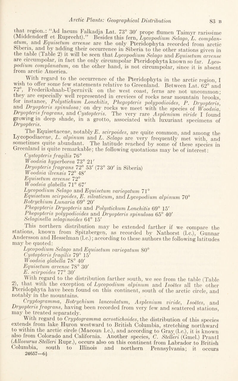 lacum Falkadja Lat. 73° 30^ prope fliimen Taimyr rarissime (Middendorff et Ruprecht). Besides this fern, Lycopodium Selago, L. complan- atum,^ and Equisetum arvense are the only Pteridophyta recorded from arctic Siberia, and by adding their occurrence in Siberia to the other stations given in the table (Table 2) it will be seen that Lycopodium Selago and Equisetujn arvense are circumpolar, in fact the only circumpolar Pteridophyta known so far. Lyco¬ podium complanatum, on the other hand, is not circumpolar, since it is absent from arctic America. With regard to the occurrence of the Pteridophyta in the arctic region, I wish to offer some few statements relative to Greenland. Between Lat. 62° and ^2 , Fiederikshaab-Upernivik on the west coast, ferns are not uncommon* they are especially well represented in crevices of rocks near mountain brooks, foi instance, Polystichum Lonchitis, Phegopteris polypodioides, P. Dryopteris, and Dryopteris spinulosa; on dry rocks we meet with the species of Woodsici, Dryopteris fragrans, rind Cystopteris. The very rare Asplenium, viride I found growing in deep shade, in a grotto, associated with luxuriant specimens of Dryopteris. The Equisetaceae, notably F/. scirpoides, are quite common, and among the Lycopodiaceae, L. alpinum and L. Selago are very frequently met with, and sometimes quite abundant. The latitude reached by some of these species in Greenland is quite remarkable; the following quotations may be of interest: Cystopteris fragilis 76° Woodsia hyperborea 73° 21' Dryopteris fragrans 72° 53' (73° 30' in Siberia) Woodsia ilvensis 72° 48' Equisetum arvense 72° Woodsia glabella 71° 67' Lycopodium Selago and Equisetum variegatum 71° Equisetum scirpoides, E. silvaticum, and Lycopodium alpinum 70° Botrychium Lunaria 69° 20' Phegopteris Dryopteris and Polystichum Lonchitis 69° 15' Phegopteris polypodioides and Dryopteris spinulosa 65° 40' Selaginella selaginoides 64° 15' This northern distribution may be extended farther if we compare the stations, known from Spitzbergen, as recorded by Nathorst (l.c.), Gunnar Andersson and Hesselman (l.c.); according to these authors the following latitudes may be quoted: Lycopodium Selago and Equisetum variegatum 80° Cystopteris fragilis 79° 15' Woodsia glabella 78° 40' Equisetum arvense 78° 30' E. scirpoides 77° 30' With regard to the distribution farther south, we see from the table (Table 2), that with the exception of Lycopodium alpinum and Isoetes all the other Pteridophyta have been found on this continent, south of the arctic circle, and notably in the mountains. Cryptogramma, Botrychium lanceolatum, Asplenium viride, Isoetes, and Dryopteris fragrans, having been recorded from very few and scattered stations, may be treated separately. With regard to Cryptogramma acrostichoides, the distribution of this species extends from lake Huron westward to British Columbia, stretching northward to within the arctic circle (Macoun l.c.), and according to Gray (l.c.), it is known also from Colorado and California. Another species, C. Stelleri (Gmel.) Prantl {Allosurus Stelleri Bupr.), occurs also on this continent from Labrador to British Columbia, south to Illinois and northern Pennsylvania; it occurs