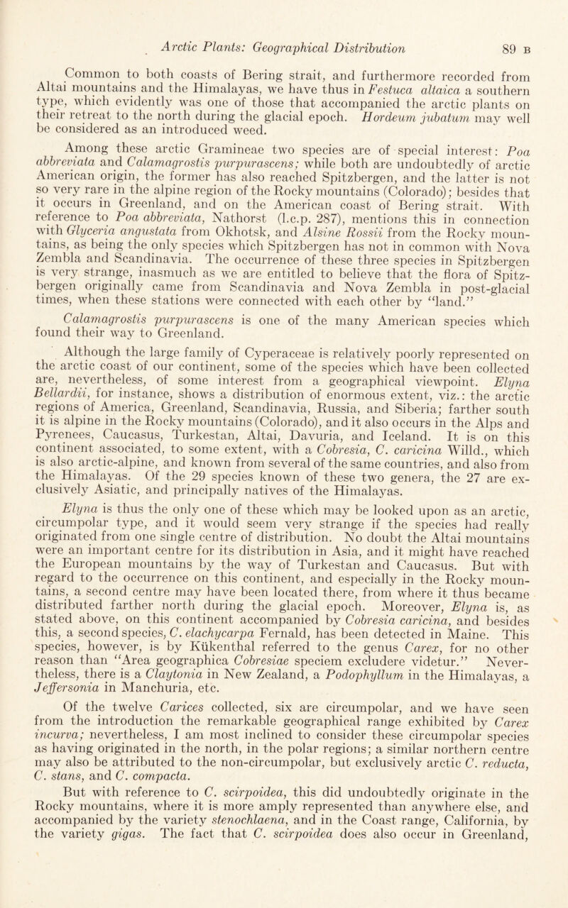 Common to both coasts of Bering strait, and furthermore recorded from Altai mountains and the Himalayas, we have thus in Festuca altaica a southern type, which evidently was one of those that accompanied the arctic plants on their retreat to the north during the glacial epoch. Hordeum jubatum may well be considered as an introduced weed. Among these arctic Gramineae two species are of special interest: Poa abbreviata a.nd Calamagrostis purpurascens; while both are undoubtedly of arctic American origin, the former has also reached Spitzbergen, and the latter is not so very rare in the alpine region of the Rocky mountains (Colorado); besides that it occurs in Greenland, and on the American coast of Bering strait. With reference to Poa abbreviata, Nathorst (l.c.p. 287), mentions this in connection with Glyceria angustata from Okhotsk, and Alsine Rossii from the Rocky moun¬ tains, as being the only species which Spitzbergen has not in common with Nova Zembla and Scandinavia. The occurrence of these three species in Spitzbergen is very strange, inasmuch as we are entitled to believe that the flora of Spitz¬ bergen originally came from Scandinavia and Nova Zembla in post-glacial times, when these stations were connected with each other by ‘fland.’’ Calamagrostis purpurascens is one of the many American species which found their way to Greenland. Although the large family of Cyperaceae is relatively poorly represented on the arctic coast of our continent, some of the species which have been collected are, nevertheless, of some interest from a geographical viewpoint. Elyna Bellardii, ioY instance, shows a distribution of enormous extent, viz.: the arctic regions of America, Greenland, Scandinavia, Russia, and Siberia; farther south it is alpine in the Rocky mountains (Colorado), and it also occurs in the Alps and Pyrenees, Caucasus, Turkestan, Altai, Davuria, and Iceland. It is on this continent associated, to some extent, with a Cobresia, C. caricina Willd., which is also arctic-alpine, and known from several of the same countries, and also from the Himalayas. Of the 29 species known of these two genera, the 27 are ex¬ clusively Asiatic, and principally natives of the Himalayas. Elyna is thus the only one of these which may be looked upon as an arctic, circumpolar type, and it would seem very strange if the species had really originated from one single centre of distribution. No doubt the Altai mountains were an important centre for its distribution in Asia, and it might have reached the European mountains by the way of Turkestan and Caucasus. But with regard to the occurrence on this continent, and especially in the Rocky moun¬ tains, a second centre may have been located there, from where it thus became distributed farther north during the glacial epoch. Moreover, Elyna is, as stated above, on this continent accompanied by Cobresia caricina, and besides this, a second species, C. elachycarpa Fernald, has been detected in Maine. This species, however, is by Kiikenthal referred to the genus Carex, for no other reason than ^‘Area geographica Cobresiae speciem excludere videtur.’^ Never¬ theless, there is a Claytonia in New Zealand, a Podophyllum in the Himalayas, a Jeffersonia in Manchuria, etc. Of the twelve Carices collected, six are circumpolar, and we have seen from the introduction the remarkable geographical range exhibited by Carex incurva; nevertheless, I am most inclined to consider these circumpolar species as having originated in the north, in the polar regions; a similar northern centre may also be attributed to the non-circumpolar, but exclusively arctic C. reducta, C. stans, and C. compacta. But with reference to C. scirpoidea, this did undoubtedly originate in the Rocky mountains, where it is more amply represented than anywhere else, and accompanied by the variety stenochlaena, and in the Coast range, California, by the variety gigas. The fact that C. scirpoidea does also occur in Greenland,