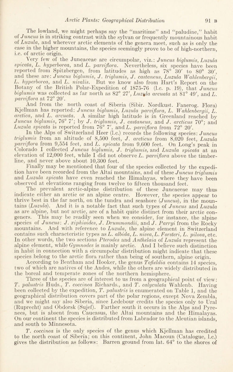 The lowland, we might perhaps say the ‘hnaritime^’ and ^^paludine,” habit of Juncus is in striking contrast with the sylvan or frequently mountainous habit of Luzula, and wherever arctic elements of the genera meet, such as is only the case in the higher mountains, the species seemingly prove to be of high-northern, i.e. of arctic origin. Very few of the Juncaceae are circumpolar, viz.: Juncus higlumis, Luzula spicata, L. hyperhorea, and L. parviflora. Nevertheless, six species have been reported from Spitzbergen, from latitudes as high as 78° 30' to 80° 30', and these are: Juncus higlumis, J. triglumis, J. castaneus, Luzula Wahlenbergii, L. hyperhorea, and L. nivalis. But we know also from Hart's Report on the Botany of the British Polar-Expedition of 1875-76 (l.c. p. 19), that Juncus higlumis was collected as far north as 82° 27', Luzula arcuata at 81° 49', and L. parviflora at 72° 20'. And from the north coast of Siberia (Sibir. Nordkust. Fanerog. Flora) Kjellman has reported: Juncus higlumis, Luzula parviflora, L. Wahlenhergii, L. arctica, and L. arcuata. A similar high latitude is in Greenland reached by Juncus higlumis, 76° 7'; by J. triglumis, J. castaneus, and J. arcticus 70°; and Luzula spicata is reported from 76° 7', andL. parviflora from 72° 20'. In the Alps of Switzerland Heer (l.c.) records the following species: Juncus triglumis fromx an altitude of 8,500 feet, J. arcticus from 8,020 feet, Luzula parviflora from 9,554 feet, and L. spicata from 9,600 feet. On Long's peak in Colorado I collected Juncus higlumis, J. triglumis, and Luzula spicata at an elevation of 12,000 feet, while I did not observe L. parviflora above the timber- line, and never above about 10,300 feet. Finally may be mentioned that four of the species collected by the expedi¬ tion have been recorded from the Altai mountains, and of these Juncus triglumis and Luzula spicata have even reached the Himalayas, where they have been observed at elevations ranging from twelve to fifteen thousand feet. The prevalent arctic-alpine distribution of these Juncaceae may thus indicate either an arctic or an alpine centre. However, the species appear to thrive best in the far north, on the tundra and seashore (Juncus), in the moun¬ tains (Luzula). And it is a notable fact that such types of Juncus and Luzula as are alpine, but not' arctic, are of a habit quite distinct from their arctic con¬ geners. This may be readily seen when we consider, for instance, the alpine species of Juncus: J. xiphioides, J. Drummondii, and J. Parryi from the Rocky mountains. And with reference to Luzula, the alpine element in Switzerland contains such characteristic types asL. alhida, L. nivea,L. Forsteri, L. pilosa, etc. In other words, the two sections P ter odes and Anthelaia of Luzula represent the alpine element, while Gyynnodes is mainly arctic. And I believe such distinction in habit in connection with a circumpolar distribution might indicate that these species belong to the arctic flora rather than being of southern, alpine origin. According to Bentham and Hooker, the genus Tofleldia contains 14 species, two of which are natives of the Andes, while the others are widely distributed in the boreal and temperate zones of the northern hemisphere. Three of the species are of interest to us from a geographical point of view: T. palustris Huds., T. coccinea Richards., and T. calyculata Wahlenb. Having been collected by the expedition, T. palustris is enumerated on Table 1, and the geographical distribution covers part of the polar regions, except Nova Zembla, and we might say also Siberia, since Ledebour credits the species only to Ural (Ruprecht) and Obdorsk (Sujef). Farther south it occurs in the Alps and Pyre¬ nees, but is absent from Caucasus, the Altai mountains and the Himalayas. On our continent the species is distributed from Labrador to the Aleutian islands, and south to Minnesota. T. coccinea is the only species of the genus which Kjellman has credited to the north coast of Siberia; on this continent, John Macoun (Catalogue, l.c.) gives the distribution as follows: Barren ground from lat. 64° to the shores of