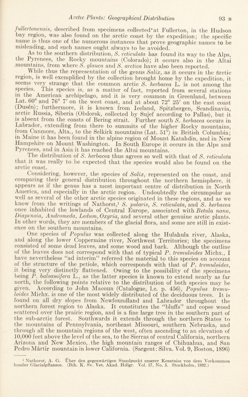 fullertonensis, described from specimens collected*at Fullerton, in the Hudson bay region, was also found on the arctic coast by the expedition; the specific name is thus one of the numerous instances that prove geographic names to be misleading, and such names ought always to be avoided. As to the southern distribution, S. reticulata has found its way to the Alps, the Pyrenees, the Rocky mountains (Colorado); it occurs also in the Altai .mountains, from where glauca and S. arctica have also been reported. ^ Awhile thus the representation of the genus Salix,.SiS it occurs in the 5,rctic region, is well exemplified by the collection brought home by the expedition, it seerns very strange that the common arctic S. herhacea L. is not among the species. This species is, as a matter of fact, reported from several stations in the ^American archipelago, and it is very common in Greenland, between Lat. 60 and 76 7' on the west coast, and at about 72° 25^ on the east coast (Dusen); furthermore, it is known from Iceland, Spitzbergen, Scandinavia, arctic Russia, Siberia (Obdorsk, collected by Sujef according to Pallas), but it is absent from the coasts of Bering strait. Further south S, herhacea occurs in Labrador, extending from there to summits of the higher Rocky mountains, from Canmore, Alta., to the Selkirk mountains (Lat. 51°) in British Columbia; in Maine it has been found in the alpine region of Mount Katahdin, and in New Hampshire on Mount Washington. In South Europe it occurs in the Alps and Pyrenees, and in Asia it has reached the Altai mountains. The distribution of S. herhacea thus agrees so well with that of S. reticulata that it was really to be expected that the species would also be found on the arctic coast. Considering, however, the species of Salix, represented on the coast, and comparing their general distribution throughout the northern hemisphere, it appears as if the genus has a most important centre of distribution in North America, and especially in the arctic region. Undoubtedly the circumpolar as well as several of the other arctic species originated in these regions, and as we know from the writings of Nathorst,^ S. polaris, S. reticulata, and S. herhacea once inhabited the lowlands of Central Europe, associated with Betula nana, Diapensia, Andromeda, Ledum, Oxyria, and several other genuine arctic plants. In other words, they are members of the glacial flora, and some are still in exist¬ ence on the southern mountains. One species of Populus was collected along the Hulahula river, Alaska, and along the lower Coppermine river, Northwest Territories; the specimens consisted of some dead leaves, and some wood and bark. Although the outline of the leaves does not correspond with that of typical P. tremuloides Michx., I have nevertheless ^‘ad interim’^ referred the material to this species on account of the structure of the petiole, which corresponds with that of P. tremuloides, it being very distinctly flattened. Owing to the possibility of the specimens being P. halsamifera L., as the latter species is known to extend nearly as far north, the following points relative to the distribution of both species may be given. According to John Macoun (Catalogue, l.c. p. 456), Populus tremu¬ loides Michx. is one of the most widely distributed of the deciduous trees. It is found on all dry slopes from Newfoundland and Labrador throughout the northern forest region to Alaska. It constitutes the “bluffs” and copse wood scattered over the prairie region, and is a fine large tree in the southern part of the sub-arctic forest. Southwards it extends through the northern States to the mountains of Pennsylvania, northeast Missouri, southern Nebraska, and through all the mountain regions of the west, often ascending to an elevation of 10,000 feet above the level of the sea, to the Sierras of central California, northern Arizona and New Mexico, The high mountain ranges of Chihuahua, and San Pedro Martir mountain in lower California. (Sargent: Silva. Vol. 9, Boston, 1896) ^ Nathorst, A. G. fossiler Glacialpflanzen. liber den gegenwartigen Standpunkt unserer Kenntniss von dem Vorkommen (Bih. K. Sv. Vet. Akad. Hdlgr. Vol. 17, No. 5. Stockholm, 1892.)