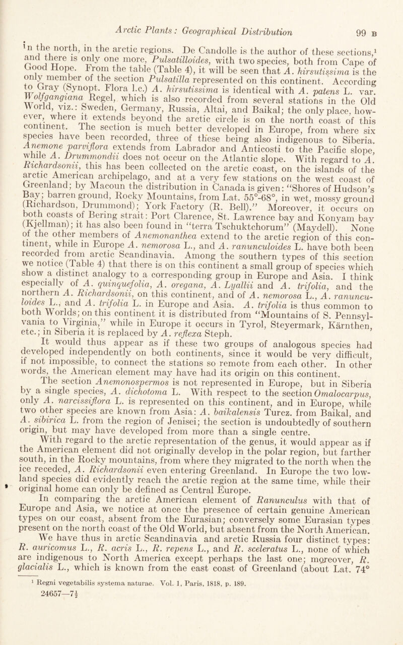 • in the arctic regions. De Candolle is the author of these sections/ and ti^re is only one more, Pulsatilloides, with two species, both from Cape of 00 the table (Table 4), it will be seen that A. hirsutissima is the only member of the section Pulsatilla represented on this continent. ' According to Gray (Synopt. Flora he.) A. hirsutissima is identical with A. patens L. var. 1 ’ which is also recorded from several stations in the Old World, VIZ.: Sweden, Germany, Russia, Altai, and Baikal; the only place, how- e\er, where it extends beyond the arctic circle is on the north coast of this contmeiR. The section is much better developed in Europe, from where six species have been recorded, three of these being also indigenous to Siberia. Anemone parvifiora extends from Labrador and Anticosti to the Pacific slope while A Drummondii does not occur on the Atlantic slope. With regard to A. Kichardsonii, this has been collected on the arctic coast, on the islands of the arctic American archipelago, and at a very few stations on the west coast of Greenland; by Macoun the distribution in Canada is given: ''Shores of Hudson’s Bay ; barren ground. Rocky Mountains, from Lat. 55°-68°, in wet, mossy ground (Richardson, Drummond); York Factory (R. Bell).” Moreover, it occurs on Bering strait: Port Clarence, St. Lawrence bay and Konyam bay (Rjellman); it has also been found in terra Tsehuktehorum” (Maydell). None of the other members of Anemonanthea extend to the arctic region of this con¬ tinent, while in Europe A. nemorosa L., and A. ranunculoides L. have both been recorded from arctic Scandinavia. Among the southern types of this section we notice (Table 4) that there is on this continent a small group of species which show a distinct analogy to a corresponding group in Europe and Asia. I think especially of A. quinquefolia, A. oregana, A. Lyallii and A. trifolia, and the northern A. Richard.sonii, on this continent, and of A. nemorosa L., A. ranuncu~ loidesD., and A. trifolia L. in Europe and Asia. A. trifolia is thus common to both Worlds; on this continent it is distributed from Mountains of S. Pennsyl¬ vania to Virginia,” while in Europe it occurs in Tyrol, Steyermark, Karnthen, etc.; in Siberia it is replaced by A. reflexa Steph. It would thus appear as if these two groups of analogous species had developed independently on both continents, since it would be very difficult, if not impossible, to connect the stations so remote from each other. In other words, the American element may have had its origin on this continent. The section Anemonospermos is not represented in Europe, but in Siberia by a single species, A. dichotoma L. With respect to the section Omalocarpus, only A. narcissiflora L. is represented on this continent, and in Europe, while two other species are known from Asia: A. haikalensis Turez. from Baikal, and A. sihirica L. from the region of Jenisei; the section is undoubtedly of southern origin, but may have developed from more than a single centre. With regard to the arctic representation of the genus, it would appear as if the Arnerican element did not originally develop in the polar region, but farther south, in the Rocky mountains, from where they migrated to the north when the ice receded, A. Richardsonii even entering Greenland. In Europe the two low¬ land species did evidently reach the arctic region at the same time, while their original home can only be defined as Central Europe. In comparing the arctic American element of Ranunculus with that of Europe and Asia, we notice at once the presence of certain genuine American types on our coast, absent from the Eurasian; conversely some Eurasian types present on the north coast of the Old World, but absent from the North American. We have thus in arctic Scandinavia and arctic Russia four distinct types: R. auricomus L., R. acris L., R. repens L., and R. sceleratus L., none of which are indigenous to North America except perhaps the last one; moreover, R. glacialis L., which is known from the east coast of Greenland (about Lat. 74° 1 Regni vegetabilis systema naturae. Vol. 1, Paris, 1818, p. 189.