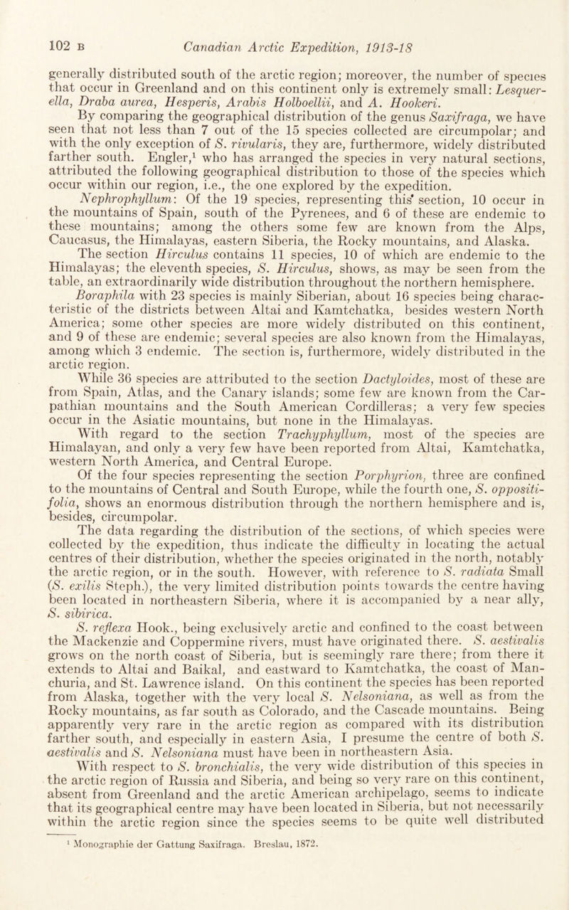generally distributed south of the arctic region; moreover, the number of species that occur in Greenland and on this continent only is extremely small: Lesquer- ella, Dr aha aurea, Hesperis, Arahis Holhoellii, and A. Hookeri. By comparing the geographical distribution of the genus Saxifraga, we have seen that not less than 7 out of the 15 species collected are circumpolar; and with the only exception of S. rivularis, they are, furthermore, widely distributed farther south. Engler,^ who has arranged the species in very natural sections, attributed the following geographical distribution to those of the species which occur within our region, i.e., the one explored by the expedition. Nephrophyllum: Of the 19 species, representing this* section, 10 occur in the mountains of Spain, south of the Pyrenees, and 6 of these are endemic to these mountains; among the others some few are known from the Alps, Caucasus, the Himalayas, eastern Siberia, the Rocky mountains, and Alaska. The section Hirculus contains 11 species, 10 of which are endemic to the Himalayas; the eleventh species, S. Hirculus, shows, as may be seen from the table, an extraordinarily wide distribution throughout the northern hemisphere. Boraphila with 23 species is mainly Siberian, about 16 species being charac¬ teristic of the districts between Altai and Kamtchatka, besides western North America; some other species are more widely distributed on this continent, and 9 of these are endemic; several species are also known from the Himalayas, among which 3 endemic. The section is, furthermore, widely distributed in the arctic region. While 36 species are attributed to the section Dactyloides, most of these are from Spain, Atlas, and the Canary islands; some few are known from the Car¬ pathian mountains and the South American Cordilleras; a very few species occur in the Asiatic mountains, but none in the Himalayas. With regard to the section Trachyphyllum, most of the species are Himalayan, and only a very few have been reported from Altai, Kamtchatka, western North America, and Central Europe. Of the four species representing the section Porphyrion, three are confined to the mountains of Central and South Europe, while the fourth one, S. oppositi- folia, shows an enormous distribution through the northern hemisphere and is, besides, circumpolar. The data regarding the distribution of the sections, of which species were collected by the expedition, thus indicate the difficulty in locating the actual centres of their distribution, whether the species originated in the north, notably the arctic region, or in the south. However, with reference to S. radiata Small (aS. exilis Steph.), the very limited distribution points towards the centre having been located in northeastern Siberia, where it is accompanied by a near ally, S. sibirica. S. reflexa Hook., being exclusively arctic and confined to the coast between the Mackenzie and Coppermine rivers, must have originated there. S. aestivalis grows on the north coast of Siberia, but is seemingly rare there; from there it extends to Altai and Baikal, and eastward to Kamtchatka, the coast of Man¬ churia, and St. Lawrence island. On this continent the species has been reported from Alaska, together with the very local S. Nelsoniana, as well as from the Rocky mountains, as far south as Colorado, and the Cascade mountains. Being apparently very rare in the arctic region as compared with its distribution farther south, and especially in eastern Asia, I presume the centre of both S. aestivalis and S. Nelsoniana must have been in northeastern Asia. With respect to S. bronchialis, the very wide distribution of this species in the arctic region of Russia and Siberia, and being so very rare on this continent, absent from Greenland and the arctic American archipelago, seems to indicate that its geographical centre may have been located in Siberia, but not necessarily within the arctic region since the species seems to be quite well distributed ^ Monographie der Gattung Saxifraga. Breslau, 1872.