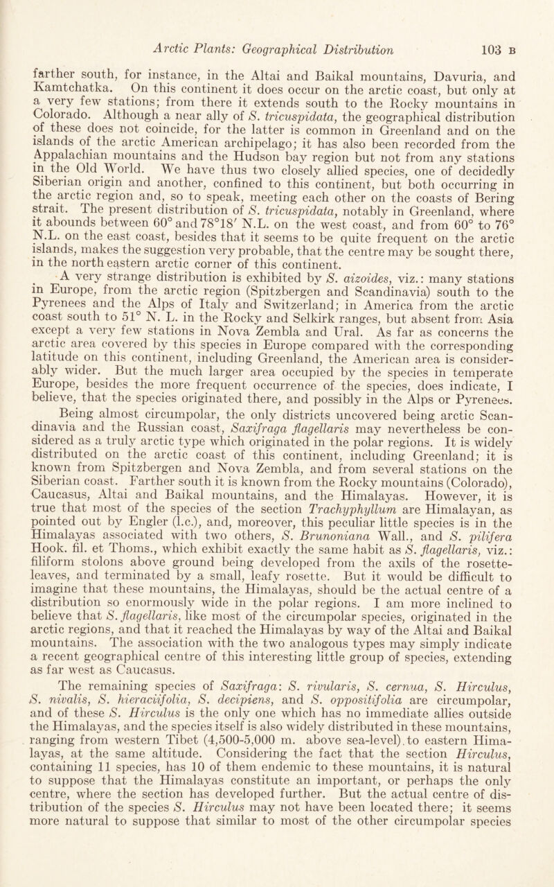 farther south, for instance, in the Altai and Baikal mountains, Davuria, and Kamtchatka. On this continent it does occur on the arctic coast, but only at a very few stations; from there it extends south to the Bocky mountains in Colorado. Although a near ally of S. tricuspidata, the geographical distribution of these does not coincide, for the latter is common in Greenland and on the islands of the arctic American archipelago; it has also been recorded from the Appalachian mountains and the Hudson bay region but not from any stations in the Old Woi’ld. We have thus two closely allied species, one of decidedly Siberian origin and another, confined to this continent, but both occurring in the arctic region and, so to speak, meeting each other on the coasts of Bering strait. The present distribution of S. tricuspidata^ notably in Greenland, where it abounds between 60°and78°18' N.L. on the west coast, and from 60° to 76° N.L. on the east coast, besides that it seems to be quite frequent on the arctic islands, makes the suggestion very probable, that the centre may be sought there, in the north eastern arctic corner of this continent. A very strange distribution is exhibited by S. oAzoides, viz.: many stations in Europe, from the arctic region (Spitzbergen and Scandinavia) south to the Pyrenees and the Alps of Italy and Switzerland; in America from the arctic coast south to 51° N. L. in the Rocky and Selkirk ranges, but absent from Asia except a very few stations in Nova Zembla and Ural. As far as concerns the arctic area covered by this species in Europe compared with the corresponding latitude on this continent, including Greenland, the American area is consider¬ ably wider. ^ But the much larger area occupied by the species in temperate Europe, besides the more frequent occurrence of the species, does indicate, I believe, that the species originated there, and possibly in the Alps or Pyrenees. Being almost circumpolar, the only districts uncovered being arctic Scan¬ dinavia and the Russian coast, Saxifraga flagellaris may nevertheless be con¬ sidered as a truly arctic type which originated in the polar regions. It is widely distributed on the arctic coast of this continent, including Greenland; it is known from Spitzbergen and Nova Zembla, and from several stations on the Siberian coast. Farther south it is known from the Rocky mountains (Colorado), Caucasus, Altai and Baikal mountains, and the Himalayas. However, it is true that most of the species of the section Trachyphyllum are Himalayan, as pointed out by Engler (l.c.), and, moreover, this peculiar little species is in the Himalayas associated with two others, S. Brunoniana Walk, and S. pilifera Hook. fil. et Thoms., which exhibit exactly the same habit as S. flagellaris, viz.: filiform stolons above ground being developed from the axils of the rosette- leaves, and terminated by a small, leafy rosette. But it would be difficult to imagine that these mountains, the Himalayas, should be the actual centre of a distribution so enormously wide in the polar regions. I am more inclined to believe that S. flagellaris, like most of the circumpolar species, originated in the arctic regions, and that it reached the Flimalayas by way of the Altai and Baikal mountains. The association with the two analogous types may simply indicate a recent geographical centre of this interesting little group of species, extending as far west as Caucasus. The remaining species of Saxifraga: S. rivularis, S. cernua, S. Hirculus, S. nivalis, S. hieraciifolia, S. decipiens, and S. oppositifolia are circumpolar, and of these S. Hirculus is the only one which has no immediate allies outside the Himalayas, and the species itself is also widely distributed in these mountains, ranging from western Tibet (4,500-5,000 m. above sea-level). to eastern Hima¬ layas, at the same altitude. Considering the fact that the section Hirculus, containing 11 species, has 10 of them endemic to these mountains, it is natural to suppose that the Himalayas constitute an important, or perhaps the only centre, where the section has developed further. But the actual centre of dis¬ tribution of the species S. Hirculus may not have been located there; it seems more natural to suppose that similar to most of the other circumpolar species