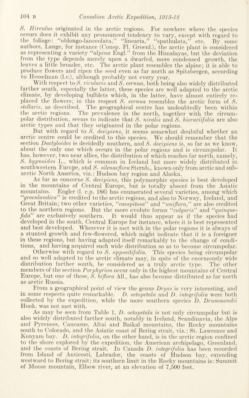 S. Hirculus originated in the arctic regions. For nowhere where the species occurs does it exhibit any pronounced tendency to vary, except with regard to the foliage: ‘'oblongo-lanceolata/' ‘dinearia/' “spathulata,” etc. By some authors, Lange, for instance (Consp. FI. GroenL), the arctic plant is considered as representing a variety “aZpfna Engl.’’ from the Himalayas, but the deviation from the type depends merely upon a dwarfed, more condensed growth, the leaves a little broader, etc. The arctic plant resembles the alpine; it is able to produce flowers and ripen the seed even as far north as Spitzbergen, according to Hesselman (l.c.), although probably not every year. With respect to S. rivutaris and S. cernua, both being also widely distributed farther south, especially the latter, these species are well adapted to the arctic climate, by developing bulblets which, in the latter, have almost entirely re¬ placed the flowers; in this respect S. cernua resembles the arctic form of S. stellaris, as described. The geographical centre has undoubtedly been within the arctic regions. The prevalence in the north, together with the circum¬ polar distribution, seems to indicate that S. nivalis and S. hieraciifolia are also arctic types and that they originated in the polar regions. But with regard to S. decipiens, it seems somewhat doubtful whether an arctic centre could be credited to this species. We should remember that the section Dactyloides is decidedly southern, and S. decipiens is, so far as we know, about the only one which occurs in the polar regions and is circumpolar. It has, however, two near allies, the distribution of which reaches far north, namel}^, S. hypnoides L., which is common in Iceland but more widely distributed in southwestern Europe, and S. silenaeflora Sternh., known only from arctic and sub¬ arctic North America, viz.: Hudson bay region and Alaska. As far as concerns S. decipiens, this polymorphic species is best developed in the mountains of Central Europe, but is totally absent from the Asiatic mountains. Engler (1. c.p. 186) has enumerated several varieties, among which ‘‘groenlandica” is credited to the arctic regions, and also to Norway, Iceland, and Great Britain; two other varieties, ^‘caespitosa” and “uniflora,’’ are also credited to the northern regions. But the more evolute forms “vulgaris” and “quinque- fida” are exclusively southern. It would thus appear as if the species had developed in the south. Central Europe for instance, where it is best represented and best developed. Wherever it is met with in the polar regions it is always of a stunted growth and few-flowered, which might indicate that it is a foreigner in these regions, but having adapted itself remarkably to the change of condi¬ tions,’ and having acquired such wide distribution so as to become circumpolar. Otherwise with regard to S. oppositifolia. This species being circumpolar and so well adapted to the arctic climate may, in spite of the enormously wade distribution farther south, be considered as a truly arctic type. The other members of the section Porphyrion occur only in the highest mountains of Central Europe, but one of these, S. hiflora AIL, has also become distributed as far north as arctic Russia. From a geographical point of view the genus Dryas is very interesting, and in some respects quite remarkable. D. octopetala and D. integrifolia were both collected by the expedition, while the more southern species D. Drumniondii Hook, was not met with. As may be seen from Table 1, D. octopetala is not only circumpolar but is also widely distributed farther south, notably in Iceland, Scandinavia, the Alps and Pyrenees, Caucasus, Altai and Baikal mountains, the Rocky mountains south to Colorado, and the Asiatic coast of Bering strait, viz.: St. Lawrence and Konyam bay. D. integrifolia, on the other hand, is in the arctic region confined to the shore explored by the expedition, the American archipelago, Greenland, and the coasts of Bering strait. In Canada D. integrifolia has been recorded from Island of Anticosti, Labrador, the coasts of Hudson bay, extending westward to Bering strait; its southern limit in the Rocky mountains is: Summit of Moose mountain. Elbow river, at an elevation of 7,500 feet.