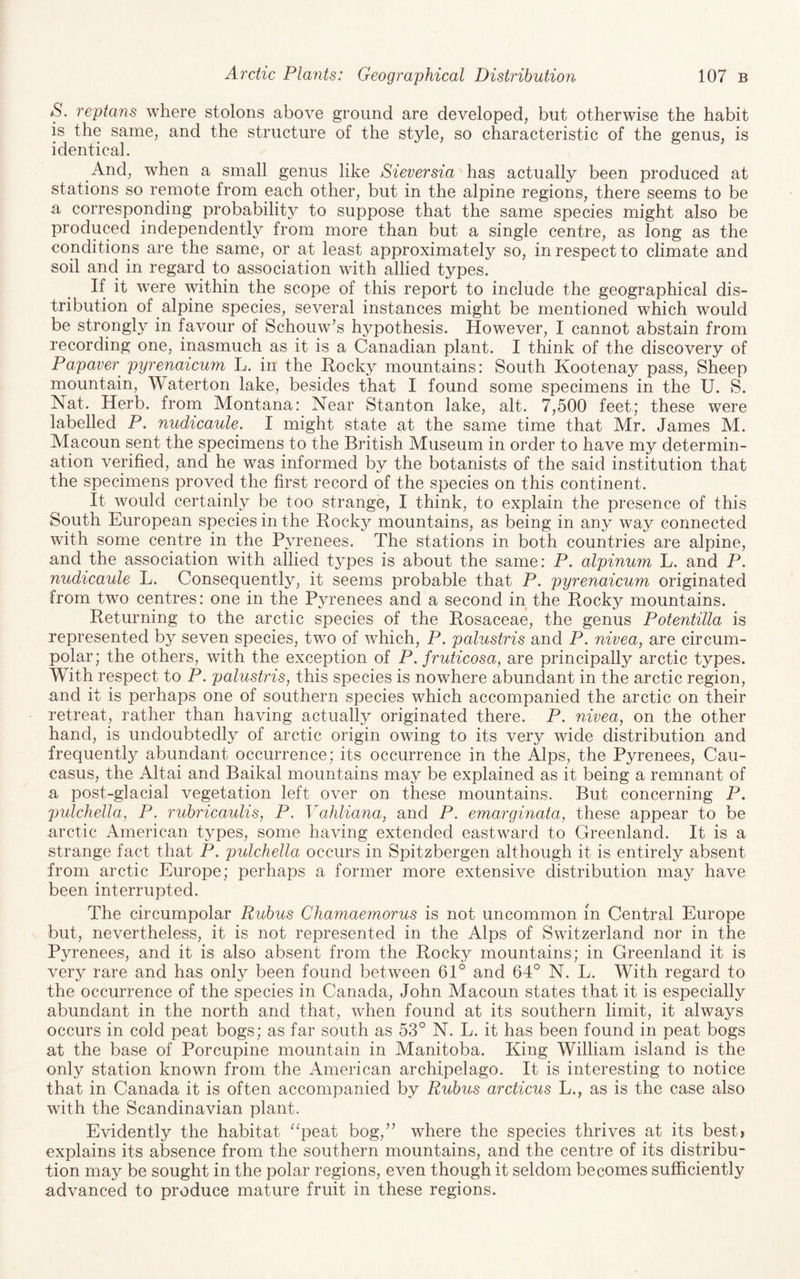 S. reptans where stolons above ground are developed, but otherwise the habit is the same, and the structure of the style, so characteristic of the genus, is identical. And, when a small genus like Sieversia has actually been produced at stations so remote from each other, but in the alpine regions, there seems to be a corresponding probability to suppose that the same species might also be produced independently from more than but a single centre, as long as the conditions are the same, or at least approximately so, in respect to climate and soil and in regard to association with allied types. If it were within the scope of this report to include the geographical dis¬ tribution of alpine species, several instances might be mentioned which would be strongly in favour of Schouw’s hypothesis. However, I cannot abstain from recording one, inasmuch as it is a Canadian plant. I think of the discovery of Papaver^ pyrenaicum L. in the Rocky mountains: South Kootenay pass. Sheep mountain, Waterton lake, besides that I found some specimens in the U. S. Nat. Herb, from Montana: Near Stanton lake, alt. 7,500 feet; these were labelled P. nudicaule. I might state at the same time that Mr. James M. Macoun sent the specimens to the British Museum in order to have my determin¬ ation verified, and he was informed by the botanists of the said institution that the specimens proved the first record of the species on this continent. It would certainly be too strange, I think, to explain the presence of this South European species in the Rocky mountains, as being in any way connected with some centre in the Pyrenees. The stations in both countries are alpine, and the association with allied types is about the same: P, alpinum L. and P. nudicaule L. Consequently, it seems probable that P. pyrenaicum originated from two centres: one in the Pyrenees and a second in the Rocky mountains. Returning to the arctic species of the Rosaceae, the genus Potentilla is represented by seven species, two of which, P. palustris and P. nivea, are circum¬ polar ; the others, with the exception of P. fruticosa, are principally arctic types. With respect to P. palustris, this species is nowhere abundant in the arctic region, and it is perhaps one of southern species which accompanied the arctic on their retreat, rather than having actually originated there. P. nivea, on the other hand, is undoubtedly of arctic origin owing to its very wide distribution and frequently abundant occurrence; its occurrence in the Alps, the Pyrenees, Cau¬ casus, the Altai and Baikal mountains may be explained as it being a remnant of a post-glacial vegetation left over on these mountains. But concerning P. pulchelJa, P. rubricaulis, P. Vahliana, and P. emargmata, these appear to be arctic American types, some having extended eastward to Greenland. It is a strange fact that P. pulchella occurs in Spitzbergen although it is entirely absent from arctic Europe; perhaps a former more extensive distribution may have been interrupted. The circumpolar Rubus Chamaemorus is not uncommon in Central Europe but, nevertheless, it is not represented in the Alps of Switzerland nor in the Pyrenees, and it is also absent from the Rocky mountains; in Greenland it is very rare and has only been found between 61° and 64° N. L. With regard to the occurrence of the species in Canada, John Macoun states that it is especially abundant in the north and that, when found at its southern limit, it always occurs in cold peat bogs; as far south as 53° N. L. it has been found in peat bogs at the base of Porcupine mountain in Manitoba. King William island is the only station known from the American archipelago. It is interesting to notice that in Canada it is often accompanied by Rubus arcticus L., as is the case also with the Scandinavian plant. Evidently the habitat ^‘peat bog,’’ where the species thrives at its best? explains its absence from the southern mountains, and the centre of its distribu¬ tion may be sought in the polar regions, even though it seldom becomes sufficiently advanced to produce mature fruit in these regions.
