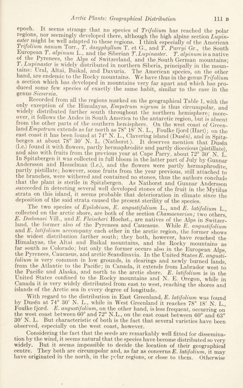 epoch. It seems^ strange that no species of Trifolium has reached the polar regions, nor seemingly developed there, although the high alpine section Lupin- ^IfJ might be well adapted to these regions. I think especially of the American Irijolium nanum ToTY., T. dasyphyllum T. et G., and T. Parryi Gr., the South hjUiopean T. alpinum L., and the Siberian T. Lupinaster. T. alpinum is a na,tive of the Pyrenees, the Alps of Switzerland, and the South German mountains; T. Lupinaster is widely distributed in northern Siberia, principally in the moun¬ tains: Ural, Altai, Baikal, and Davuria. The American species, on the other hand, are endemic to the Rocky mountains. We have thus in the genus Trifolium a section which has developed in mountains very far apart and which has pro¬ duced some few species of exactly the same habit, similar to the case in the genus Sieversia. Recorded from all the regions marked on the geographical Table 1, with the 1 Himalayas, Empetrum nigrum is thus circumpolar, and widely distributed farther south throughout the northern hemisphere; more¬ over, it follows the Andes in South America to the antarctic region, but is absent from the other parts of the southern hemisphere. On the west coast of Green¬ land Umpc/mm extends as far north as 78° 18' N. L., Foulke fjord (Hart); on the east coast it has been found at 74° N. L., Clavering island (Dusen), and in Spitz- bergen at about 78° 30' N. L. (Nathorst). It deserves mention that Dusen (l.c.) found it with flowers, partly hermaphrodite and partly dioecious (pistillate) and also^ with fruits from the previous year at Cape Parry, about 72° 30' N. l! In Spitzbergen it was collected in full bloom in the latter part of July by Gunnar Andersson and Hesselman (l.c.), and the flowws were partly hermaphrodite, partly pistillate; however, some fruits from the year previous, still attached to the branches, were withered and contained no stones, thus the authors conclude that the plant is sterile in Spitzbergen. As Nathorst and Gunnar Andersson succeeded in detecting several well developed stones of the fruit in the Mytilus strata^ on this island, it seems probable that deterioration in climate since the deposition of the said strata caused the present sterility of the species. The two species of Epilobium, E. angustifolium L., and E. latifolium L., collected on the arctic shore, are both of the section Chamaenerion; two others' E. Dodonaei Vilk, and E. Fleischeri Hochst., are natives of the Alps in Switzer¬ land, the former also of the Pyrenees and Caucasus. While E. angustifolium and E, latifolium^ accompany each other in the arctic region, the former shows the widest distribution farther south; they both, however, have reached the Himalayas, the Altai and Baikal mountains, and the Rocky mountains as far south as Colorado; but only the former occurs also in the European Alps, the Pyrenees, Caucasus, and arctic Scandinavia. In the United States E. angusti¬ folium is very common in low grounds, in clearings and newly burned lands, from the Atlantic to the Pacific; in Canada, it extends from Labrador west to the^ Pacific and Alaska, and north to the arctic shore. E. latifolium is in the United States confined to the Rocky mountains and N. E. Oregon, while in Canada it is very widely distributed from east to west, reaching the shores and islands of the Arctic sea in every degree of longitude. With regard to the distribution in East Greenland, E. latifolium was found by Dusen at 74° 30' N. L., while in West Greenland it reaches 78° 18' N. L., Foulke fjord. E. angustifolium, on the other hand, is less frequent, occurring on the west coast between 60° and 72° N.L., on the east coast between 60° and 63° 30' N. L. But characteristic of both is the fact that several varieties have been observed, especially on the west coast, however. Considering the fact that the seeds are remarkably well fitted for dissemina¬ tion by the wind, it seems natural that the species have become distributed so very widely. But it seems impossible to decide the location of their geographical centre. They both are circumpolar and, as far as concerns E. latifolium., it may have originated in the north, in the polar regions, or close to them. Otherwise