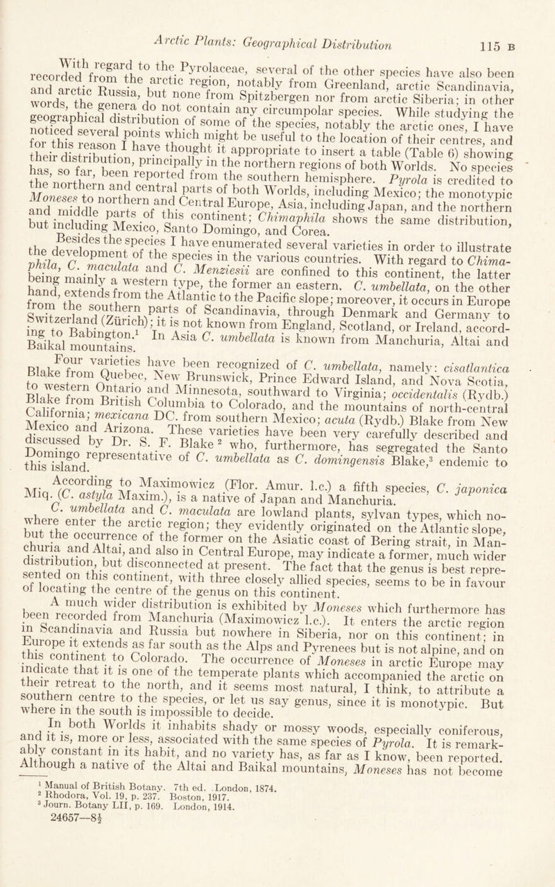 recorded several of the other species have also been and arctic R^ss^-« K, t Greenland, arctic Scandinavia, word^ the vener^^n T® ^pitzbergen nor from arctic Siberia; in other eeogranhical distWhi r coritain any circumpolar species. While studying the Sed Srfl no nt« arctic ones, I have for this reason 1^limro th useful to the location of their centres, and their distifbuHnn^nr- It appropriate to insert a table (Table 6) showing harso far been Venn ru® '■the™ regions of both Worlds. No species t^he northern anH ee^r 1^ ^ v® ®^hern hemisphere. Pgrola is credited to ilfonescfto LXrn anu Worlds, including Mexico; the monotypic and middle narts nf iu- Asia, including Japan, and the northern but includimr^MpYi'en „ *® Chimaphila shows the same distribution, the devSonmeni® nf+f ^ ‘'V® enumerated several varieties in order to illustrate vMa countries. With regard to Chima- beiL’ mai^v 1 wir'^ f‘ ^re confined to this continent, the latter hand Spends frnrit, Al^P®G^^® i?' ®astern. C. umbellata, on the other from’the southern 5?'® Pacific slope; moreover, it occurs in Europe SwitzerlandT/.WM^^i*® of Scandinavia, through Denmark and Germany to ing to BaMnfton ^ V ‘f ^nown from England, Scotland, or Ireland, accord- Baikal mountains' is known from Manchuria, Altai and Blakr*front^ifoK®* ^^-nV® '^® recognized of C. umbellata, namely: cisatlantica to wste^fW ®’ ^®'', Brunswick, Prince Edward Island, and Nova Scotia, Blake from^ivT n®*? ^“®®ta, southward to Virginia; occidentalis (Rydb.) Califtrn,^ ^^^“hia to Colorado, and the mountains of north-ceutral Mexico and Ar;Z“ southern Mexico; acuta (Rydb.) Blake from New discu^d h,r^n a ■ w^^®f®, ''f ®B®® have been very carefully described and discussed by Dr. S. _F. Blake ^ who, furthermore, has segregated the Santo th^rislMd!'^^'^'’*®^*'^^^'® umbellata as C. domingensis Blake,* endemic to (Flor Amur, l.c.) a fifth species, C. japonica q. (C. astyla Maxim.), is a native of Japan and Manchuria. where en’^r+l!^® ^5 are lowland plants, sylvan types, which no¬ hut the oeeLl^ arctic region; they evidently originated on the Atlantic slope, SurG a^d ®® d^ 1^® .‘^°™®'’ the Asiatic coast of Bering strait, in Man- dis^ribu^hl^h I’u- ^ V Central Europe, may indicate a former, much wider sented nn +h-^ disconnected at present. The fact that the genus is best repre- of locaW ^he®®”/“®“rVr'^'' *'‘'’'®® ®'?®*y ''hied species, seems to be in favour ot locating the centre of the genus on this continent. A much wider distribution is exhibited by Moneses which furthermore has inXaSf^ ^^“®huria (Maximowicz l.c.). It enters the arc™ regtn Fiirone d e I Russia but nowhere in Siberia, nor on this continent; in thil oLtinZZZ n ®^h as the Alps and Pyrenees but is not alpine, and on fndta+e*+h 1 Colorado. The occurrence of Moneses in arctic Europe may the ^re/^ 1* ^ ’fu®® temperate plants which accompanied the arctic on souther,^ 1*® the north, and it seems most natural, I think, to attribute a lYtiere ™ ®®*^''® to the speciBS, or let us say genus, since it is monotypic. But where m the south is impossible to decide. ^ end ^®**^ Worlds it inhabits shady or mossy woods, especially coniferous, e wt ee ’ “V®-®''-!®®?,’ ®'at®d with the same species of Pyrola. It is remark- Auu ®°®tant in its habit, and no variety has, as far as I know, been reported. _though a native of the Altai and Baikal mountains, Moneses has not become 1 Manual of British Botany. 7th ed. London, 1874. 2 Rhodora, Vol. 19, p. 237. Boston, 1917. 3 Journ. Botany LII, p. 169. London, 1914. 24657—81