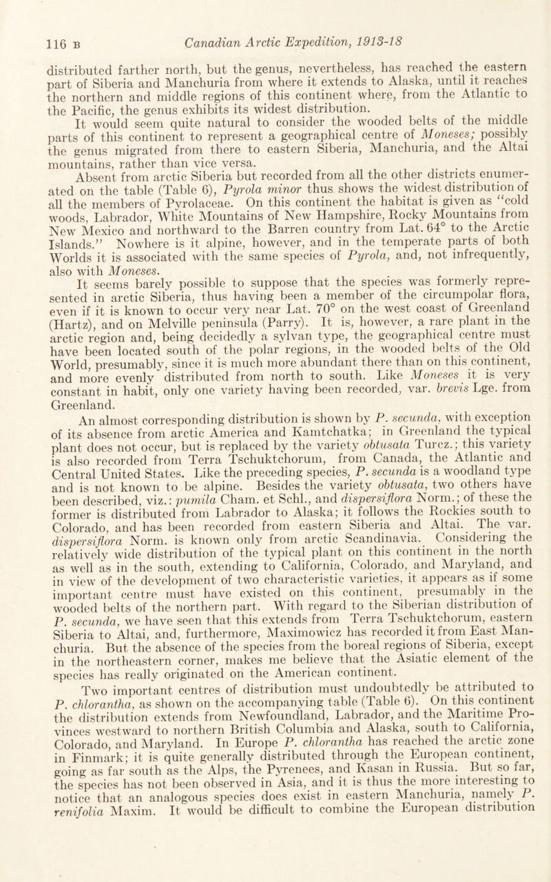 distributed farther north, but the genus, nevertheless, has reached the eastern part of Siberia and Manchuria from where it extends to Alaska, until it reaches the northern and middle regions of this continent where, from the Atlantic to the Pacific, the genus exhibits its widest distribution. It would seem quite natural to consider the wooded belts of the middle parts of this continent to represent a geographical centre of Moneses; possibly the genus migrated from there to eastern Siberia, Manchuria, and the Altai mountains, rather than vice versa. Absent from arctic Siberia but recorded from all the other districts enumer¬ ated on the table (Table 6), Pyrola minor thus shows the widest distribution of all the members of Pyrolaceae. On this continent the habitat is given as “cold woods, Labrador, White Mountains of New Hampshire, Rocky Mountains from New Mexico and northward to the Barren country from Lat. 64° to the Arctic Islands.'’ Nowhere is it alpine, however, and in the temperate parts of both Worlds it is associated with the same species of Pyrola, and, not infrequently, also with Moneses. It seems barely possible to suppose that the species was formerly repre¬ sented in arctic Siberia, thus having been a member of the circumpolar flora, even if it is known to occur very near Lat. 70° on the west coast of Greenland (Hartz), and on Melville peninsula (Parry). It is, however, a rare plant in the arctic region and, being decidedly a sylvan type, the geographical centre must have been located south of the polar regions, in the wooded belts of the Old World, presumably, since it is much more abundant there than on this continent, and more evenly distributed from north to south. Like Moneses it is very constant in habit, only one variety having been recorded, var. brevis Lge. from Greenland. An almost corresponding distribution is shown by P. secunda, with exception of its absence from arctic America and Kamtchatka; in Greenland the typical plant does not occur, but is replaced by the variety ohtusata Turcz.; this variety is also recorded from Terra Tschuktchorum, from Canada, the Atlantic and Central United States. Like the preceding species, P. secunda is a woodland type and is not known to be alpine. Besides the variety ohtusata, two others have been described, viz.: puvnila Cham, et Schh, and dispersiflora Norm.; of these the former is distributed from Labrador to Alaska; it follows the Rockies south to Colorado, and has been recorded from eastern Siberia and Altai. The var. dispersiflora Norm, is known only from arctic Scandinavia. Consideiing the relatively wide distribution of the typical plant on this continent in the north as well as in the south, extending to California, Colorado, and Maryland, and in view of the development of two characteristic varieties, it appeals as if some important centre must have existed on this continent, presumably in the wooded belts of the northern part. With regard to the Siberian distribution of P. secunda, we have seen that this extends from Terra Tschuktchorum, eastern Siberia to Altai, and, furthermore, Maximowicz has recorded it from East Man¬ churia. But the absence of the species from the boreal regions of Siberia, except in the northeastern corner, makes me believe that the Asiatic element of the species has really originated on the American continent. Two important centres of distribution must undoubtedly be attributed to P. chlorantha, as shown on the accompanying table (Table 6). On this continent the distribution extends from Newfoundland, Labrador, and the Maritirne Pro¬ vinces westward to northern British Columbia and Alaska, south to California, Colorado, and Maryland. In Europe P. chlorantha has reached the arctic zone in Finmark; it is quite generally distributed through the European continent, going as far south as the Alps, the Pyrenees, and Kasan in Russia. But so far, the species has not been observed in Asia, and it is thus the more interesting to notice that an analogous species does exist in eastern Manchuria, namely P. renifolia M^axim. It would be difficult to combine the European distiibution