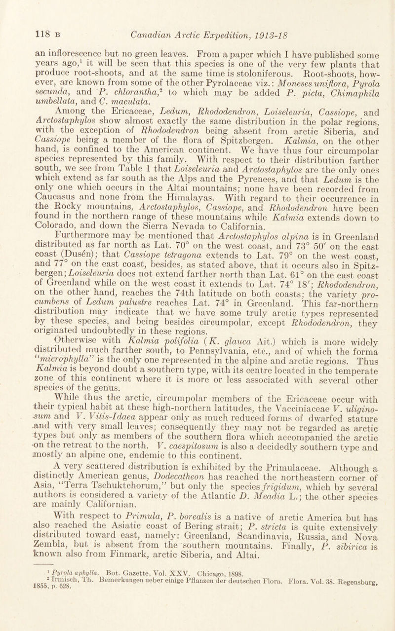 an inflorescence but no green leaves. From a paper which I have published some years ago/ it will be seen that this species is one of the very few plants that produce root-shoots, and at the same time is stoloniferous. Root-shoots, how¬ ever, are known from some of the other Pyrolaceae viz.: Moneses uni flora, Pyrola secunda, and P. chlorantha,^ to which may be added P. picta, Chimaphila umhellata, and C. maculata. Among the Ericaceae, Ledum, Rhododendron, Loiseleuria, Cassiope, and Arctostaphylos show almost exactly the same distribution in the polar regions, with the exception of Rhododendron being absent from arctic Siberia, and Cassiope being a member of the flora of Spitzbergen. Kalmia, on the other hand, is confined to the American continent. We have thus four circumpolar species represented by this family. With respect to their distribution farther south, we see from Table 1 that Loiseleuria and Arctostaphylos are the only ones which extend as far south as the Alps and the Pyrenees, and that Ledum is the only one which occurs in the Altai mountains; none have been recorded from Oaucasus and none from the Himalayas. With regard to their occurrence in the Rocky mountains, Arctostaphylos, Cassiope, and Rhododeyidron have been found in the northern range of these mountains while Kalmia extends down to Colorado, and down the Sierra Nevada to California. Furthermore may be mentioned that Arctostaphylos alpina is in Greenland distributed^as far north as Lat. 70° on the west coast, and 73° 50' on the east coast ^Dusen); that Cassiope tetragona extends to Lat. 79° on the west coast, and 77° on the east coast, besides, as stated above, that it occurs also in Spitz¬ bergen; Lofse/ertna does not extend farther north than Lat. 61° on the east coast of Greenland while on the west coast it extends to Lat. 74° 18^; Rhododendron, on the other hand, reaches the 74th latitude on both coasts; the variety pro- cumhens of Ledum palustre reaches Lat. 74° in Greenland. This far-northern distribution may indicate that we have some truly arctic types represented by these species, and being besides circumpolar, except Rhododendron, they originated undoubtedly in these regions. Otherwise with Kalmia polifolia (K. glauca Ait.) which is more widely distributed much farther south, to Pennsylvania, etc., and of which the forma microphylla'' is the only one represented in the alpine and arctic regions. Thus Kalmia is beyond doubt a southern type, with its centre located in the temperate zone of this continent where it is more or less associated with several other species of the genus. While thus the arctic, circumpolar members of the Ericaceae occur with their typical habit at these high-northern latitudes, the Vacciniaceae V. uligino- ■sum and k . Vitis-Idaea appear only as much reduced forms of dwarfed stature and with very small leaves; consequently they may not be regarded as arctic ■types but only as members of the southern flora which accompanied the arctic on the retreat to the north. V. caespitosu7n is also a decidedly southern type and mostly an alpine one, endemic to this continent. A very scattered distribution is exhibited by the Primulaceae. Although a distinctly American genus, Dodecatheon has reached the northeastern corner of Asia, “Terra Tschuktchorum,’^ but only the specieswhich by several authors is considered a variety of the Atlantic Z). Meadia L.; the other species are mainly Californian. With respect to Primula, P. borealis is a native of arctic America but has also reached the Asiatic coast of Bering strait; P. stricta is quite extensively distributed toward east, namely: Greenland, Scandinavia, Russia, and Nova Zembla, but is absent from the southern mountains. Finally, P. sibirica is known also from Finmark, arctic Siberia, and Altai. ^ Pyrola aj^hylla. Bot. Gazette, Vol. XXV. Chicago, 1898. Irmisch, Th. Beinerkungen ueber einige Pflanzen der deutschen Flora. Flora. Vol. 38. Regensburg 1855, p. 628. *