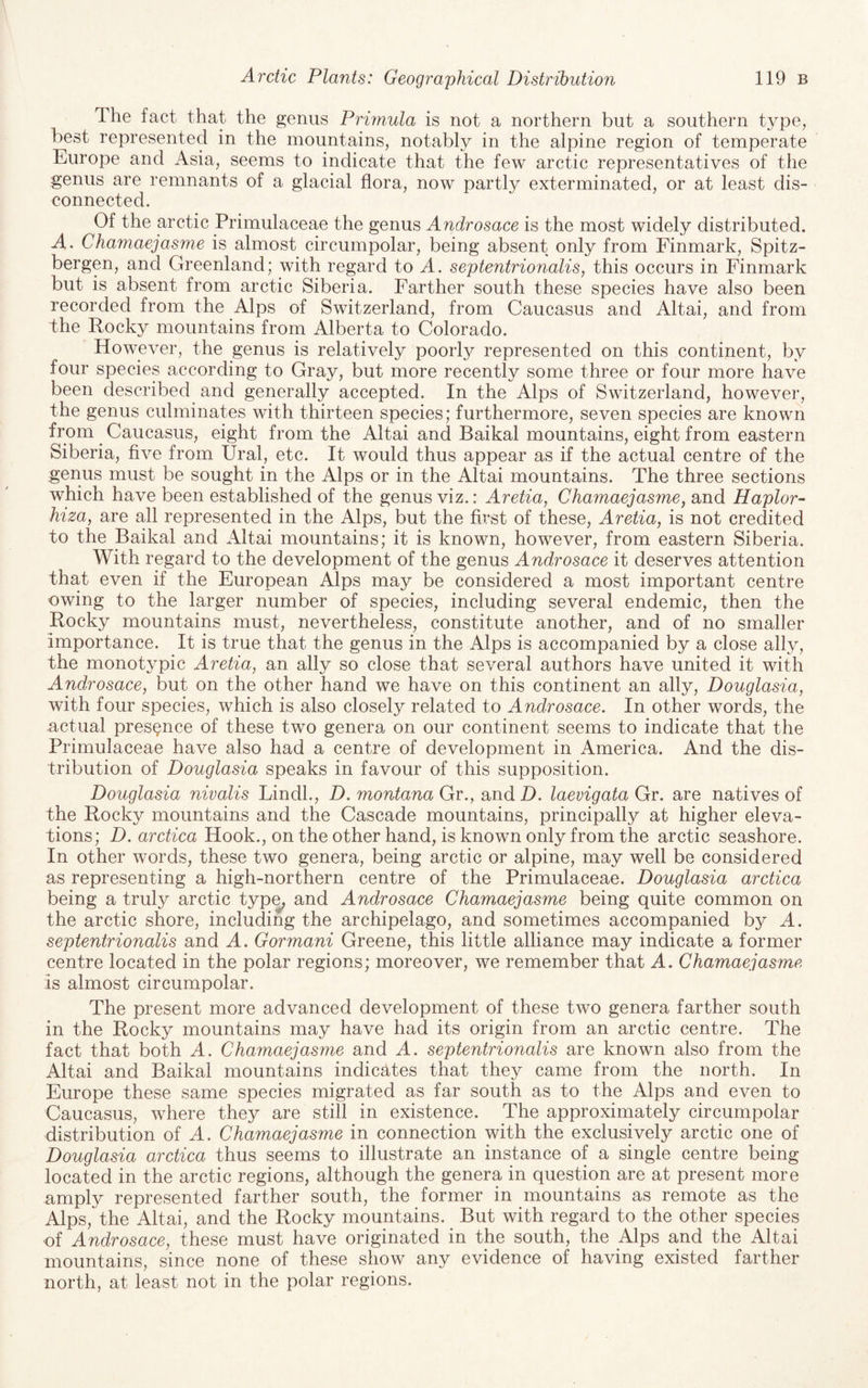 The fact that the genus Primula is not a northern but a southern type, best represented in the mountains, notably in the alpine region of temperate Europe and Asia, seems to indicate that the few arctic representatives of the genus are remnants of a glacial flora, now partly exterminated, or at least dis¬ connected. Of the arctic Primulaceae the genus Androsace is the most widely distributed. A. Chamaejasme is almost circumpolar, being absent only from Finmark, Spitz- bergen, and Greenland; with regard to A. septentrionalis, this occurs in Finmark but is absent from arctic Siberia. Farther south these species have also been recorded from the Alps of Switzerland, from Caucasus and Altai, and from the Rocky mountains from Alberta to Colorado. However, the genus is relatively poorly represented on this continent, by four species according to Gray, but more recently some three or four more have been described and generally accepted. In the Alps of Switzerland, however, the genus culminates with thirteen species; furthermore, seven species are known from ^ Caucasus, eight from the Altai and Baikal mountains, eight from eastern Siberia, five from Ural, etc. It would thus appear as if the actual centre of the genus must be sought in the Alps or in the Altai mountains. The three sections which have been established of the genus viz.: Aretia, Chamaejasme^ and Haplor- hiza, are all represented in the Alps, but the first of these, Aretia, is not credited to the Baikal and Altai mountains; it is known, however, from eastern Siberia. With regard to the development of the genus Androsace it deserves attention that even if the European Alps may be considered a most important centre owing to the larger number of species, including several endemic, then the Rocky mountains must, nevertheless, constitute another, and of no smaller importance. It is true that the genus in the Alps is accompanied by a close ally, the monotypic Aretia, an ally so close that several authors have united it with Androsace, but on the other hand we have on this continent an ally, Douglasia, with four species, which is also closely related to Androsace. In other words, the nctual presence of these two genera on our continent seems to indicate that the Primulaceae have also had a centre of development in America. And the dis¬ tribution of Douglasia speaks in favour of this supposition. Douglasia nivalis Lindl., D. montana Gr., andZ>. laevigata Gy. are natives of the Rocky mountains and the Cascade mountains, principally at higher eleva¬ tions; D. arctica Hook., on the other hand, is known only from the arctic seashore. In other words, these two genera, being arctic or alpine, may well be considered as representing a high-northern centre of the Primulaceae. Douglasia arctica being a truly arctic typ^ and Androsace Chamaejasme being quite common on the arctic shore, including the archipelago, and sometimes accompanied by A. septentrionalis and A. Gormani Greene, this little alliance may indicate a former centre located in the polar regions; moreover, we remember that A. Chamaejasme is almost circumpolar. The present more advanced development of these two genera farther south in the Rocky mountains may have had its origin from an arctic centre. The fact that both A. Chamaejasme and A. septentrionalis are known also from the Altai and Baikal mountains indicates that they came from the north. In Europe these same species migrated as far south as to the Alps and even to Caucasus, where they are still in existence. The approximately circumpolar distribution of A. Chamaejasme in connection with the exclusively arctic one of Douglasia arctica thus seems to illustrate an instance of a single centre being located in the arctic regions, although the genera in question are at present more amply represented farther south, the former in mountains as remote as the Alps, the Altai, and the Rocky mountains. But with regard to the other species of Androsace, these must have originated in the south, the Alps and the Altai mountains, since none of these show any evidence of having existed farther north, at least not in the polar regions.