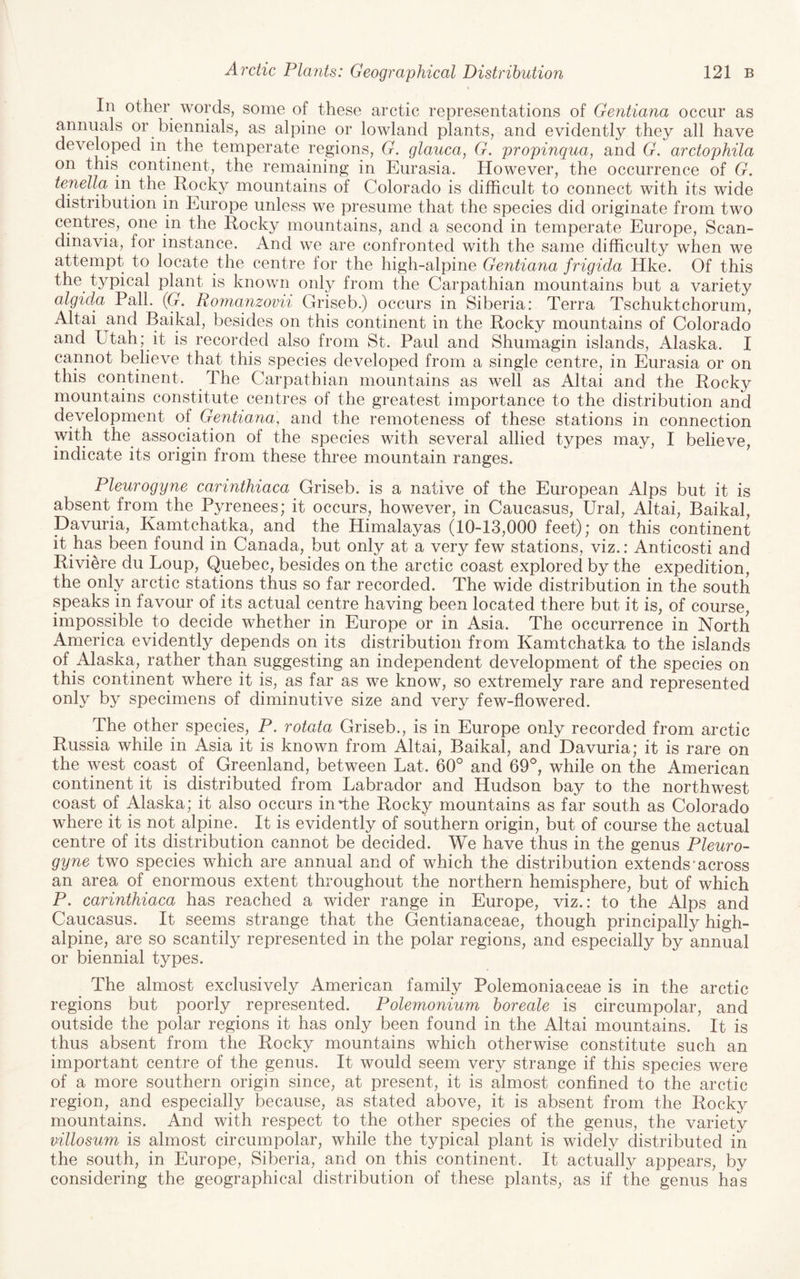 In other words, some of these arctic representations of Gentiana occur as annuals or biennials, as alpine or lowland plants, and evidently they all have developed in the temperate regions, G. glauca, G. propinqua, and G. arctophila on this continent, the remaining in Eurasia. However, the occurrence of G. tenella in the Rocky mountains of Colorado is difficult to connect with its wide distribution in Europe unless we presume that the species did originate from two centres, one in the Rocky mountains, and a second in temperate Europe, Scan¬ dinavia, for instance. And we are confronted with the same difficulty when we attempt to locate the centre for the high-alpine Gentiana frigid,a Hke. Of this the typical plant is known only from the Carpathian mountains but a variety algida Pall. (G. Romanzovii Griseb.) occurs in Siberia: Terra Tschuktchorum, Altai and Baikal, besides on this continent in the Rocky mountains of Colorado and Ltah; it is recorded also from St. Paul and Shumagin islands, Alaska. I cannot believe that this species developed from a single centre, in Eurasia or on this continent. The Carpathian mountains as well as Altai and the Rocky mountains constitute centres of the greatest importance to the distribution and development of Gentiana, and the remoteness of these stations in connection with the association of the species with several allied types may, I believe, indicate its origin from these three mountain ranges. Pleurogyne carinthiaca Griseb. is a native of the European Alps but it is absent from the Pyrenees; it occurs, however, in Caucasus, Ural, Altai, Baikal, Davuria, Kamtchatka, and the Himalayas (10-13,000 feet); on this continent it has been found in Canada, but only at a very few stations, viz.: Anticosti and Riviere du Loup, Quebec, besides on the arctic coast explored by the expedition, the only arctic stations thus so far recorded. The wide distribution in the south speaks in favour of its actual centre having been located there but it is, of course, impossible to decide whether in Europe or in Asia. The occurrence in North America evidently depends on its distribution from Kamtchatka to the islands of Alaska, rather than suggesting an independent development of the species on this continent where it is, as far as we know, so extremely rare and represented only by specimens of diminutive size and very few-flowered. The other species, P. rotata Griseb., is in Europe only recorded from arctic Russia while in Asia it is known from Altai, Baikal, and Davuria; it is rare on the west coast of Greenland, between Lat. 60° and 69°, while on the American continent it is distributed from Labrador and Hudson bay to the northwest coast of Alaska; it also occurs in*the Rocky mountains as far south as Colorado where it is not alpine. It is evidently of southern origin, but of course the actual centre of its distribution cannot be decided. We have thus in the genus Pleuro¬ gyne two species which are annual and of which the distribution extends'across an area of enormous extent throughout the northern hemisphere, but of which P. carinthiaca has reached a wider range in Europe, viz.: to the Alps and Caucasus. It seems strange that the Gentianaceae, though principally high- alpine, are so scantily represented in the polar regions, and especially by annual or biennial types. The almost exclusively American family Polemoniaceae is in the arctic regions but poorly represented. Polemonium horeale is circumpolar, and outside the polar regions it has only been found in the Altai mountains. It is thus absent from the Rocky mountains which otherwise constitute such an important centre of the genus. It would seem very strange if this species were of a more southern origin since, at present, it is almost confined to the arctic region, and especially because, as stated above, it is absent from the Rocky mountains. And with respect to the other species of the genus, the variety villosum is almost circumpolar, while the typical plant is widely distributed in the south, in Europe, Siberia, and on this continent. It actually appears, by considering the geographical distribution of these plants, as if the genus has